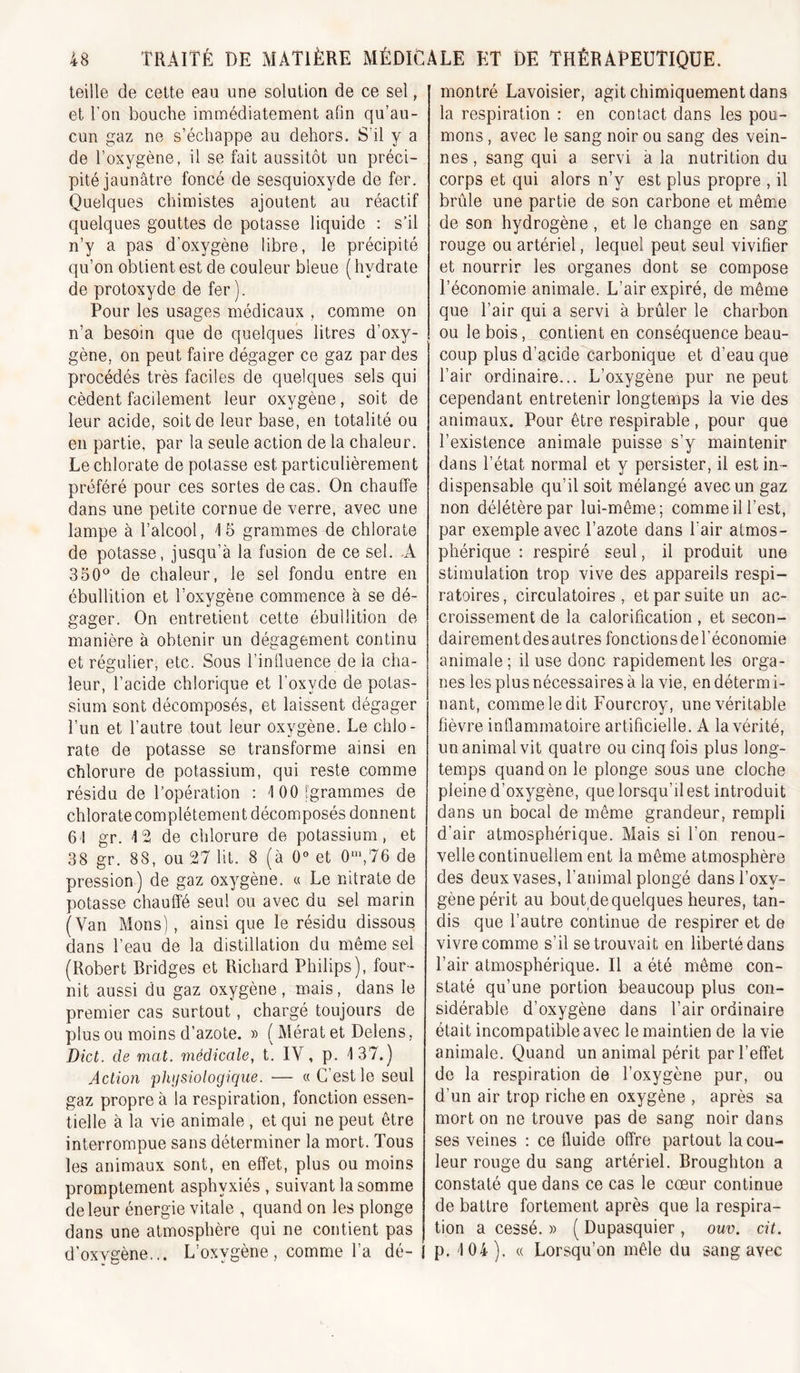 teille de cette eau une solution de ce sel, et Fou bouche immédiatement afin qu’au- cun gaz ne s’échappe au dehors. S’il y a de l’oxygène, il se fait aussitôt un préci- pité jaunâtre foncé de sesquioxyde de fer. Quelques chimistes ajoutent au réactif quelques gouttes de potasse liquide : s’il n’y a pas d’oxygène libre, le précipité qu’on obtient est de couleur bleue (hydrate de protoxyde de fer). Pour les usages médicaux , comme on n’a besoin que de quelques litres d’oxy- gène, on peut faire dégager ce gaz par des procédés très faciles de quelques sels qui cèdent facilement leur oxygène, soit de leur acide, soit de leur base, en totalité ou en partie, par la seule action de la chaleur. Le chlorate de potasse est particulièrement préféré pour ces sortes de cas. On chauffe dans une petite cornue de verre, avec une lampe à l’alcool, 15 grammes de chlorate de potasse, jusqu’à la fusion de ce sel. -A 350^^ de chaleur, le sel fondu entre en ébullition et l’oxygène commence à se dé- gager. On entretient cette ébullition de manière à obtenir un dégagement continu et régulier, etc. Sous Finlluence de la cha- leur, l’acide chîorique et l’oxyde de potas- sium sont décomposés, et laissent dégager l’un et l’autre tout leur oxygène. Le chlo- rate de potasse se transforme ainsi en chlorure de potassium, qui reste comme résidu de l’opération : lOOigrammes de chlorate complètement décomposés donnent 61 gr. 12 de chlorure de potassium, et 38 gr. 88, ou 27 lit. 8 (à 0“ et 0‘,76 de pression) de gaz oxygène, a Le nitrate de potasse chauffé seul ou avec du sel marin (Van Mons), ainsique le résidu dissous dans l’eau de la distillation du même sel (Robert Bridges et Richard Philips), four- nit aussi du gaz oxygène, mais, dans le premier cas surtout, chargé toujours de plus ou moins d’azote. » ( Mérat et Delens, Dict. de mat. médicale, t. IV, p. 137.) Action physiologique. ■— « C’est le seul gaz propre à la respiration, fonction essen- tielle à la vie animale , et qui ne peut être interrompue sans déterminer la mort. Tous les animaux sont, en effet, plus ou moins promptement asphyxiés , suivant la somme de leur énergie vitale , quand on les plonge dans une atmosphère qui ne contient pas d’oxvgène... L’oxygène, comme l’a dé-I montré Lavoisier, agit chimiquement dans la respiration : en contact dans les pou- mons , avec le sang noir ou sang des vein- nes, sang qui a servi à la nutrition du corps et qui alors n’y est plus propre , il brûle une partie de son carbone et même de son hydrogène , et le change en sang rouge ou artériel, lequel peut seul vivifier et nourrir les organes dont se compose l’économie animale. L’air expiré, de même que l’air qui a servi à brûler le charbon ou le bois, contient en conséquence beau- coup plus d’acide carbonique et d’eau que l’air ordinaire... L’oxygène pur ne peut cependant entretenir longtemps la vie des animaux. Pour être respirable, pour que l’existence animale puisse s’y maintenir dans l’état normal et y persister, il est in- dispensable qu’il soit mélangé avec un gaz non délétère par lui-même; comme il l’est, par exemple avec l’azote dans l’air atmos- phérique : respiré seul, il produit une stimulation trop vive des appareils respi- ratoires, circulatoires, et par suite un ac- croissement de la calorification , et secon- dairement des autres fonctions de l’économie animale ; il use donc rapidement les orga- nes les plus nécessaires à la vie, en détermi- nant, comme le dit Fourcroy, une véritable fièvre inflammatoire artificielle. A la vérité, un animal vit quatre ou cinq fois plus long- temps quand on le plonge sous une cloche pleine d’oxygène, que lorsqu’il est introduit dans un bocal de même grandeur, rempli d’air atmosphérique. Mais si l’on renou- velle continuellem ent la même atmosphère des deux vases, l’animal plongé dans l’oxy- gène périt au bout de quelques heures, tan- dis que l’autre continue de respirer et de vivre comme s’il se trouvait en liberté dans l’air atmosphérique. Il a été même con- staté qu’une portion beaucoup plus con- sidérable d’oxygène dans l’air ordinaire était incompatible avec le maintien de la vie animale. Quand un animal périt par l’effet de la respiration de l’oxygène pur, ou d’un air trop riche en oxygène , après sa mort on ne trouve pas de sang noir dans ses veines : ce fluide offre partout la cou- leur rouge du sang artériel. Broughton a constaté que dans ce cas le cœur continue de battre fortement après que la respira- tion a cessé. » ( Dupasquier , ouv. cit. p. 104). « Lorsqu’on mêle du sang avec