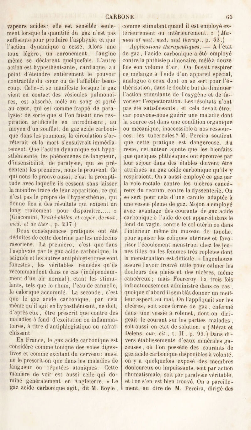 vapeurs acides ; elle est sensible seule- ment lorsque la quantité du gaz n’est pas suffisante pour produire l’asphyxie, et que l’action dynamique a cessé. Alors une toux légère, un enrouement, l’angine même se déclarent quelquefois. L’autre action est hyposthénisante, cardiaque, au point d’éteindre entièrement le pouvoir contractile du cœur ou de l’affaiblir beau- coup. Celle-ci se manifeste lorsque le gaz vient en contact des vésicules pulmonai- res, est absorbé, mêlé au sang et porté au cœur, qui est comme frappé de para- lysie; de sorte que si l’on faisait une res- piration artificielle en introduisant, au moyen d’un soufflet, du gaz acide carboni- que dans les poumons, la circulation s’ar- rêterait et la mort s’ensuivrait immédia- tement. Que l’action dynamique soit hypo- sthénisante, les phénomènes de langueur, d’insensibilité, de paralysie, qui se pré- sentent les premiers, nous le prouvent. Ce qui nous le prouve aussi, c’est la prompti- tude avec laquelle ils cessent sans laisser la moindre trace de leur apparition, ce qui n’est pas le propre de l’hypersthénie, qui donne lieu à des résultats qui exigent un long traitement pour disparaître » (Giacomini, Traité philos, et expér. de mat. méd. et de thér., p. 237.) Deux conséquences pratiques ont été déduites de cette doctrine par les médecins rasoriens. La première, c’est que dans l’asphyxie par le gaz acide carbonique, la saignée et les autres antiphlogistiques sont funestes, les véritables remèdes qu’ils recommandent dans ce cas (indépendam- ment d’un air normal), étant les stimu- lants, tels que le rhum, l’eau de cannelle, le calorique accumulé. La seconde, c’est que le gaz acide carbonique, par cela même qu’il agit en hyposthénisant, ne doit, d’après eux , être prescrit que contre des maladies à fond d’excitation ou inflamma- toires, à titre d’antiphlogistique ou rafraî- chissant. En France, le gaz acide carbonique est considéré comme tonique des voies diges- tives et comme excitant du cerveau ; aussi ne le prescrit-on que dans les maladies de langueur ou réputées atoniques. Cette manière de voir est aussi celle qui do- mine généralement en Angleterre. « Le comme stimulant quand il est employé ex- térieurement ou intérieurement. » [Ma- nual of mat. med. and therap., p. 53.) Applications thérapeutiques. — A l’état de gaz, l’acide carbonique a été employé contre la phthisie pulmonaire, mêlé à douze fois son volume d’air. On faisait respirer ce mélange à l’aide d’un appareil spécial, analogue à ceux dont on se sert pour l’é- thérisation, dans le double but de diminuer l’action stimulante de l’oxygène et de fa- voriser l’expectoration. Les résultats n’ont pas été satisfaisants, et cela devait être, car pouvons-nous guérir une maladie dont la source est dans une condition organique ou mécanique, inaccessible à nos ressour- ces, les tubercules? M. Pereira soutient que cette pratique est dangereuse. Au reste, cet auteur ajoute que les bienfaits que quelques phthisiques ont éprouvés par leur séjour dans des étables doivent être attribués au gaz acide carbonique qu’ils y respiraient. On a aussi employé ce gaz par la voie rectale contre les ulcères cancé- reux du rectum, contre la dyssenterie. On se sert pour cela d’une canule adaptée à une vessie pleine de gaz. Mojon a employé avec avantage des courants de gaz acide carbonique è l’aide de cet appareil dans le fond du vagin, contre le col utérin ou dans l’intérieur même du museau de tanche, pour apaiser les coliques utérines et favo- riser l’écoulement menstruel chez les jeu- nes filles ou les femmes très replètes dont la menstruation est difficile. « Ingenhouze assure l’avoir trouvé utile pour calmer les douleurs des plaies et des ulcères, même cancéreux; mais Fourcroy l’a trois fois infructueusement administré dans ce cas , quoique d’abord il semblât donner un meil- leur aspect au mal. On l’appliquait sur les ulcères , soit sous forme de gaz , enfermé dans une vessie à robinet, dont on diri- geait le courant sur les parties malades , soit aussi en état de solution. » (Mérat et Delens, ouv. cü., t. II, p. 99.) Dans di- vers établissements d’eaux minérales ga- zeuses , où l’on possède des courants de gaz acide carbonique disponibles à volonté, on y a quelquefois exposé des membres douloureux ou impuissants, soit par action rhumatismale, soit par paralysie véritable, et l’on s’en est bien trouvé. On a pareille-
