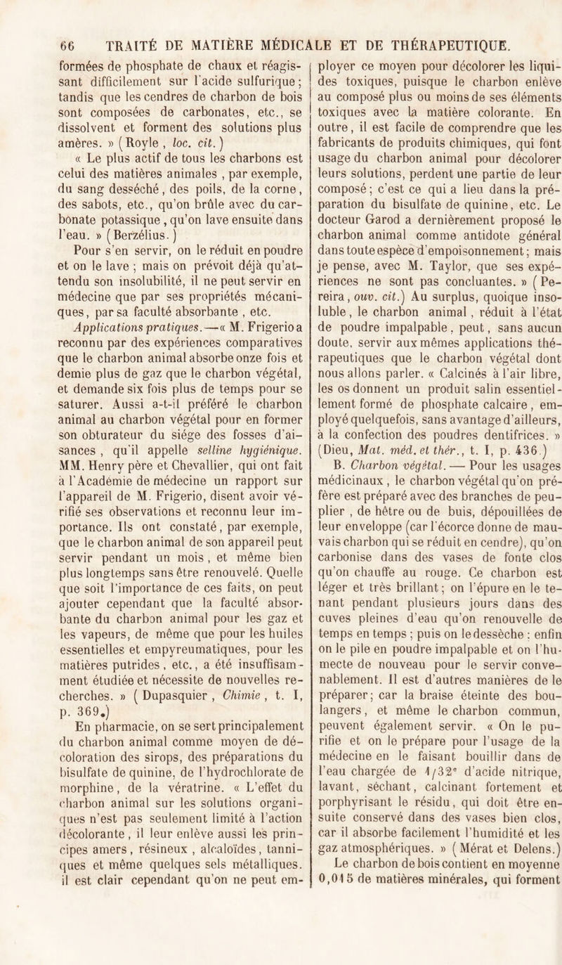 formées de phosphate de chaux et réagis- sant difficilement sur l'acide sulfurique ; tandis que les cendres de charbon de bois sont composées de carbonates, etc., se dissolvent et forment des solutions plus amères. » (Royle , loc. cit.) (( Le plus actif de tous les charbons est celui des matières animales , par exemple, du sang desséché, des poils, de la corne, des sabots, etc., qu’on brûle avec du car- bonate potassique, qu’on lave ensuite dans l’eau. » (Berzélius. ) Pour s’en servir, on le réduit en poudre et on le lave ; mais on prévoit déjà qu’at- tendu son insolubilité, il ne peut servir en médecine que par ses propriétés mécani- ques, par sa faculté absorbante , etc. Applications pratiques.—« M. Frigerioa reconnu par des expériences comparatives que le charbon animal absorbe onze fois et demie plus de gaz que le charbon végétal, et demande six fois plus de temps pour se saturer. Aussi a-t-il préféré le charbon animal au charbon végétal pour en former son obturateur du siège des fosses d’ai- sances , qu’il appelle selline hygiénique. MM. Henry père et Chevallier, qui ont fait à l’Académie de médecine un rapport sur l’appareil de M. Frigerio, disent avoir vé- rifié ses observations et reconnu leur im- portance. Ils ont constaté, par exemple, que le charbon animal de son appareil peut servir pendant un mois , et même bien plus longtemps sans être renouvelé. Quelle que soit l’importance de ces faits, on peut ajouter cependant que la faculté absor- bante du charbon animal pour les gaz et les vapeurs, de même que pour les huiles essentielles et empyreumatiques, pour les matières putrides, etc., a été insuffisam- ment étudiée et nécessite de nouvelles re- cherches. » ( Dupasquier , Chimie, t. I, p. 369.) En pharmacie, on se sert principalement du charbon animal comme moyen de dé- coloration des sirops, des préparations du bisulfate de quinine, de l’hydrochlorate de morphine, de la vératrine. « L’effet du charbon animal sur les solutions organi- ques n’est pas seulement limité à l’action (lécolorante , il leur enlève aussi les prin- cipes amers , résineux , alcaloïdes, tanni- ques et même quelques sels métalliques, il est clair cependant qu’on ne peut em- ployer ce moyen pour décolorer les liqui- des toxiques, puisque le charbon enlève au composé plus ou moins de ses éléments toxiques avec la matière colorante. En outre, il est facile de comprendre que les fabricants de produits chimiques, qui font usage du charbon animal pour décolorer leurs solutions, perdent une partie de leur composé; c’est ce qui a lieu dans la pré- paration du bisulfate de quinine, etc. Le docteur Garod a dernièrement proposé le charbon animal comme antidote général dans toute espèce d’empoisonnement ; mais je pense, avec M. Taylor, que ses expé- riences ne sont pas concluantes. » ( Pe- reira, ouv. cit.) Au surplus, quoique inso- luble , le charbon animal, réduit à l’état de poudre impalpable , peut, sans aucun doute, servir aux mêmes applications thé- rapeutiques que le charbon végétal dont nous allons parler. « Calcinés à l’air libre, les os donnent un produit salin essentiel- lement formé de phosphate calcaire , em- ployé quelquefois, sans avantage d’ailleurs, à la confection des poudres dentifrices. » (Dieu, Mat. méd.et thér., t. I, p. 436.) B. Charbon végétal. — Pour les usages médicinaux , le charbon végétal qu’on pré- fère est préparé avec des branches de peu- plier , de hêtre ou de buis, dépouillées de leur enveloppe (car l'écorce donne de mau- vais charbon qui se réduit en cendre), qu’on carbonise dans des vases de fonte clos qu’on chauffe au rouge. Ce charbon est léger et très brillant ; on l’épure en le te- nant pendant plusieurs jours dans des cuves pleines d’eau qu’on renouvelle de temps en temps ; puis on le dessèche ; enfin on le pile en poudre impalpable et on l’hu- mecte de nouveau pour le servir conve- nablement. 11 est d’autres manières de le préparer; car la braise éteinte des bou- langers, et même le charbon commun, peuvent également servir. « On le pu- rifie et on le prépare pour l’usage de la médecine en le faisant bouillir dans de l’eau chargée de 1/32® d’acide nitrique, lavant, séchant, calcinant fortement et porphyrisant le résidu, qui doit être en- suite conservé dans des vases bien clos, car il absorbe facilement l’humidité et les gaz atmosphériques. » (Mératet Delens.) Le charbon de bois contient en moyenne 0,015 de matières minérales, qui forment