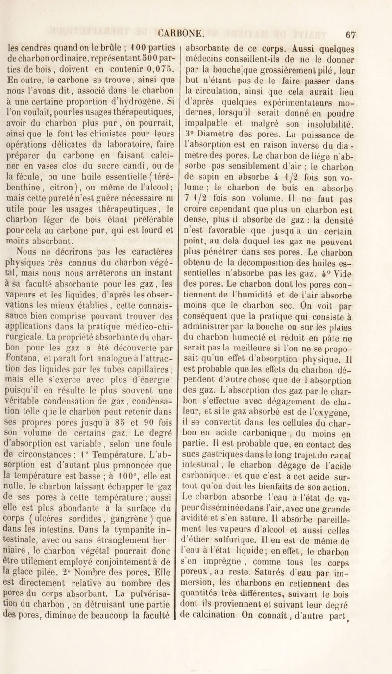 les cendres quand on le brûle ; 4 00 parties de charbon ordinaire, représentant 500 par- ties de bois , doivent en contenir 0,075. En outre, le carbone se trouve, ainsi que nous l’avons dit, associé dans le charbon à une certaine proportion d’hydrogène. Si l’on voulait, pour les usages thérapeutiques, avoir du charbon plus pur, on pourrait, ainsi que le font les chimistes pour leurs opérations délicates de laboratoire, faire préparer du carbone en faisant calci- ner en vases clos du sucre candi, ou de la fécule, ou une huile essentielle (téré- benthine , citron), ou même de l’alcool; mais cette pureté n’est guère nécessaire ni utile pour les usages thérapeutiques, le charbon léger de bois étant préférable pour cela au carbone pur, qui est lourd et moins absorbant. Nous ne décrirons pas les caractères physiques très connus du charbon végé- tal, mais nous nous arrêterons un instant à sa faculté absorbante pour les gaz , les vapeurs et les liquides, d’après les obser- vations les mieux établies , cette connais- sance bien comprise pouvant trouver des applications dans la pratique médico-chi- rurgicale. La propriété absorbante du char- bon pour les gaz a été découverte par Fontana, et paraît fort analogue a l’attrac- tion des liquides par les tubes capillaires; mais elle s’exerce avec plus d’énergie, puisqu’il en résulte le plus souvent une véritable condensation de gaz, condensa- tion telle que le charbon peut retenir dans ses propres pores jusqu’à 85 et 90 fois son volume de certains gaz. Le degré d’absorption est variable , selon une foule de circonstances: 1° Température. L’ab- sorption est d’autant plus prononcée que la température est basse ; à 1 00°, elle est nulle, le charbon laissant échapper le gaz de ses pores à cette température ; aussi elle est plus abondante à la surface du corps ( ulcères sordides , gangrène ) que dans les intestins. Dans la tympanite in- testinale, avec ou sans étranglement her- niaire , le charbon végétal pourrait donc être utilement employé conjointement à de la glace pilée. 2*’ Nombre des pores. Elle est directement relative au nombre des pores du corps absorbant. La pulvérisa- tion du charbon , en détruisant une partie des pores, diminue de beaucoup la faculté absorbante de ce corps. Aussi quelques médecins conseillent-ils de ne le donner par la bouche)que grossièrement pilé, leur but n’étant pas de le faire passer dans la circulation, ainsi que cela aurait lieu d’après quelques expérimentateurs mo- dernes, lorsqu’il serait donné en poudre impalpable et malgré son insolubilité. 3° Diamètre des pores. La puissance de l’absorption est en raison inverse du dia - mètre des pores. Le charbon de liège n’ab- sorbe pas sensiblement d’air ; le charbon de sapin en absorbe 4 \ /2 fois son vo- lume ; le charbon de buis en absorbe 7 4/2 fois son volume. Il ne faut pas croire cependant que plus un charbon est dense, plus il absorbe de gaz ; la densité n’est favorable que jusqu’à un certain point, au delà duquel les gaz ne peuvent plus pénétrer dans ses pores. Le charbon obtenu de la décomposition des huiles es- sentielles n’absorbe pas les gaz. 4^ Vide des pores. Le charbon dont les pores con- tiennent de l’humidité et de l’air absorbe moins que le charbon sec. On voit par conséquent que la pratique qui consiste à administrer par la bouche ou sur les plaies du charbon humecté et réduit en pâte ne serait pas la meilleure si l’on ne se propo- sait qu’un effet d’absorption physique. Il est probable que les effets du charbon dé- pendent d’autre chose que de l'absorption des gaz. L’absorption des gaz par le char- bon s’effectue avec dégagement de cha- leur, et si le gaz absorbé est de l’oxygène, il se convertit dans les cellules du char- bon en acide carbonique , du moins en partie. Il est probable que, en contact des sucs gastriques dans le long trajet du canal intestinal , le charbon dégage de l’acide carbonique, et que c’est à cet acide sur- tout qu’on doit les bienfaits de son action. Le charbon absorbe l’eau à l’état de va- peur disséminée dans l’air, avec une grande avidité et s’en sature. Il absorbe pareille- ment les vapeurs d’alcool et aussi celles d’éther sulfurique. Il en est de môme de l’eau à l'état liquide; en effet, le charbon s’en imprègne , comme tous les corps poreux, au reste. Saturés d’eau par im- mersion, les charbons en retiennent des quantités très différentes, suivant le bois dont ils proviennent et suivant leur degré de calcination On connaît, d’autre part^