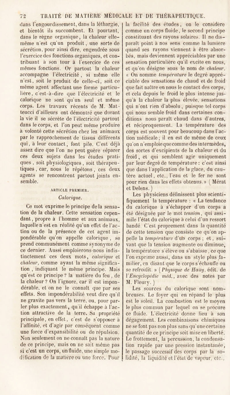 dans ^engourdissement, dans ia léthargie, et bientôt ils succombent. Et pourtant, dans le règne organique, la chaleur elle- même n’est qu’un produit, une sorte de sécrétion, pour ainsi dire, engendrée sous l’exercice des fonctions organiques, et con- tribuant à son tour à l'exercice de ces mêmes fonctions. Or partout la chaleur accompagne l’électricité, si même elle ii’est, soit le produit de celle-ci, soit ce même agent affectant une forme particu- lière, c’est-à-dire que l’électricité et le calorique ne sont qu'un seul et même corps. Les travaux récents de M. Mat- teucci d’ailleurs ont démontré que durant la vie il se sécrète de l’électricité partout dans le corps, et l’on peut même produire à volonté cette sécrétion chez les animaux par le rapprochement de tissus différents qui, à leur contact, font pile. C’est déjà assez dire que l’on ne peut guère séparer ces deux sujets dans les études prati- ques , soit physiologiques, soit thérapeu- tiques , car, nous le répétons , ces deux agents se rencontrent partout joints en- semble. ARTICLE PREMIER. Calorique. Ce mot exprime le principe delà sensa- tion de la chaleur. Cette sensation cepen- dant, propre à l’homme et aux animaux, laquelle n’est en réalité qu’un effet de l’ac- tion ou de la présence de cet agent im- pondérable qu’on appelle calorique , se prend communément comme synonyme de ce dernier. Aussi emploierons-nous indis- tinctement ces deux mots, calorique et chaleur, comme ayant la même significa- tion , indiquant le même principe. Mais qu’est ce principe? la matière du feu , de la chaleur ? On l’ignore, car il est impon- dérable, et on ne le connaît que par ses effets. Son impondérabilité veut dire qu’il ne gravite pas vers la terre, ou, pour par- ler plus exactement, qu'il échappe à l’ac- tion attractive de la terre. Sa propriété principale, en effet, c'est de s’opposer à l’affinité, et d’agir par conséquent comme une force d’expansibilité ou de répulsion. Non seulement on ne connaît pas la nature de ce principe, mais on ne sait même pas si c’est un corps, un fluide, une simple mo- dification de la matière ou une force. Pour facilité des études, on le considère comme un corps fluide, le second principe constituant des rayons solaires. Il ne dis- paraît point à nos sens comme la lumière quand ses rayons viennent à être absor- bés, mais deviennent appréciables par une sensation particulière qu’il excite en nous, et qu’on désigne sous le nom de chaleur. « On nomme température le degré appré- ciable des sensations de chaud et de froid que fait naître en nous le contact des corps, et cela depuis le froid le plus intense jus- qu’à la chaleur la plus élevée, sensations qui n’ont rien d’absolu, puisque tel corps qui nous semble froid dans certaines con- ditions nous paraît chaud dans d’autres, et réciproquement. La température des corps est souvent pour beaucoup dans l’ac- tion médicale ; il en est de même de ceux qu’on n’emploiequecommedes intermèdes, des sortes d’excipients de la chaleur et du froid, et qui semblent agir uniquement par leur degré de température ; c’est ainsi que dans l’application de la glace, du cau- tère actuel, etc., l’eau et le fer ne sont pour rien dans les effets obtenus.» ( Mérat et Delens. ) Les physiciens définissent plus scienti- fiquement la température : « La tendance du calorique à s’échapper d’un corps a été désignée par le mot tension, qui assi- mile l’état du calorique à celui d’un ressort bandé. C’est proprement dans la quantité de cette tension que consiste ce qu’on ap- pelle la température d’uh corps ; et, sui- vant que la tension augmente ou diminue, la température s’élève ou s’abaisse, ce que l’on exprime aussi, dans un style plus fa- milier, en disant que le corps s’échauffe ou se refroidit. » [Physique de Haüy, édit, de VEncyclopédie méd., avec des notes par M. Fleurv. ) Les sources du calorique sont nom- breuses. Le foyer qui en répand le plus est le soleil. La combustion est le moyen le plus commun par lequel on se procure ce fluide. L’électricité donne lieu à son dégagement. Les combinaisons chimiques ne se font pas non plus sansqu’unecertaine quantité de ce principe soit mise en liberté. Le frottement, la percussion, la condensa- tion rapide par une pression instantanée, le passage successif des corps par la so- lidité, la liquidité et l’étal de vapeur, etc.. TRAITÉ DE MATIÈRE MÉDICALE ET DE THÉRAPEUTIQUE. la