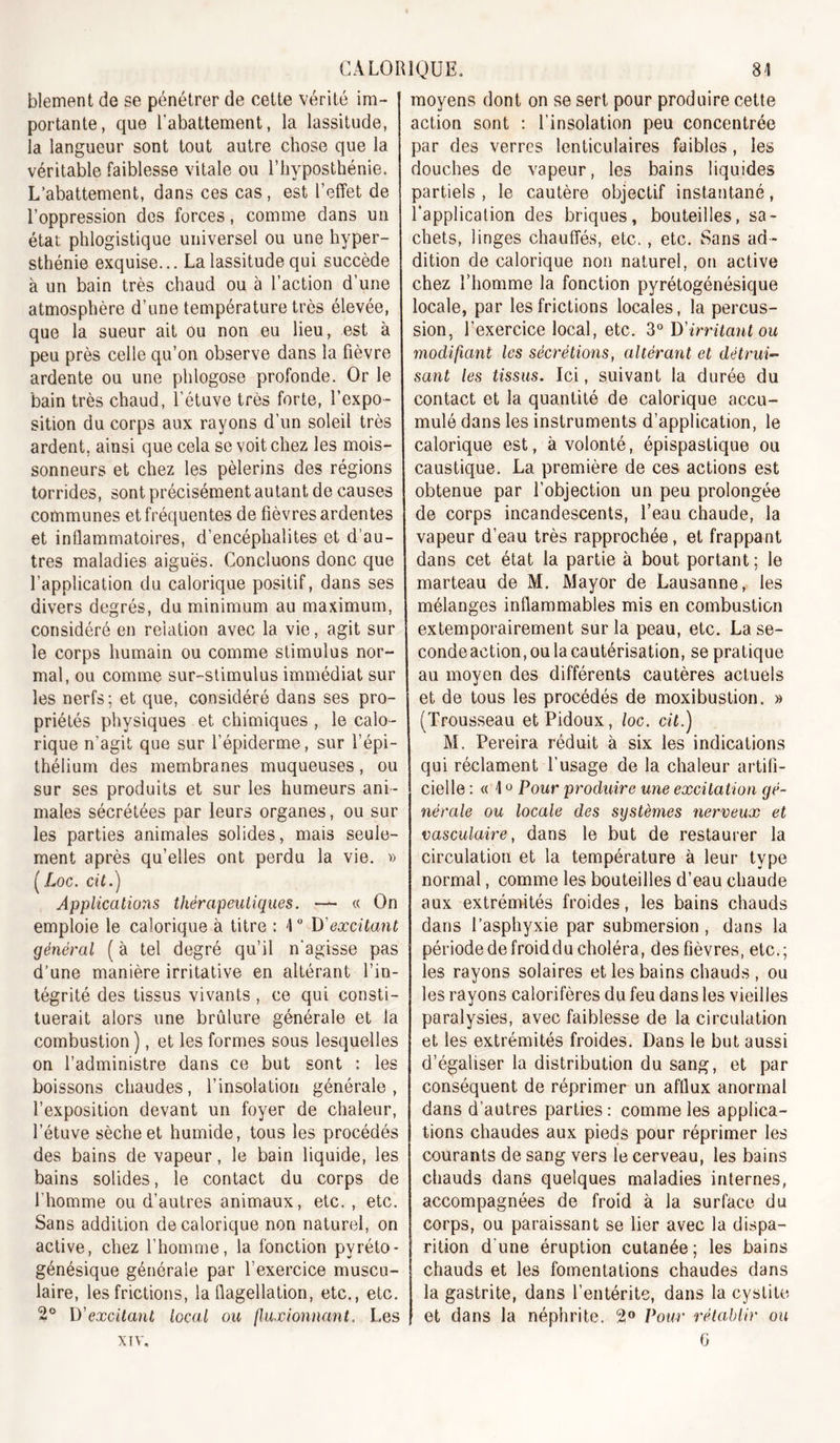 blement de se pénétrer de celte vérité im- portante, que l’abattement, la lassitude, la langueur sont tout autre chose que la véritable faiblesse vitale ou l’iiyposthénie. L’abattement, dans ces cas, est l’effet de l’oppression des forces, comme dans un état phlogistique universel ou une hyper- sthénie exquise... La lassitude qui succède à un bain très chaud ou à l’action d’une atmosphère d’une température très élevée, que la sueur ait ou non eu lieu, est à peu près celle qu’on observe dans la fièvre ardente ou une phlogose profonde. Or le bain très chaud, l’étuve très forte, l’expo- sition du corps aux rayons d’un soleil très ardent, ainsi que cela se voit chez les mois- sonneurs et chez les pèlerins des régions torrides, sont précisément autant de causes communes et fréquentes de fièvres ardentes et inflammatoires, d’encéphalites et d’au- tres maladies aiguës. Concluons donc que l’application du calorique positif, dans ses divers degrés, du minimum au maximum, considéré en relation avec la vie, agit sur le corps humain ou comme stimulus nor- mal, ou comme sur-stimulus immédiat sur les nerfs; et que, considéré dans ses pro- priétés physiques et chimiques , le calo- rique n’agit que sur l’épiderme, sur l’épi- thélium des membranes muqueuses, ou sur ses produits et sur les humeurs ani- males sécrétées par leurs organes, ou sur les parties animales solides, mais seule- ment après qu’elles ont perdu la vie. w [Loc. cil.) Applications thérapeutiques. — « On emploie le calorique à titre : 1 “ D'excitant général ( à tel degré qu’il n'agisse pas d’une manière irritative en altérant l’in- tégrité des tissus vivants, ce qui consti- tuerait alors une brûlure générale et la combustion ), et les formes sous lesquelles on l’administre dans ce but sont : les boissons chaudes, l’insolation générale , l’exposition devant un foyer de chaleur, l’étuve sèche et humide, tous les procédés des bains de vapeur, le bain liquide, les bains solides, le contact du corps de l’homme ou d’autres animaux, etc. , etc. Sans addition de calorique non naturel, on active, chez l’homme, la fonction pyréto- génésique générale par l’exercice muscu- laire, les frictions, la flagellation, etc., etc. 2® D'excitant local ou fluxionnant. Les XTV. moyens dont on se sert pour produire cette action sont : l’insolation peu concentrée par des verres lenticulaires faibles, les douches de vapeur, les bains liquides partiels , le cautère objectif instantané, l’application des briques, bouteilles, sa- chets, linges chauffés, etc., etc. Sans ad- dition de calorique non naturel, on active chez l’homme la fonction pyrétogénésique locale, par les frictions locales, la percus- sion, l’exercice local, etc. D'irritant ou modifiant les sécrétions, altérant et détrui- sant les tissus. Ici, suivant la durée du contact et la quantité de calorique accu- mulé dans les instruments d’application, le calorique est, à volonté, épispastique ou caustique. La première de ces actions est obtenue par l’objection un peu prolongée de corps incandescents, l’eau chaude, la vapeur d’eau très rapprochée, et frappant dans cet état la partie à bout portant; le marteau de M. Mayor de Lausanne, les mélanges inflammables mis en combustion extemporairement sur la peau, etc. La se- condeaction, ou la cautérisation, se pratique au moyen des différents cautères actuels et de tous les procédés de moxibustion. » (Trousseau etPidoux, loc. cil.) M. Pereira réduit à six les indications qui réclament l’usage de la chaleur artifi- cielle ; « 10 Pour produire une excitation gé- nérale ou locale des systèmes nerveux et vasculaire, dans le but de restaurer la circulation et la température à leur type normal, comme les bouteilles d’eau chaude aux extrémités froides, les bains chauds dans l’asphyxie par submersion, dans la période defroiddu choléra, des fièvres, etc.; les rayons solaires et les bains chauds , ou les rayons calorifères du feu dans les vieilles paralysies, avec faiblesse de la circulation et les extrémités froides. Dans le but aussi d’égaliser la distribution du sang, et par conséquent de réprimer un afflux anormal dans d’autres parties: comme les applica- tions chaudes aux pieds pour réprimer les courants de sang vers le cerveau, les bains chauds dans quelques maladies internes, accompagnées de froid à la surface du corps, ou paraissant se lier avec la dispa- rition d’une éruption cutanée; les bains chauds et les fomentations chaudes dans la gastrite, dans l’entérite, dans la cystite et dans la néphrite. 2® Pour rétablir ou G