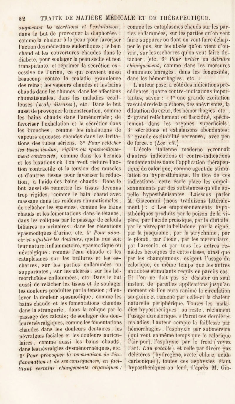 augmenter les sécrétions et ïexhalaison, dans ie but de provoquer la diaphorèse : comme la chaleur à la peau pour favorjser l’action des médecines sudorifiques ; le bain chaud et les couvertures chaudes dans le diabète, pour soulager la peau sèche et non transpirante, et réprimer la sécrétion ex- cessive de l’urine, ce qui convient aussi beaucoup contre la maladie granuleuse des reins ; les vapeurs chaudes et les bains chauds dans les rhumes, dans les affections rhumatismales, dans les maladies écail- leuses [scaly diseuses), etc. Dans le but aussi de provoquer la menstruation, comme les bains chauds dans l’aménorrhée ; de favoriser l’exhalation et la sécrétion dans les bronches, comme les inhalations de vapeurs aqueuses chaudes dans les irrita- tions des tubes aériens. 3° Pour relâcher les tissus tendus, rigides ou spasmodique- ment contractés, comme dans les hernies et les luxations où l’on veut réduire l’ac- tion contractile et la tension des muscles et d’autres tissus pour favoriser la réduc- tion , à l’aide des bains chauds. Dans le but aussi de remettre les tissus devenus trop rigides, comme le bain chaud avec massage dans les roideurs rhumatismales; de relâcher les spasmes, comme les bains chauds et les fomentations dans le tétanos, dans les coliques par le passage de calculs biliaires ou urinaires, dans les rétentions spasmodiques d’urine, etc. 4” Pour adou- cir et affaiblir les douleurs, quelle que soit leur nature, inflammatoire, spasmodique ou névralgique : comme l’eau chaude et les cataplasmes sur les brûlures et les es- charres, sur les parties enflammées ou suppurantes, sur les ulcères, sur les hé- morrhoïdes enflammées, etc. Dans le but aussi de relâcher les tissus et de soulager les douleurs produites par la tension ; d’en- lever la douleur spasmodique, comme les bains chauds et les fomentations chaudes dans la strangurie, dans la colique par le passage des calculs; de soulager des dou- leurs névralgiques, comme les fomentations chaudes dans les douleurs dentaires, les névralgies faciales et les douleurs auricu- laires; comme aussi les bains chauds, dans les névralgies dysménorrhéiques, etc. 5° Pour provocjuer la terminaison de l’in- flammation et de ses conséquences, en faci- litant certains changements organiques : comme les cataplasmes chauds sur les par- ties enflammées, sur les parties qu’on veut faire suppurer ou dont on veut faire échap- per le pus, sur les abcès qu’on vient d’ou- vrir, sur lesescharres qu’on veut faire dé- tacher, etc. 6® Pour brûler ou détruire ' » chimiquement, comme dans les morsures d’animaux Jenragés, dans les fongosités, dans les hémorrhagies, etc. » L’auteur pose, à côté des indications pré- cédentes, quatre contre-indicalions impor- tantes, savoir : « 1 une grande excitation vasculaire de la pléthore, des anévrismes, la dilatation du cœur, des hémorrhagies, etc. ; 2® grand relâchement ou flaccidité, spécia- lement dans les organes superficiels ; 3° sécrétions et exhalaisons abondantes ; 4 grande excitabilité nerveuse, avec peu de force. » (Loc. cit.) L’école italienne moderne reconnaît d’autres indications et contre-indications fondamentales dans l’application thérapeu- tique du calorique, comme agent de stimu- lation ou hypersthénique. En tête de ces indications, cette école place les empoi- sonnements par des substances qu’elle ap- pelle hyposthénisantes. Laissons parler M. Giacomini (nous traduisons littérale- ment ) : « Les empoisonnements hypo- sthéniques produits par le poison delà vi- père, par l’acide prussique, par la digitale, par le nitre, par la belladone, par la ciguë, par la jusquiame , par la strychnine , par le plomb, par l’iode, par les mercuriaux, par l’arsenic, et par tous les autres re- mèdes héroïques de cette classe, ainsi que par les champignons, exigent l’usage du calorique, en même temps que les autres antidotes stimulants requis en pareils cas. Et l’on ne doit pas se désister un seul instant de pareilles applications jusqu’au moment où l’on aura ranimé la circulation sanguine et ramené par celle-ci la chaleur naturelle périphérique. Toutes les mala- dies hyposthéniques , au reste , réclament l’usage du calorique. » Parmi ces dernières maladies, l’auteur compte la faiblesse par hémorrhagies , l’asphyxie par submersion (qui veut en même temps que le calorique l’air pur), l’asphyxie par le froid (voyez l’art. Eau potable), et celle par divers gaz délétères ( hydrogène, azote, chlore, acide carbonique ), toutes ces asphyxies étant hyposthéniques au fond, d’après M. Gia-