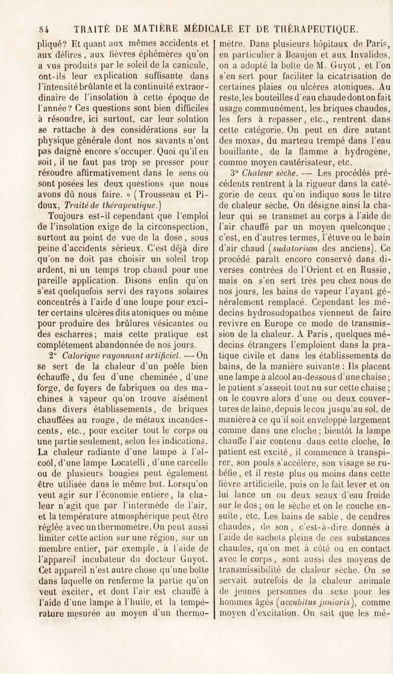 pliqué? Et quant aux mêmes accidents et aux délires, aux fièvres éphémères qu’on a vus produits par le soleil de la canicule, ont-ils leur explication suffisante dans Tintensité brûlante et la continuité extraor- dinaire de l’insolation à cette époque de Tannée? Ces questions sont bien difficiles à résoudre, ici surtout, car leur solution se rattache à des considérations sur la physique générale dont nos savants n’ont pas daigné encore s’occuper. Quoi qu’il en soit, il ne faut pas trop se presser pour résoudre affirmativement dans le sens où sont posées les deux questions que nous avons dû nous faire, o (Trousseau et Pi- doux, Traité de thérapeutique.) Toujours est-il cependant que l'emploi de l’insolation exige de la circonspection, surtout au point de vue de la dose, sous peine d’accidents sérieux. C’est déjà dire qu’on ne doit pas choisir un soleil trop ardent, ni un temps trop chaud pour une pareille application. Disons enfin qu’on s’est quelquefois servi des rayons solaires concentrés à Taide d'une loupe pour exci- ter certains ulcères dits atoniques ou même pour produire des brûlures vésicantes ou des escharres; mais cette pratique est complètement abandonnée de nos jours. 2“ Calorique rayonnant artificiel. — On se sert de la chaleur d’un poêle bien échauffé , du feu d’une cheminée, d’une forge, de foyers de fabriques ou des ma- chines à vapeur qu’on trouve aisément dans divers établissements, de briques chauffées au rouge, de métaux incandes- cents, etc., pour exciter tout le corps ou une partie seulement, selon les indications. La chaleur radiante d’une lampe à Tal- cool, d'une lampe Locatelli, d’une carcelle ou de plusieurs bougies peut également être utilisée dans le même but. Lorsqu’on veut agir sur l’économie entière, la cha- leur n’agit que par l’intermède de l’air, et la température atmosphérique peut être réglée avec un thermomètre. On peut aussi limiter cette action sur une région, sur un membre entier, par exemple, à Taide de l’appareil incubateur du docteur Guyot. Cet appareil n’est autre chose qu’une boîte dans laquelle on renferme la partie qu’on veut exciter, et dont Tair est chauffé à Taide d’une lampe à Thuile, et la tempé- rature mesurée au moyen d’un thermo- mètre. Dans plusieurs hôpitaux de Paris, en particulier à Beaujon et aux Invalides, on a adopté la boîte de M. Guyot, et Ton s’en sert pour faciliter la cicatrisation de certaines plaies ou ulcères atoniques. Au reste, les bouteilles d’eau chaude dont on fait usage communément, les briques chaudes, les fers à repasser, etc., rentrent dans cette catégorie. On peut en dire autant des moxas, du marteau trempé dans Teau bouillante, de la flamme à hydrogène, comme moyen cautérisateur, etc. 3° Chaleur sèche. — Les procédés pré- cédents rentrent à la rigueur dans la caté- gorie de ceux qu’on indique sous le titre de chaleur sèche. On désigne ainsi la cha- leur qui se transmet au corps à Taide de Tair chauffé par un moyen quelconque ; c’est, en d’autres termes, Tétuve ou le bain d’air chaud [sudatorium des anciens). Ce procédé paraît encore conservé dans di- verses contrées de l’Orient et en Russie, mais on s’en sert très peu chez nous de nos jours, les bains de vapeur l’ayant gé- néralement remplacé. Cependant les mé- decins hydrosudopathes viennent de faire revivre en Europe ce mode de transmis- sion de la chaleur. A Paris , quelques mé- decins étrangers l’emploient dans la pra- tique civile et dans les établissements de bains, de la manière suivante : Ils placent une lampe à alcool au-dessous d’une chaise ; le patient s’asseoit tout nu sur cette chaise ; on le couvre alors d’une ou deux couver- tures de laine, depuis lecou jusqu’au sol, de manière à ce qu’il soit enveloppé largement comme dans une cloche ; bientôt la lampe chauffe Tair contenu dans cette cloche, le patient est excité, il commence à transpi- rer, son pouls s’accélère, son visage se ru- béfie , et il reste plus ou moins dans cette fièvre artificielle, puis on le fait lever et on lui lance un ou deux seaux d’eau froide sur le dos ; on le sèche et on le couche en- suite , etc. Les bains de sable, de cendres chaudes, de son, c’est-à-dire donnés à Taide de sachets pleins de ces substances chaudes, qu'on met à côté ou en contact avec le corps, sont aussi des moyens de transmissibilité de chaleur sèche. On se servait autrefois de la chaleur animale de jeunes personnes du sexe pour les hommes âgés [accubitus junioris), comme moyen d’excitation. On sait que les mé-