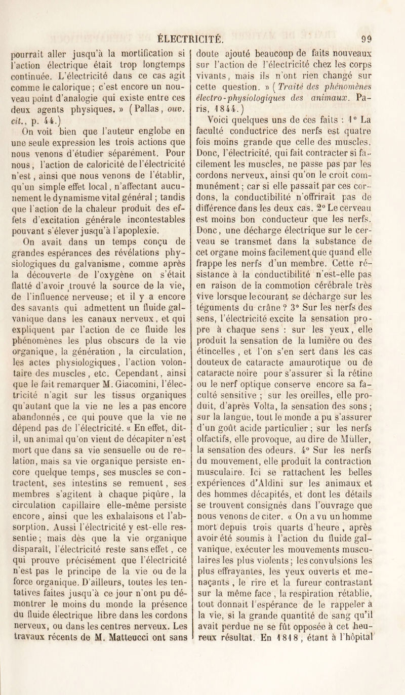 pourrait aller jusqu’à la mortification si l’action électrique était trop longtemps continuée. L’électricité dans ce cas agit comme le calorique ; c’est encore un nou- veau point d’analogie qui existe entre ces deux agents physiques.» (Pallas,owü. cit., p, 44.) On voit bien que l’auteur englobe en une seule expression les trois actions que nous venons d’étudier séparément. Pour nous , l’action de caloricité de l’électricité n’est, ainsi que nous venons de l’établir, qu’un simple effet local, n’affectant aucu- nement le dynamisme vital général ; tandis que l'action de la chaleur produit des ef- fets d’excitation générale incontestables pouvant s’élever jusqu’à l’apoplexie. On avait dans un temps conçu de grandes espérances des révélations phy- siologiques du galvanisme, comme après la découverte de l’oxygène on s’était flatté d’avoir trouvé la source de la vie, de l’influence nerveuse; et il y a encore des savants qui admettent un fluide gal- vanique dans les canaux nerveux, et qui expliquent par l’action de ce fluide les phénomènes les plus obscurs de la vie organique, la génération , la circulation, les actes physiologiques, l’action volon- taire des muscles , etc. Cependant, ainsi que le fait remarquer M. Giacomini, l’élec- tricité n’agit sur les tissus organiques qu’au tant que la vie ne les a pas encore abandonnés, ce qui pouve que la vie ne dépend pas de l’électricité. « En effet, dit- il, un animal qu’on vient de décapiter n’est mort que dans sa vie sensuelle ou de re- lation, mais sa vie organique persiste en- core quelque temps, ses muscles se con- tractent, ses intestins se remuent, ses membres s’agitent à chaque piqûre, la circulation capillaire elle-même persiste encore , ainsi que les exhalaisons et l’ab- sorption. Aussi l’électricité y est-elle res- sentie ; mais dès que la vie organique disparaît, l’électricité reste sans effet, ce qui prouve précisément que l’électricité n’est pas le principe de la vie ou de la force organique. D’ailleurs, toutes les ten- tatives faites jusqu’à ce jour n’ont pu dé- montrer le moins du monde la présence du fluide électrique libre dans les cordons nerveux, ou dans les centres nerveux. Les travaux récents de M. Matteucci ont sans doute ajouté beaucoup de faits nouveaux sur l’action de l’électricité chez les corps vivants, mais ils n’ont rien changé sur cette question, y) (^Traité des phénomènes électro-phnsioloaiques des animaux. Pa- ris, 1844.) Voici quelques uns de ces faits : 1 ° La faculté conductrice des nerfs est quatre fois moins grande que celle des muscles. Donc, l’électricité, qui fait contracter si fa- cilement les muscles, ne passe pas par les cordons nerveux, ainsi qu’on le croit com- munément ; car si elle passait par ces cor- dons, la conductibilité n’offrirait pas de différence dans les deux cas. S' Le cerveau est moins bon conducteur que les nerfs. Donc, une décharge électrique sur le cer- veau se transmet dans la substance de cet organe moins facilement que quand elle frappe les nerfs d’un membre. Cette ré- sistance à la conductibilité n’est-elle pas en raison de la commotion cérébrale très vive lorsque le courant se décharge sur les téguments du crâne ? 3“ Sur les nerfs des sens, l’électricité excite la sensation pro- pre à chaque sens S sur les yeux, elle produit la sensation de la lumière ou des étincelles , et l’on s’en sert dans les cas douteux de cataracte amaurotique ou de cataracte noire pour s’assurer si la rétine ou le nerf optique conserve encore sa fa- culté sensitive ; sur les oreilles, elle pro- duit, d’après Volta, la sensation des sons ; sur la langue, tout le monde a pu s’assurer d’un goût acide particulier ; sur les nerfs olfactifs, elle provoque, au dire de Müller, la sensation des odeurs. 4° Sur les nerfs du mouvement, elle produit la contraction musculaire. Ici se rattachent les belles expériences d’Aldini sur les animaux et des hommes décapités, et dont les détails se trouvent consignés dans l’ouvrage que nous venons de citer. « On a vu un homme mort depuis trois quarts d’heure , après avoir été soumis à l’action du fluide gal- vanique, exécuter les mouvements muscu- laires les plus violents ; les convulsions les plus effrayantes, les yeux ouverts et me- naçants , le rire et la fureur contrastant sur la même face , la respiration rétablie, tout donnait l’espérance de le rappeler à la vie, si la grande quantité de sang qu’il avait perdue ne se fût opposée à cet heu- reux résultat. En 1818 , étant à l’hôpital