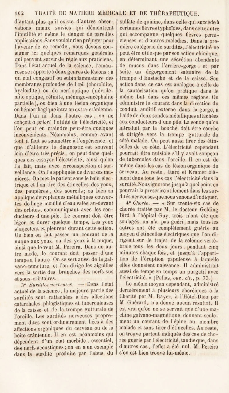 d’autant plus qu’il existe d’autres obser- vations mieux suivies qui démontrent l’inutilité et même le danger de pareilles applications. Sans vouloir rien préjuger pour l’avenir de ce remède , nous devons con- signer ici quelques remarques générales qui peuvent servir de règle aux praticiens. Dans l’état actuel de la science, l’amau- rose se rapporte à deux genres de lésions : à un état congestif ou subinflammatoire des membranes profondes de l’oeil (choroïdite, hyaloïdite) ou du nerf optique (névrilé- mite optique, rétinite, méningo-encéphalite partielle), ou bien à une lésion organique ou hémorrhagiqueintra ou extra-crânienne. Dans l’un ni dans l’autre cas, on ne conçoit à priori l’utilité de l’électricité, et l’on peut en craindre peut-être quelques inconvénients. Néanmoins, comme avant tout il faut se soumettre à l’expérience, et que d’ailleurs le diagnostic est souvent loin d’être très précis, on peut dans quel- ques cas essayer l’électricité, ainsi qu’on l’a fait, mais avec circonspection et sur- veillance. On l’a appliquée de diverses ma- nières. On met le patient sous le bain élec- trique et l’on tire des étincelles des yeux, des paupières , des sourcils ; ou bien on applique deux plaques métalliques couver- tes de linge mouillé d’eau salée au-devant des orbites, communiquant avec les con- ducteurs d’une pile. Le courant doit être léger et durer quelque temps. Les yeux s’injectent et pleurent durant cette action. Ou bien on fait passer un courant de la nuque aux yeux, ou des yeux à la nuque, ainsi que le veut M. Pereira. Dans un au- tre mode, le courant doit passer d’une tempe à l’autre. On se sert aussi de la gal- vano-puncture, et l’on dirige les aiguilles vers la sortie des branches des nerfs sus et sous-orbitaires. 3 Surdités nerveuses. — Dans l’état actuel de la science, la majeure partie des surdités sont rattachées à des affections catarrhales, phlogistiques et tuberculeuses de la caisse et de la trompe gutturale de l’oreille. Les surdités nerveuses propre- ment dites sont ordinairement liées à des affections organiques du cerveau ou de la boîte crânienne. Il en est néanmoins qui dépendent d’un état morbide , essentiel, des nerfs acoustiques ; on en a un exemple dans la surdité produite par l'abus du sulfate de quinine, dans celle qui succède à certaines fièvres typhoïdes, dans cette autre qui accompagne quelques fièvres perni- cieuses et d’autres maladies. Dans la pre- mière catégorie de surdités, l’électricité ne peut être utile que par son action chimique, en déterminant une sécrétion abondante de mucus dans l’arrière-gorge , et par suite un dégorgement salutaire de la trompe d’Eustache et de la caisse. Son action dans ce cas est analogue à celle de la cautérisation qu’on pratique dans le même but dans ces mêmes régions. On administre le courant dans la direction du conduit auditif externe dans la gorge, à Taidede deux sondes métalliques attachées aux conducteurs d’une pile. La sonde qu’on introduit par la bouche doit être courbe et dirigée vers la trompe gutturale du côté malade. On peut aussi tirer des étin- celles de ce côté. L’électricité cependant pourrait être nuisible s’il y avait soupçon de tubercules dans l’oreille. Il en est de même dans les cas de lésion organique du cerveau. Au reste, Itard et Kramer blâ- ment dans tous les cas l’électricité dans la surdité.Nous ignorons jusqu’à quel point on pourrait la prescrire utilement dans les sur- dités nerveuses que nous venonsd’indiquer. 4° Chorée. — « Sur trente-six cas de chorée traités par M. le docteur Golding Bird à l’hôpital Guy, trois n’ont été que soulagés, un n’a pas guéri, mais tous les autres ont été complètement guéris au moyen d’étincelles électriques que l’on di- rigeait sur le trajet de la colonne verté- brale tous les deux jours, pendant cinq minutes chaque fois, et jusqu’à l’appari- tion de l’éruption papuleuse à laquelle elles donnaient naissance. Il administrait aussi de temps en temps un purgatif avec l’électricité. » (Pallas, ouv. cit., p. 73.) Le même moyen cependant, administré dernièrement à plusieurs choréiques à la Charité parM. Rayer, à l’Hôtel-Dieu par M. Guérard, n’a donné aucun résultat. Il est vrai qu’on ne se servait que d’une ma- chine galvano-magnétique, donnant seule- ment un courant de l’épine au membre malade et sans tirer d’étincelles. Au reste, on trouve partout indiqués des cas de cho- rée guéris par l’électricité, tandis que, dans d’autres cas, l’effet a été nul. M. Pereira s’en est bien trouvé lui-même.
