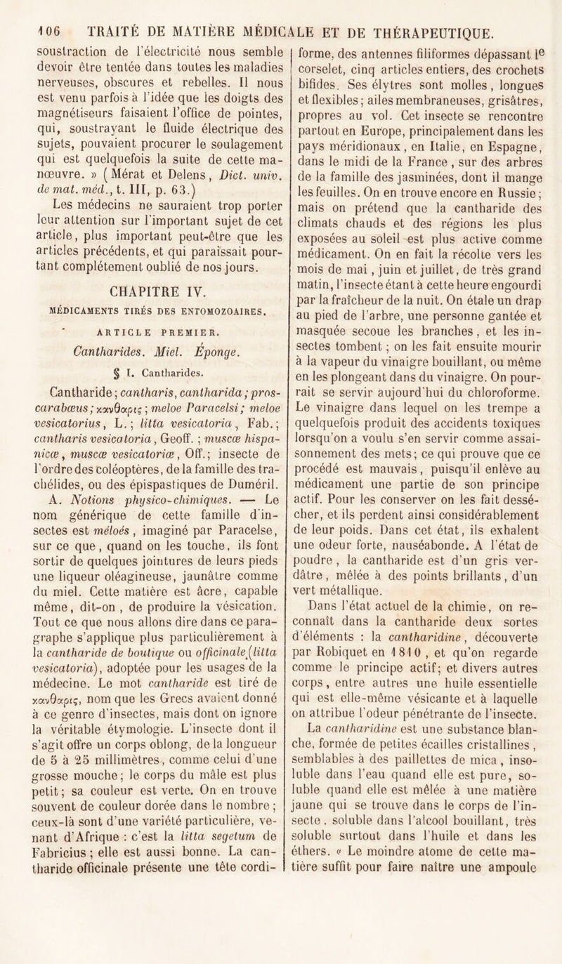 soustraction de l’électricité nous semble devoir être tentée dans toutes les maladies nerveuses, obscures et rebelles. Il nous est venu parfois à l’idée que les doigts des magnétiseurs faisaient l’office de pointes, qui, soustrayant le fluide électrique des sujets, pouvaient procurer le soulagement qui est quelquefois la suite de cette ma- nœuvre. » (Mérat et Delens, Dict. univ. de mat. méd., t. III, p. 63.) Les médecins ne sauraient trop porter leur attention sur l’important sujet de cet article, plus important peut-être que les articles précédents, et qui paraissait pour- tant complètement oublié de nos jours. CHAPITRE IV. MÉDICAMENTS TIRÉS DES ENTOMOZOAIRES. ARTICLE PREMIER. Cantharides. Miel. Eponge. § I. Cantharides. Cantharide ; cantharis, cantharida ; pros- carabœus; xoi.vQapiç ; meloe Paracelsi; meloe vesicatorius f L,; Htta vesicatoria ^ Fab.; cantharis vesicatoria, Geofî. ; muscœ hispa- 7iicœ y muscæ vesicatoriœ , Oïï.; insecte de l’ordre des coléoptères, de la famille des tra- chélides, ou des épispastiques de Duméril. A. Notions physico-chimiques. — Le nom générique de cette famille d'in- sectes est méloés , imaginé par Paracelse, sur ce que, quand on les touche, ils font sortir de quelques jointures de leurs pieds une liqueur oléagineuse, jaunâtre comme du miel. Cette matière est âcre, capable même, dit-on , de produire la vésication. Tout ce que nous allons dire dans ce para- graphe s’applique plus particulièrement à la cantharide de boutique ou officinale,(^litta vesicatoria), adoptée pour les usages de la médecine. Le mot cantharide est tiré de y.oc'^Qaptç, nom que les Grecs avaient donné à ce genre d’insectes, mais dont on ignore la véritable étymologie. L’insecte dont il s’agit offre un corps oblong, de la longueur de 5 à 25 millimètres, comme celui d’une grosse mouche; le corps du mâle est plus petit ; sa couleur est verte. On en trouve souvent de couleur dorée dans le nombre ; ceux-là sont d’une variété particulière, ve- nant d’Afrique : c’est la litta segetum de Fabricius ; elle est aussi bonne. La can- tharide officinale présente une tête cordi- forme, des antennes filiformes dépassant 1® corselet, cinq articles entiers, des crochets bifides. Ses élytrès sont molles, longues et flexibles; ailes membraneuses, grisâtres, propres au vol. Cet insecte se rencontre partout en Europe, principalement dans les pays méridionaux, en Italie, en Espagne, dans le midi de la France , sur des arbres de la famille des jasminées, dont il mange les feuilles. On en trouve encore en Russie ; mais on prétend que la cantharide des climats chauds et des régions les plus exposées au soleil est plus active comme médicament. On en fait la récolte vers les mois de mai, juin et juillet, de très grand matin, l’insecte étant à cette heure engourdi par la fraîcheur de la nuit. On étale un drap au pied de l’arbre, une personne gantée et masquée secoue les branches, et les in- sectes tombent ; on les fait ensuite mourir à la vapeur du vinaigre bouillant, ou même en les plongeant dans du vinaigre. On pour- rait se servir aujourd'hui du chloroforme. Le vinaigre dans lequel on les trempe a quelquefois produit des accidents toxiques lorsqu’on a voulu s’en servir comme assai- sonnement des mets; ce qui prouve que ce procédé est mauvais, puisqu’il enlève au médicament une partie de son principe actif. Pour les conserver on les fait dessé- cher, et ils perdent ainsi considérablement de leur poids. Dans cet état, ils exhalent une odeur forte, nauséabonde. A l’état de poudre , la cantharide est d’un gris ver- dâtre, mêlée à des points brillants, d’un vert métallique. Dans l’état actuel de la chimie, on re- connaît dans la cantharide deux sortes d’éléments : la cantharidine, découverte par Robiquet en 1810 , et qu’on regarde comme le principe actif; et divers autres corps, entre autres une huile essentielle qui est elle-même vésicante et à laquelle on attribue l’odeur pénétrante de l’insecte. La cantharidine est une substance blan- che, formée de petites écailles cristallines , semblables à des paillettes de mica, inso- luble dans l’eau quand elle est pure, so- luble quand elle est mêlée à une matière jaune qui se trouve dans le corps de l’in- secte. soluble dans l’alcool bouillant, très soluble surtout dans l’huile et dans les éthers. « Le moindre atome de cette ma- tière suffit pour faire naître une ampoule