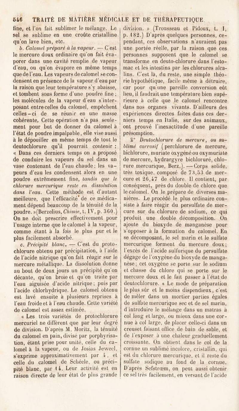 fine, et l’on fait sublimer le mélange. Le sel se sublime en une croûte cristalline qu’on lave bien, etc. h. Calomel préparé à la vapeur. — C’est le mercure doux ordinaire qu’on fait éva- porer dans une cavité remplie de vapeur d’eau, ou qu’on évapore en même temps que de l’eau. Les vapeurs de calomel se con- densent en présence de la vapeur d’eau par la raison que leur température s’y abaisse, et tombent sous forme d’une poudre fine ; les molécules de la vapeur d’eau s’inter- posant entre celles du calomel, empêchent celles-ci de se réunir en une masse cohérente. Cette opération n’a pas seule- ment pour but de donner du calomel à l’état de poudre impalpable, elle vise aussi présomption, à le dépouiller en même temps de tout le ! 2“ deutochlorure qu’il pourrait contenir : « Dans ces derniers temps on a proposé de conduire les vapeurs du set dans un vase contenant de l’eau chaude ; les va- peurs d’eau les condensent alors en une poudre extrêmement fine, tandis que le chlorure mercurique reste en dissolution dans Veau. Cette méthode est d’autant meilleure, que l’efficacité* de ce médica- ment dépend beaucoup de la ténuité de la poudre. «(Berzelius, Chimie, t. IV, p. 360.) On ne doit prescrire effectivement pour l’usage interne que le calomel à la vapeur, comme étant à la fois le plus pur et le plus facilement absorbé. c. Précipité blanc, — C’est du proto- chlorure obtenu par précipitation, à l’aide de l’acide nitrique qu’on fait réagir sur le mercure métallique. La dissolution donne au bout de deux jours un précipité qu’on décante, qu’on broie et qu’on traite par l’eau aiguisée d’acide nitrique ; puis par l’acide chlorhydrique. Le calomel obtenu est lavé ensuite à plusieurs reprises à l’eau froide et à l’eau chaude. Cette variété de calomel est assez estimée. « Les trois variétés de protochlorure mercuriel ne diffèrent que par leur degré de division. D’après M. Moritz, la ténuité du calomel en pain, divisé par porphyrisa- tion, étant prise pour unité, celle du ca- lomel à la vapeur, ou de Josias Jeweel, s’exprime approximativement par 4, et celle du calomel de Schéele, ou préci- pité blanc, par 14. Leur activité est en raison directe de leur état de plus grande division. » (Trousseau et Pidoux, t. I, p. 182.) D’après quelques personnes, ce- pendant, ces observations n’auraient pas une portée réelle, par la raison que ces personnes supposent que le calomel se transforme en deuto-chlorure dans l’esto- mac et les intestins par les chlorures alca- lins. C’est là, du reste, une simple théo- rie hypothétique, facile même à détruire, car pour qu'une pareille conversion eût lieu, il faudrait une température bien supé- rieure à celle que le calomel rencontre dans nos organes vivants. D’ailleurs des expériences directes faites dans ces der- niers temps en Italie, sur des animaux, ont prouvé l’inexactitude d’une pareille Deutochlorure de mercure, ou su- blimé corrosif ( perchlorure de mercure, bichlorure, muriate oxygéné ou oxymuriate de mercure, hydrargyre bichloruré, chlo- rure mercurique, Berz.).—Corps solide, très toxique, composé de 73,53 de mer- cure et 26,47 de chlore. Il contient, par conséquent, près du double de chlore que le calomel. On le prépare de diverses ma- nières. Le procédé le plus ordinaire con- siste à faire réagir du persulfate de mer- cure sur du chlorure de sodium, ce qui produit une double décomposition. On ajoute du bioxyde de manganèse pour s’opposer à la formation du calomel. En se décomposant, le sel marin et le sulfate mercurique forment du mercure doux; l’excès de l’acide sulfurique du persulfate dégage de l’oxygène du bioxyde de manga- nèse; cet oxygène se porte sur le sodium et chasse du chlore qui se porte sur le mercure doux et le fait passer à l’état de deutochlorure. « Le mode de préparation le plus sûr et le moins dispendieux, c’est de mêler dans un mortier parties égales de sulfate mercurique sec et de sel marin, d’introduire le mélange dans un malras à col long et large, ou mieux dans une cor- nue à col large, de placer celle-ci dans un creuset faisant office de bain de sable, et de l’exposer à une chaleur graduellement croissante. On obtient dans le col de la cornue un sublimé incolore, cristallin, qui est du chlorure mercurique, et il reste du sulfate sodique au fond de la cornue. D’après Sefstrœm, on peut aussi obtenir ce sel très facilement, en versant de l’acide