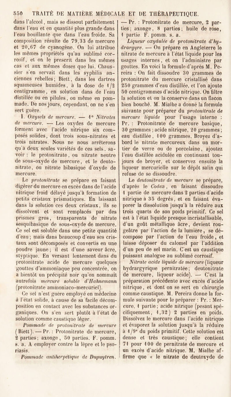 dans l’alcool, mais se dissout parfaitement dans l’eau et en quantité plus grande dans l’eau bouillante que dans l’eau froide. Sa composition résulte de 79,33 de mercure et 20,67 de cyanogène. On lui attribue les mômes propriétés qu’au sublimé cor- rosif, et on le prescrit dans les mêmes cas et aux mêmes doses que lui. Chaus- sier s’en servait dans les syphilis an- ciennes rebelles; Biett, dans les dartres squameuses humides, à la dose de 1/2 centigramme, en solution dans de l’eau distillée ou en pilules, ou même en pom- made. De nos jours, cependant, on ne s’en sert guère. I. Oxysels de mercure. — 1° Nitrates de mercure. — Les oxydes de mercure forment avec l’acide nitrique six com- posés solides, dont trois sous-nitrates et trois nitrates. Nous ne nous arrêterons qu’à deux seules variétés de ces sels, sa- voir : le protonitrate, ou nitrate neutre de sous-oxyde de mercure, et le deuto- nitrate, ou nitrate bibasique d’oxyde de mercure. Le protonitrate se prépare en faisant digérer du mercure en excès dans de l’acide nitrique froid délayé jusqu’à formation de petits cristaux prismatiques. En laissant dans la solution ces deux cristaux, ils se dissolvent et sont remplacés par des prismes gros, transparents de nitrate sesquibasique de sous-oxyde de mercure. Ce sel est soluble dans une petite quantité d’eau ; mais dans beaucoup d’eau ses cris- taux sont décomposés et convertis en une poudre jaune ; il est d’une saveur âcre, styptique. En versant lentement dans du protonitrate acide de mercure quelques gouttes d’ammoniaque peu concentrée, on a bientôt un précipité noir qu’on nommait autrefois mercure sohible d.'Hahnemann (protonitrate ammoniaco-mercuriel). Ce sel n’est guère employé en médecine à l’état solide, à cause de sa facile décom- position en contact avec les substances or- ganiques. On s’en sert plutôt à l’état de solution comme caustique léger. Pommade de protonitrate de mercure (Biett). — Pr. : Protonitrate de mercure, 2 parties; axonge, 50 parties. F. pomm. s. a. A employer contre la lèpre et le pso- riasis. Pommade antiherpèlique de Dupuytren. — Pr. : Protonitrate de mercure, 2 par- ties; axonge, 8 parties; huile de rose, 1 partie. F. pomm. s. a. Liqueur oxydulée de protonitrate dliy- drargyre. — On prépare en Angleterre le nitrate de mercure à l’état liquide pour les usages internes, et on l’administre par gouttes. En voici la formule d’après M. Pe- reira : On fait dissoudre 30 grammes de protonitrate du mercure cristallisé dans 250 grammes d’eau distillée, et l’on ajoute 50 centigrammes d’acide nitrique. On filtre la solution et on la conserve dans un flacon bien bouché. M. Mialhe a donné la formule suivante pour préparer du protonitrate de mercure liquide pour l’usage interne : Pr. : Protonitrate de mercure basique, 30 grammes ; acide nitrique, 20 grammes ; eau distillée, 100 grammes. Broyez d’a- bord le nitrate mercureux dans un mor- tier de verre ou de porcelaine, ajoutez l’eau distillée acidulée en continuant tou- jours de broyer, et conservez ensuite la liqueur mercurielle sur le dépôt salin qui refuse de se dissoudre. Le deutonitrate de mercure se prépare, d’après le Codex, en faisant dissoudre 1 partie de mercure dans 2 parties d’acide nitrique à 35 degrés, et en faisant éva- porer la dissolution jusqu’à la réduire aux trois quarts de son poids primitif. Ce sel est à l’état liquide presque incristallisable, d’un goût métallique âcre, devient rou- geâtre par l’action de la lumière, se dé- compose par l’action de l’eau froide, et laisse déposer du calomel par l’addition d’un peu de sel marin. C’est un caustique puissant analogue au sublimé corrosif. Nitrate acide liquide de mercure (liqueur hydrargyrique pernitratée; deutonitrate de mercure, liqueur acide). —• C’est la préparation précédente avec excès d’acide nitrique, et dont on se sert en chirurgie comme caustique. M. Pereira donne la for- mule suivante pour le préparer ; Pr. : Mer- cure, 1 partie ; acide nitrique (pesant spé- cifiquement, 1,32) 2 parties en poids. Dissolvez le mercure dans l’acide nitrique et évaporez la solution jusqu’à la réduire à 1 /9“ du poids primitif. Cette solution est dense et très caustique; elle contient 71 pour 100 de pernitrate de mercure et un excès d’acide nitrique. M. Mialhe af- firme que « le nitrate de deutoxyde de