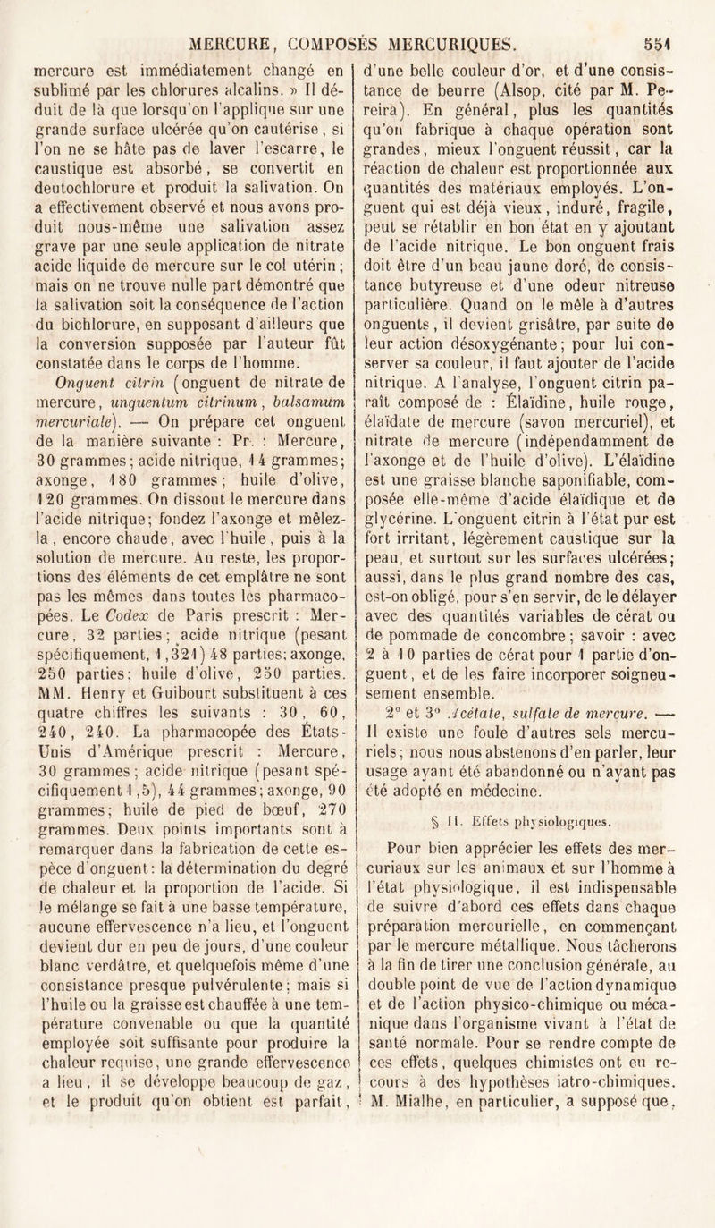 mercure est immédiatement changé en sublimé par les chlorures alcalins. )&gt; Il dé- duit de là que lorsqu’on l’applique sur une grande surface ulcérée qu’on cautérise, si l’on ne se hâte pas de laver l’escarre, le caustique est absorbé, se convertit en deutochlorure et produit la salivation. On a effectivement observé et nous avons pro- duit nous-même une salivation assez grave par une seule application de nitrate acide liquide de mercure sur le col utérin ; mais on ne trouve nulle part démontré que la salivation soit la conséquence de l’action du bichlorure, en supposant d’ailleurs que la conversion supposée par l’auteur fût constatée dans le corps de l’homme. Onguent citrin (onguent de nitrate de mercure, unguentum cilrinum , balsamum mercuriale). — On prépare cet onguent de la manière suivante : Pr. : Mercure, 30 grammes ; acide nitrique, 1 4 grammes; axonge, 180 grammes; huile d’olive, 120 grammes. On dissout le mercure dans l’acide nitrique; fondez l’axonge et mêlez- la, encore chaude, avec l'huile, puis à la solution de mercure. Au reste, les propor- tions des éléments de cet emplâtre ne sont pas les mêmes dans toutes les pharmaco- pées. Le Codex de Paris prescrit ; Mer- cure, 32 parties ; acide nitrique (pesant spécifiquement, 1,321 ) 48 parties; axonge. 250 parties; huile d’olive, 250 parties. MM. Henry et Guibourt substituent à ces quatre chiffres les suivants : 30, 60, 240, 240. La pharmacopée des États- Unis d’Amérique prescrit : Mercure, 30 grammes; acide nitrique (pesant spé- cifiquement 1,5), 44 grammes; axonge, 90 grammes; huile de pied de bœuf, 270 grammes. Deux points importants sont à remarquer dans la fabrication de cette es- pèce d’onguent; la détermination du degré de chaleur et la proportion de l’acide. Si le mélange se fait à une basse température, aucune effervescence n’a lieu, et l’onguent devient dur en peu de jours, d’une couleur blanc verdâtre, et quelquefois même d’une consistance presque pulvérulente; mais si l’huile ou la graisse est chauffée à une tem- pérature convenable ou que la quantité employée soit suffisante pour produire la chaleur requise, une grande effervescence a lieu , il se développe beaucoup de gaz , et le produit qu’on obtient est parfait. d’une belle couleur d’or, et d’une consis- tance de beurre (Alsop, cité par M. Pe- reira). En général, plus les quantités qu’on fabrique à chaque opération sont grandes, mieux l’onguent réussit, car la réaction de chaleur est proportionnée aux quantités des matériaux employés. L’on- guent qui est déjà vieux, induré, fragile, peut se rétablir en bon état en y ajoutant de l’acide nitrique. Le bon onguent frais doit être d’un beau jaune doré, de consis- tance butyreuse et d’une odeur nitreuse particulière. Quand on le mêle à d’autres onguents , il devient grisâtre, par suite de leur action désoxygénante ; pour lui con- server sa couleur, il faut ajouter de l’acide nitrique. A l’analyse, l’onguent citrin pa- raît composé de : Élaïdine, huile rouge, élaïdate de mercure (savon mercuriel), et nitrate de mercure (indépendamment de l’axonge et de l’huile d’olive). L’élaïdine est une graisse blanche saponifiable, com- posée elle-même d’acide élaïdique et de glycérine. L'onguent citrin à l’état pur est fort irritant, légèrement caustique sur la peau, et surtout sur les surfaces ulcérées; aussi, dans le plus grand nombre des cas, est-on obligé, pour s’en servir, de le délayer avec des quantités variables de cérat ou de pommade de concombre ; savoir : avec 2 à 1 0 parties de cérat pour 1 partie d’on- guent, et de les faire incorporer soigneu- sement ensemble. 2° et fi'* .Jcétate, sulfate de mercure. — Il existe une foule d’autres sels mercu- riels ; nous nous abstenons d’en parler, leur usage ayant été abandonné ou n’ayant pas été adopté en médecine. § II. Effets physiologiques. Pour bien apprécier les effets des mer- curiaux sur les animaux et sur l’homme à l’état physiologique, il est indispensable de suivre d’abord ces effets dans chaque préparation mercurielle, en commençant par le mercure métallique. Nous tâcherons à la fin de tirer une conclusion générale, au double point de vue de l’action dynamique et de l’action physico-chimique ou méca- nique dans l’organisme vivant à l’état de santé normale. Pour se rendre compte de ces effets, quelques chimistes ont eu re- cours à des hypothèses iatro-chimiques. M. Mialhe, en particulier, a supposé que,