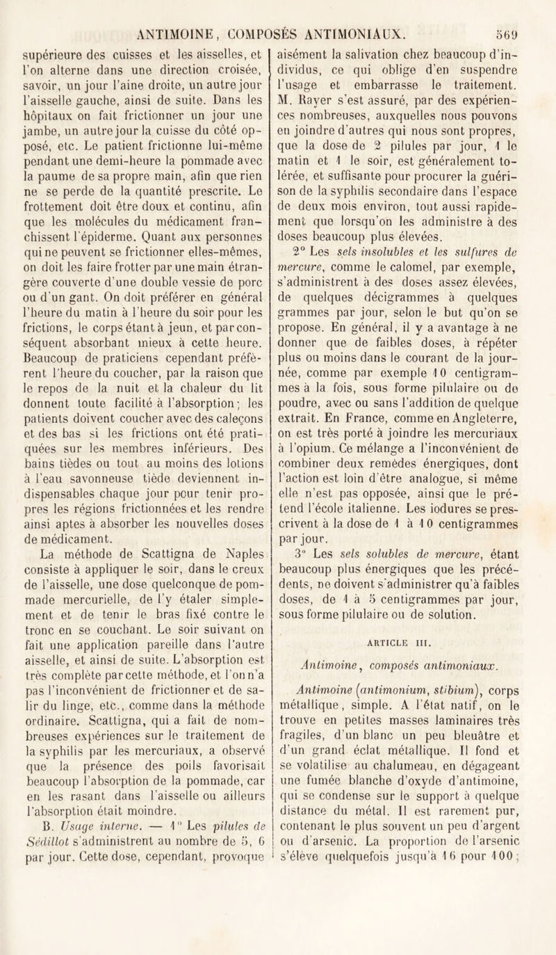 supérieure des cuisses et les aisselles, et l’on alterne dans une direction croisée, savoir, un jour l’aine droite, un autre jour l’aisselle gauche, ainsi de suite. Dans les hôpitaux on fait frictionner un jour une jambe, un autre jour la cuisse du côté op- posé, etc. Le patient frictionne lui-même pendant une demi-heure la pommade avec la paume de sa propre main, afin que rien ne se perde de la quantité prescrite. Le frottement doit être doux et continu, afin que les molécules du médicament fran- chissent l’épiderme. Quant aux personnes qui ne peuvent se frictionner elles-mêmes, on doit les faire frotter par une main étran- gère couverte d’une double vessie de porc ou d'un gant. On doit préférer en général l’heure du matin à l’heure du soir pour les frictions, le corps étant à jeun, et par con- séquent absorbant mieux à cette heure. Beaucoup de praticiens cependant préfè- rent l’heure du coucher, par la raison que le repos de la nuit et la chaleur du lit donnent toute facilité à l’absorption; les patients doivent coucher avec des caleçons et des bas si les frictions ont été prati- quées sur les membres inférieurs. Des bains tièdes ou tout au moins des lotions à l’eau savonneuse tiède deviennent in- dispensables chaque jour pour tenir pro- pres les régions frictionnées et les rendre ainsi aptes à absorber les nouvelles doses de médicament. La méthode de Scattigna de Naples consiste à appliquer le soir, dans le creux de l’aisselle, une dose quelconque de pom- made mercurielle, de l’y étaler simple- ment et de tenir le bras fixé contre le tronc en se couchant. Le soir suivant on fait une application pareille dans l’autre aisselle, et ainsi de suite. L’absorption est très complète par cette méthode, et l’on n’a pas l’inconvénient de frictionner et de sa- lir du linge, etc., comme dans la méthode ordinaire. Scattigna, qui a fait de nom- breuses expériences sur le traitement de la syphilis par les mercuriaux, a observé que la présence des poils favorisait beaucoup l’absorption de la pommade, car en les rasant dans l’aisselle ou ailleurs l’absorption était moindre. B. Usage interne. — U’ Les pilules de Sédillot s’administrent au nombre de 5, 6 par jour. Cette dose, cependant, provoque aisément la salivation chez beaucoup d’in- dividus, ce qui oblige d’en suspendre l’usage et embarrasse le traitement. M, Bayer s’est assuré, par des expérien- ces nombreuses, auxquelles nous pouvons en joindre d’autres qui nous sont propres, que la dose de 2 pilules par jour, 1 le matin et \ le soir, est généralement to- lérée, et suffisante pour procurer la guéri- son de la syphilis secondaire dans l’espace de deux mois environ, tout aussi rapide- ment que lorsqu’on les administre à des doses beaucoup plus élevées. 2° Les sds insolubles et les sulfures de mercure, comme le calomel, par exemple, s’administrent à des doses assez élevées, de quelques décigrammes à quelques grammes par jour, selon le but qu’on se propose. En général, il y a avantage à ne donner que de faibles doses, à répéter plus ou moins dans le courant de la jour- née, comme par exemple \ 0 centigram- mes à la fois, sous forme pilulaire ou de poudre, avec ou sans l’addition de quelque extrait. En France, comme en Angleterre, on est très porté à joindre les mercuriaux à l’opium. Ce mélange a l’inconvénient de combiner deux remèdes énergiques, dont l’action est loin d’être analogue, si même elle n’est pas opposée, ainsi que le pré- tend l’école italienne. Les iodures se pres- crivent à la dose de 1 à 1 0 centigrammes par jour. 3“ Les sels solubles de mercure, étant beaucoup plus énergiques que les précé- dents, ne doivent s'administrer qu’à faibles doses, de 1 à 5 centigrammes par jour, sous forme pilulaire ou de solution. ARTICLE III. Antimoine^ composés antimoniaux. Antimoine [antimonium, stibium'), corps métallique, simple. A l’état natif, on le trouve en petites masses laminaires très fragiles, d’un blanc un peu bleuâtre et d’un grand éclat métallique. Il fond et se volatilise au chalumeau, en dégageant une fumée blanche d’oxyde d’antimoine, qui se condense sur le support à quelque distance du métal. Il est rarement pur, contenant le plus souvent un peu d’argent ou d’arsenic. La proportion de l’arsenic s’élève quelquefois jusqu’à 16 pour 100;