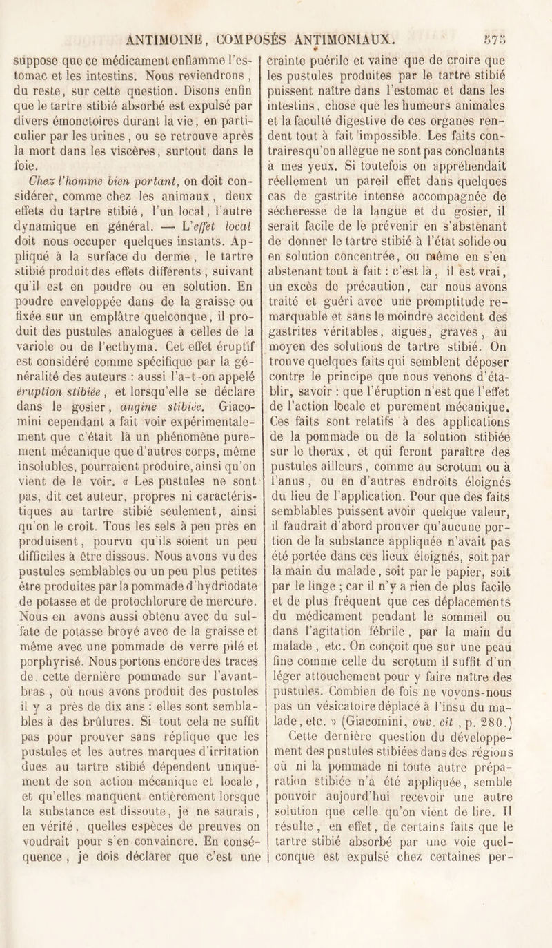 suppose que ce médicament enflamme l’es- tomac et les intestins. Nous reviendrons , du reste, sur cette question. Disons enfin que le tartre stibié absorbé est expulsé par divers émonctoires durant la vie, en parti- culier par les urines , ou se retrouve après la mort dans les viscères, surtout dans le foie. Chez l'homme bien portant, on doit con- sidérer, comme chez les animaux, deux effets du tartre stibié, l’un local, l’autre dynamique en général. — L'effet local doit nous occuper quelques instants. Ap- pliqué à la surface du derme , le tartre stibié produit des effets différents , suivant qu’il est en poudre ou en solution. En poudre enveloppée dans de la graisse ou fixée sur un emplâtre quelconque, il pro- duit des pustules analogues à celles de la variole ou de l’ecthyma. Cet effet éruptif est considéré comme spécifique par la gé- néralité des auteurs : aussi l’a-t-on appelé éruption stibiée , et lorsqu’elle se déclare dans le gosier, angine stibiée. Giaco- mini cependant a fait voir expérimentale- ment que c’était là un phénomène pure- ment mécanique que d’autres corps, même insolubles, pourraient produire, ainsi qu’on vient de le voir. « Les pustules ne sont pas, dit cet auteur, propres ni caractéris- tiques au tartre stibié seulement, ainsi qu’on le croit. Tous les sels à peu près en produisent, pourvu qu’ils soient un peu difficiles à être dissous. Nous avons vu des pustules semblables ou un peu plus petites être produites par la pommade d’hydriodate de potasse et de protochlorure de mercure. Nous en avons aussi obtenu avec du sul- fate de potasse broyé avec de la graisse et même avec une pommade de verre pilé et porphyrisé. Nous portons encore des traces de. cette dernière pommade sur l’avant- bras , où nous avons produit des pustules il y a près de dix ans : elles sont sembla- bles à des brûlures. Si tout cela ne suffit pas pour prouver sans réplique que les pustules et les autres marques d’irritation dues au tartre stibié dépendent unique- ment de son action mécanique et locale, et qu’elles manquent entièrement lorsque la substance est dissoute, je ne saurais, en vérité, quelles espèces de preuves on voudrait pour s’en convaincre. En consé- quence , je dois déclarer que c’est une crainte puérile et vaine que de croire que les pustules produites par le tartre stibié puissent naître dans l’estomac et dans les intestins, chose que les humeurs animales et la faculté digestive de ces organes ren- dent tout à fait 'impossible. Les faits con- traires qu’on allègue ne sont pas concluants à mes yeux. Si toutefois on appréhendait réellement un pareil effet dans quelques cas de gastrite intense accompagnée de sécheresse de la langue et du gosier, il serait facile de lé prévenir en s’abstenant de donner le tartre stibié à l’état solide ou en solution concentrée, ou même en s’en abstenant tout à fait : c’est là, il est vrai, un excès de précaution, car nous avons traité et guéri avec urie promptitude re- marquable et sans le moindre accident des gastrites véritables, aiguës,, graves, au moyen des solutions de tartre stibié. On trouve quelques faits qui semblent déposer contre le principe que nous venons d’éta- blir, savoir ; que l’éruption n’est que l’effet de l’action locale et purement mécanique. Ces faits sont relatifs à des applications de la pommade ou de la solution stibiée sur le thorax, et qui feront paraître des pustules ailleurs , comme au scrotum ou à l’anus , ou en d’autres endroits éloignés du lieu de l’application. Pour que des faits semblables puissent avoir quelque valeur, il faudrait d’abord prouver qu’aucune por- tion de la substance appliquée n’avait pas été portée dans ces lieux éloignés, soit par la main du malade, soit par le papier, soit par le linge ; car il n’y a rien de plus facile et de plus fréquent que ces déplacements du médicament pendant le sommeil ou dans l’agitation fébrile, par la main du malade , etc. On conçoit que sur une peau fine comme celle du scrotum il suffit d’un léger attouchement pour y faire naître des pustules. Combien de fois ne voyons-nous pas un vésicatoire déplacé à l’insu du ma- lade, etc. V {Giacomini, ouv. cit , p, 280.) Cette dernière question du développe- ment des pustules stibiées dans des régions où ni la pommade ni toute autre prépa- ration stibiée n’a été appliquée, semble pouvoir aujourd’hui recevoir une autre solution que celle qu’on vient de lire. Il résulte , en effet, de certains faits que le tartre stibié absorbé par une voie quel- conque est expulsé chez certaines per-