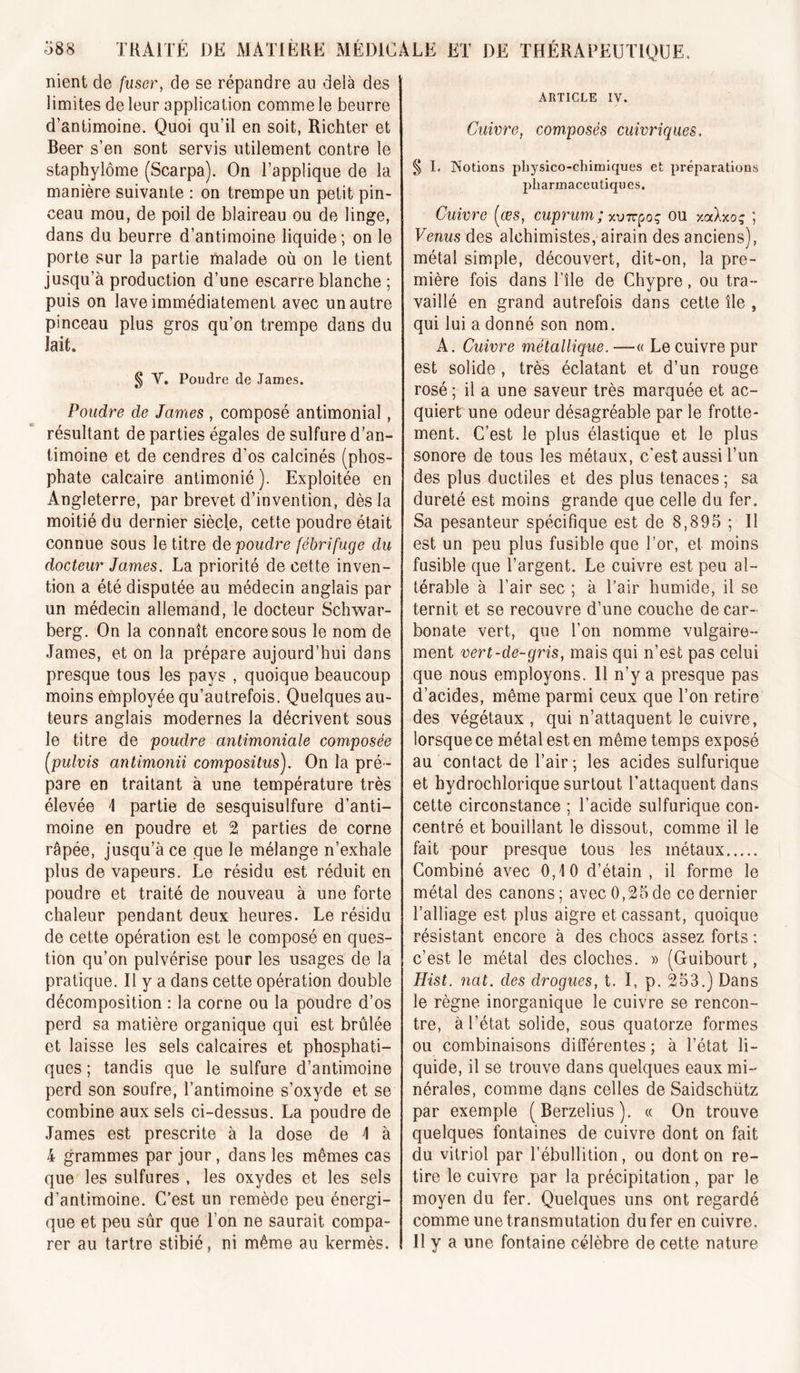 nient de fuser, de se répandre au delà des limites de leur application comme le beurre d’antimoine. Quoi qu’il en soit, Richter et Beer s’en sont servis utilement contre le staphylôme (Scarpa). On l’applique de la manière suivante : on trempe un petit pin- ceau mou, de poil de blaireau ou de linge, dans du beurre d’antimoine liquide; on le porte sur la partie malade où on le tient jusqu’à production d’une escarre blanche ; puis on lave immédiatement avec un autre pinceau plus gros qu’on trempe dans du lait. § V. Poudre de James. Poudre de James , composé antimonial, résultant de parties égales de sulfure d’an- timoine et de cendres d’os calcinés (phos- phate calcaire antimonié ). Exploitée en Angleterre, par brevet d’invention, dès la moitié du dernier siècle, cette poudre était connue sous le titre de poudre fébrifuge du docteur James. La priorité de cette inven- tion a été disputée au médecin anglais par un médecin allemand, le docteur Schwar- berg. On la connaît encore sous le nom de James, et on la prépare aujourd’hui dans presque tous les pays , quoique beaucoup moins employée qu’autrefois. Quelques au- teurs anglais modernes la décrivent sous le titre de poudre antimoniale composée [pulvis antimonii composilus). On la pré- pare en traitant à une température très élevée 1 partie de sesquisulfure d’anti- moine en poudre et 2 parties de corne râpée, jusqu’à ce que le mélange n’exhale plus de vapeurs. Le résidu est réduit en poudre et traité de nouveau à une forte chaleur pendant deux heures. Le résidu de cette opération est le composé en ques- tion qu’on pulvérise pour les usages de la pratique. Il y a dans cette opération double décomposition : la corne ou la poudre d’os perd sa matière organique qui est brûlée et laisse les sels calcaires et phosphati- ques ; tandis que le sulfure d’antimoine perd son soufre, l’antimoine s’oxyde et se combine aux sels ci-dessus. La poudre de James est prescrite à la dose de I à 4 grammes par jour, dans les mêmes cas que les sulfures , les oxydes et les sels d’antimoine. C’est un remède peu énergi- que et peu sûr que l’on ne saurait compa- rer au tartre stibié, ni même au kermès. ARTICLE IV. Cuivre, composés cuivriques. § I. Notions pbysico-chimiques et préparations pharmaceutiques. Cuivre [ces, cuprum ; x-oTcpoq ou xoclxo; ; Venus des alchimistes, airain des anciens), métal simple, découvert, dit-on, la pre- mière fois dans l’île de Chypre, ou tra- vaillé en grand autrefois dans cette île , qui lui a donné son nom. A. Cuivre métallique. —« Le cuivre pur est solide , très éclatant et d’un rouge rosé ; il a une saveur très marquée et ac- quiert une odeur désagréable par le frotte- ment. C’est le plus élastique et le plus sonore de tous les métaux, c’est aussi l’un des plus ductiles et des plus tenaces; sa dureté est moins grande que celle du fer. Sa pesanteur spécifique est de 8,895 ; Il est un peu plus fusible que l’or, et moins fusible que l’argent. Le cuivre est peu al- térable à l’air sec ; à l’air humide, il se ternit et se recouvre d’une couche de car- bonate vert, que l’on nomme vulgaire- ment vert-de-gris, mais qui n’est pas celui que nous employons. Il n’y a presque pas d’acides, même parmi ceux que l’on retire des végétaux , qui n’attaquent le cuivre, lorsque ce métal est en même temps exposé au contact de l’air; les acides sulfurique et hydrochlorique surtout l’attaquent dans cette circonstance ; l’acide sulfurique con- centré et bouillant le dissout, comme il le fait pour presque tous les métaux Combiné avec 0,10 d’étain, il forme le métal des canons; avec 0,25de ce dernier l’alliage est plus aigre et cassant, quoique résistant encore à des chocs assez forts ; c’est le métal des cloches. » (Guibourt, Hist. nat. des drogues, t. I, p. 253.) Dans le règne inorganique le cuivre se rencon- tre, à l’état solide, sous quatorze formes ou combinaisons différentes ; à l’état li- quide, il se trouve dans quelques eaux mi- nérales, comme dans celles de Saidschütz par exemple (Berzelius). « On trouve quelques fontaines de cuivre dont on fait du vitriol par l’ébullition, ou dont on re- tire le cuivre par la précipitation, par le moyen du fer. Quelques uns ont regardé comme une transmutation du fer en cuivre. Il y a une fontaine célèbre de cette nature