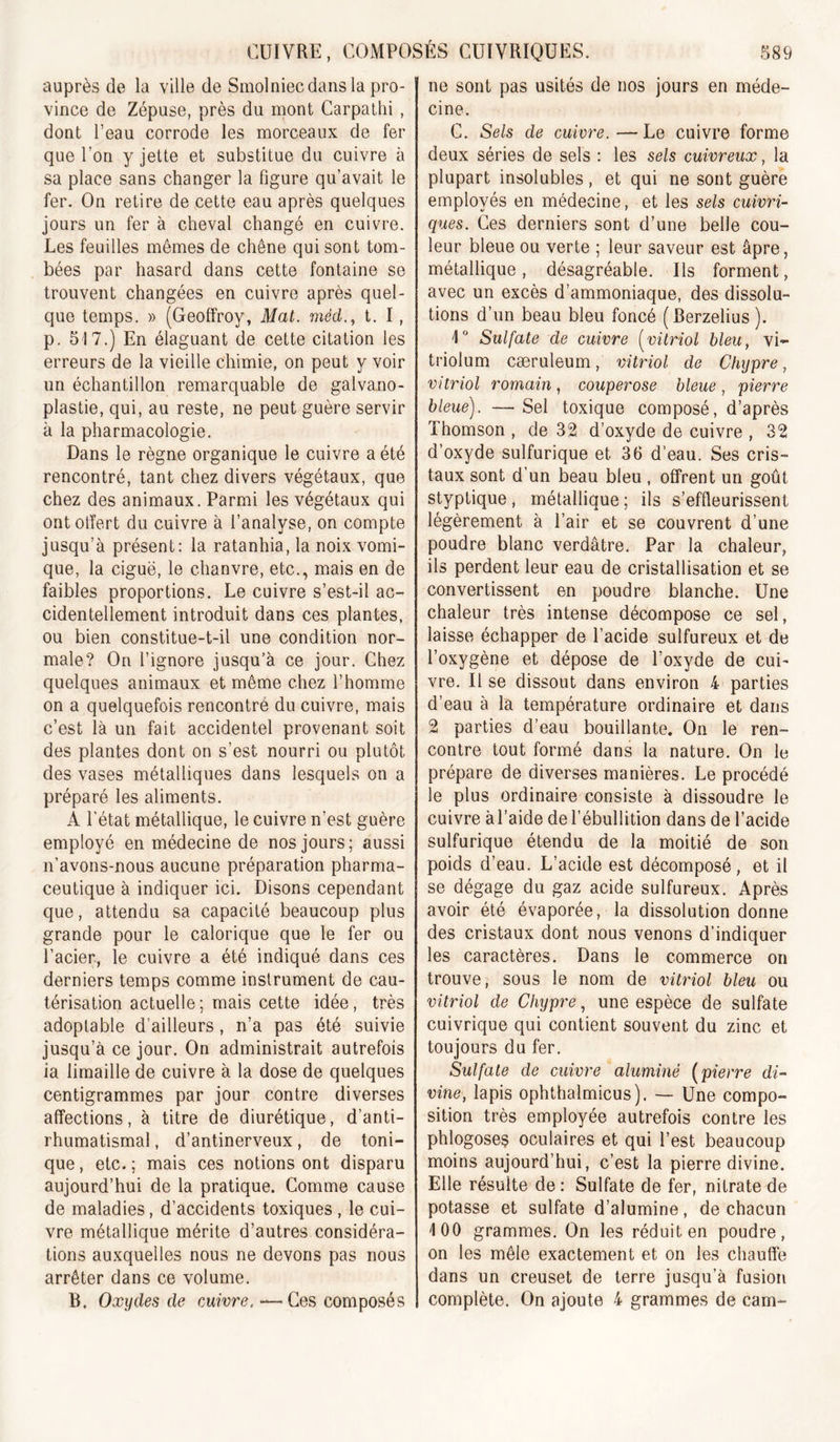 auprès de la ville de Smolniec dans la pro- vince de Zépuse, près du mont Carpalhi , dont l’eau corrode les morceaux de fer que l’on y jette et substitue du cuivre à sa place sans changer la figure qu’avait le fer. On retire de cette eau après quelques jours un fer à cheval changé en cuivre. Les feuilles mêmes de chêne qui sont tom- bées par hasard dans cette fontaine se trouvent changées en cuivre après quel- que temps. » (Geoffroy, Mat. méd., t. I, p. 517.) En élaguant de cette citation les erreurs de la vieille chimie, on peut y voir un échantillon remarquable de galvano- plastie, qui, au reste, ne peut guère servir à la pharmacologie. Dans le règne organique le cuivre a été rencontré, tant chez divers végétaux, que chez des animaux. Parmi les végétaux qui ontotïert du cuivre à l’analyse, on compte jusqu’à présent: la ratanhia, la noix vomi- que, la ciguë, le chanvre, etc., mais en de faibles proportions. Le cuivre s’est-il ac- cidentellement introduit dans ces plantes, ou bien constitue-t-il une condition nor- male? On l’ignore jusqu’à ce jour. Chez quelques animaux et même chez l’homme on a quelquefois rencontré du cuivre, mais c’est là un fait accidentel provenant soit des plantes dont on s’est nourri ou plutôt des vases métalliques dans lesquels on a préparé les aliments. A l’état métallique, le cuivre n’est guère employé en médecine de nos jours; aussi n’avons-nous aucune préparation pharma- ceutique à indiquer ici. Disons cependant que, attendu sa capacité beaucoup plus grande pour le calorique que le fer ou l’acier, le cuivre a été indiqué dans ces derniers temps comme instrument de cau- térisation actuelle; mais cette idée, très adoptable d’ailleurs, n’a pas été suivie jusqu’à ce jour. On administrait autrefois ia limaille de cuivre à la dose de quelques centigrammes par jour contre diverses affections, à titre de diurétique, d’anti- rhumatismal , d’antinerveux, de toni- que , etc. ; mais ces notions ont disparu aujourd’hui de la pratique. Comme cause de maladies, d’accidents toxiques , le cui- vre métallique mérite d’autres considéra- tions auxquelles nous ne devons pas nous arrêter dans ce volume. B, Oxydes de cAiivre. •—Ces composés ne sont pas usités de nos jours en méde- cine. C. Sels de cuivre. — Le cuivre forme deux séries de sels : les sels cuivreux, la plupart insolubles, et qui ne sont guère employés en médecine, et les sels cuivri- ques. Ces derniers sont d’une belle cou- leur bleue ou verte ; leur saveur est âpre, métallique, désagréable. Ils forment, avec un excès d’ammoniaque, des dissolu- tions d’un beau bleu foncé (Berzelius). i Sulfate de cuivre (^vitriol bleu, vi- triolum cæruleum, vitriol de Chypre, vitriol romain, couperose bleue, pierre bleue). — Sel toxique composé, d’après Thomson , de 32 d’oxyde de cuivre , 32 d’oxyde sulfurique et 36 d’eau. Ses cris- taux sont d’un beau bleu , offrent un goût styplique, métallique ; ils s’effleurissent légèrement à l’air et se couvrent d’une poudre blanc verdâtre. Par la chaleur, ils perdent leur eau de cristallisation et se convertissent en poudre blanche. Une chaleur très intense décompose ce sel, laisse échapper de l’acide sulfureux et de l’oxygène et dépose de l’oxyde de cui- vre. Il se dissout dans environ 4 parties d’eau à la température ordinaire et dans 2 parties d’eau bouillante. On le ren- contre tout formé dans la nature. On le prépare de diverses manières. Le procédé le plus ordinaire consiste à dissoudre le cuivre àl’aide de l’ébullition dans de l’acide sulfurique étendu de la moitié de son poids d’eau. L’acide est décomposé, et il se dégage du gaz acide sulfureux. Après avoir été évaporée, la dissolution donne des cristaux dont nous venons d’indiquer les caractères. Dans le commerce on trouve, sous le nom de vitriol bleu ou vitriol de Cliyp7x, une espèce de sulfate cuivrique qui contient souvent du zinc et toujours du fer. Sulfate de cuivre aluminé [pierre di- vine, lapis ophthalmicus). — Une compo- sition très employée autrefois contre les phlogoses oculaires et qui l’est beaucoup moins aujourd’hui, c’est la pierre divine. Elle résulte de : Sulfate de fer, nitrate de potasse et sulfate d’alumine, de chacun 100 grammes. On les réduit en poudre, on les mêle exactement et on les chauffe dans un creuset de terre jusqu’à fusion complète. On ajoute 4 grammes de cam-