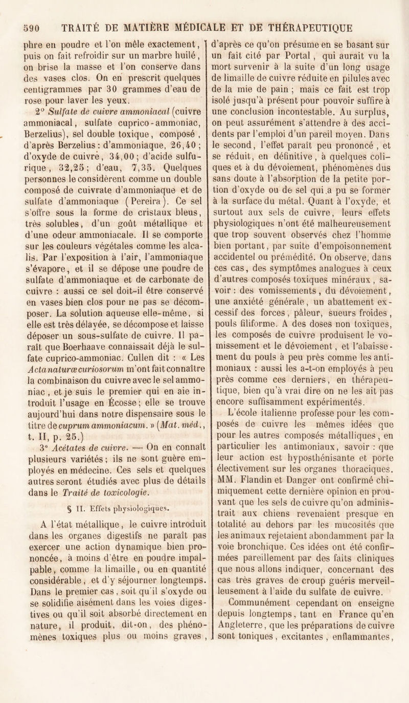 phre en poudre et l’on mêle exactement, puis on fait refroidir sur un marbre huilé, on brise la masse et l’on conserve dans des vases clos. On en prescrit quelques centigrammes par 30 grammes d’eau de rose pour laver les yeux. 2^^ Sulfate de cuivre ammoniacal (cuivre ammoniacal, sulfate cuprico-ammoniac, Berzelius), sel double toxique, composé , d’après Berzelius : d’ammoniaque, 26,40 ; d’oxyde de cuivré, 34,00; d’acide sulfu- rique , 32,25; d’eau, 7,35. Quelques personnes le considèrent comme un double composé de cuivrate d’ammoniaque et de sulfate d’ammoniaque (Pereira). Ce sel s’offre sous la forme de cristaux bleus, très solubles* d’un goût métallique et d’une odeur ammoniacale. Il se comporte sur les couleurs végétales comme les alca- lis. Par l’exposition à l’air, l’ammoniaque s’évapore, et il se dépose une poudre de sulfate d’ammoniaque et de carbonate de cuivre : aussi ce sel doit-il être conservé en vases bien clos pour ne pas se décom- poser. La solution aqueuse elle-même, si elle est très délayée, se décompose et laisse déposer un sous-sulfate de cuivre. 11 pa- raît que Boerhaave connaissait déjà le sul- fate cuprico-ammoniac. Cullen dit : « Les Actanaturæcuriosorum m’ont fait connaître la combinaison du cuivre avec le sel ammo- niac , et je suis le premier qui en aie in- troduit l’usage en Écosse ; elle se trouve aujourd’hui dans notre dispensaire sous le titre de cuprum ammoniacum. » [Mat. méd., t. II, p. 25.) 3“ Acétates de cuivre. — On en connaît plusieurs variétés ; ils ne sont guère em- ployés en médecine. Ces sels et quelques autres seront étudiés avec plus de détails dans le Traité de toxicologie. § II. Effets physiologiques. A l'état métallique, le cuivre introduit dans les organes digestifs ne paraît pas exercer une action dynamique bien pro- noncée, à moins d’être en poudre impal- pable , comme la limaille, ou en quantité considérable, et d’y séjourner longtemps. Dans le premier cas , soit qu'il s’oxyde ou se solidifie aisément dans les voies diges - tives ou qu’il soit absorbé directement en nature, il produit, dit-on, des phéno- mènes toxiques plus ou moins graves , d’après ce qu’on présume en se basant sur un fait cité par Portai , qui aurait vu la mort survenir à la suite d’un long usage de limaille de cuivre réduite en pilules avec de la mie de pain ; mais ce fait est trop isolé jusqu’à présent pour pouvoir suffire à une conclusion incontestable. Au surplus, on peut assurément s’attendre à des acci- dents par l’emploi d’un pareil moyen. Dans le second, l’effet paraît peu prononcé , et se réduit, en définitive, à quelques coli- ques et à du dévoiement, phénomènes dus sans doute à l’absorption de la petite por- tion d’oxyde ou de sel qui .a pu se former à la surface du métal. Quant à l’oxyde, et surtout aux sels de cuivre, leurs effets physiologiques n’ont été malheureusement que trop souvent observés chez l’homme bien portant, par suite d’empoisonnement accidentel ou prémédité. On observe, dans ces cas, des symptômes analogues à ceux d’autres composés toxiques minéraux , sa- voir : des vomissements , du dévoiement, une anxiété générale, un abattement ex- cessif des forces , pâleur, sueurs froides , pouls filiforme. A des doses non toxiques, les composés de cuivre produisent le vo- missement et le dévoiement, et l’abaisse- ment du pouls à peu près comme les anti- moniaux : aussi les a-t-on employés à peu près comme ces derniers, en thérapeu- tique, bien qu’à vrai dire on ne les ait pas encore suffisamment expérimentés. L’école italienne professe pour les com- posés de cuivre les mêmes idées que pour les autres composés métalliques , en particulier les antimoniaux, savoir : que leur action est hyposthénisante et porte électivement sur les organes thoraciques. MM. Flandin et Danger ont confirmé chi- miquement cette dernière opinion en prou- vant que les sels de cuivre qu’on adminis- trait aux chiens revenaient presque en totalité au dehors par les mucosités que les animaux rejetaient abondamment par la voie bronchique. Ces idées ont été confir- mées pareillement par des faits cliniques que nous allons indiquer, concernant des cas très graves de croup guéris merveil- leusement à l’aide du sulfate de cuivre. Communément cependant on enseigne depuis longtemps, tant en France qu’en Angleterre, que les préparations de cuivre sont toniques, excitantes , enflammantes.