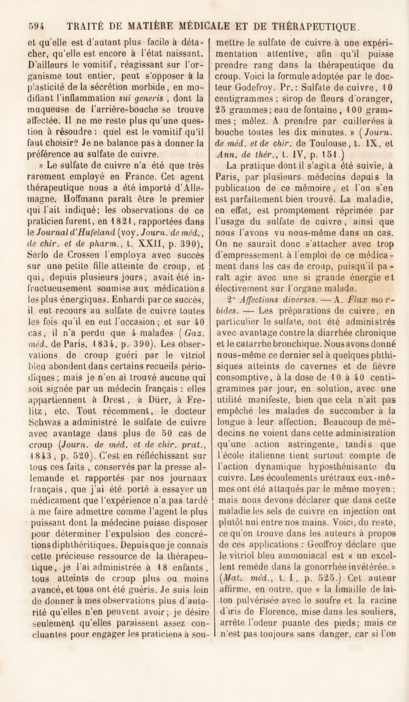 et qu’elle est d’autant plus facile à déta- cher, qu’elle est encore à l’état naissant. D’ailleurs le vomitif, réagissant sur l’or- ganisme tout entier, peut s’opposer à la plasticité de la sécrétion morbide, en mo- difiant l’inflammation sui generis , dont la muqueuse de l’arrière-bouche se trouve affectée. Il ne me reste plus qu’une ques- tion à résoudre : quel est le vomitif qu’il faut choisir? Je ne balance pas à donner la préférence au sulfate de cuivre. » Le sulfate de cuivre n’a été que très rarement employé en France. Cet agent thérapeutique nous a été importé d’Alle- magne. Hoffmann paraît être le premier qui l’ait indiqué; les observations de ce praticien furent, en 1821, rapportées dans le Journal d’Hufeland (voy. Journ. de méd., de chir. et de pharm., t. XXII, p. 390). Serlo de Grossen l’employa avec succès sur une petite fille atteinte de croup, et qui, depuis plusieurs jours, avait été in- fructueusement soumise aux médications les plus énergiques. Enhardi par ce succès, il eut recours au sulfate de cuivre toutes les fois qu’il en eut l’occasion; et sur 40 cas, il n’a perdu que 4 malades [Gaz. méd. de Paris, 1 834, p. 390). Les obser- vations de croup guéri par le vitriol bleu abondent dans certains recueils pério- diques ; mais je n’en ai trouvé aucune qui soit signée par un médecin français : elles appartiennent à Drest, à Dürr, à Fre- lilz, etc. Tout récemment, le docteur Schwas a administré le sulfate de cuivre avec avantage dans plus de 50 cas de croup [Journ. de méd. et de chir. prat., 1 843 , p. 520). C’est en réfléchissant sur tous ces faits , conservés par la presse al- lemande et rapportés par nos journaux français, que j’ai été porté à essayer un médicament que l’expérience n’a pas tardé à me faire admettre comme l’agent le plus puissant dont la médecine puisse disposer pour déterminer l’expulsion des concré- tions diphthéritiques. Depuisque je connais cette précieuse ressource de la thérapeu- tique, je l’ai administrée à 18 enfants, tous atteints de croup plus ou moins avancé, et tous ont été guéris. Je suis loin de donner à mes observations plus d’auto- rité qu’elles n’en peuvent avoir; je désire seulemen^t qu’elles paraissent assez con- cluantes pour engager les praticiens à sou- mettre le sulfate de cuivre à une expéri- mentation attentive, afin qu’il puisse prendre rang dans la thérapeutique du croup. Voici la formule adoptée par le doc- teur Godefroy. Pr.: Sulfate de cuivre, 10 ceritigrammes ; sirop de fleurs d’oranger, 23 grammes; eau de fontaine , 1 00 gram- mes ; mêlez. A prendre par cuillerées à bouche toutes les dix minutes. » [Journ. de méd. et de chir. de Toulouse, t. IX, et Ann. de thér., t. IV, p. 151.) La pratique dont il s’agita été suivie, à Paris, par plusieurs médecins depuis la publication de'ce mémoire, et l’on s’en est parfaitement bien trouvé. La maladie, en effet, est promptement réprimée par l’usage du sulfate de cuivre , ainsi que nous l’avons vu nous-même dans un cas. On ne saurait donc s’attacher avec trop d’empressement à l’emploi de ce médica- ment dans les cas de croup, puisqu’il pa- raît agir avec une si grande énergie et électivement sur l’organe malade. 2 Affections diverses. — A. Flux mor- bides. — Les préparations de cuivre, en particulier le sulfate, ont été administrés avec avantage Contre la diarrhée chronique et le catarrhe bronchique. Nousavons donné nous-même ce dernier sel à quelques phthi- siques atteints de cavernes et de fièvre consomptive, à la dose de 10 à 40 centi- grammes par jour, en solution, avec une utilité manifeste, bien que cela n’ait pas empêché les malades de succomber à la longue à leur affection. Beaucoup de mé- decins ne voient dans cette administration qu’une action astringente, tandis que l’école italienne tient surtout compte de l’action dynamique hyposthénisante du cuivre. Les écoulements urétraux eux-mê- mes ont été attaqués par le même moyen ; mais nous devons déclarer que dans cette maladie les sels de cuivre en injection ont plutôt nui entre nos mains. Voici, du reste, ce qu’on trouve dans les auteurs à propos de ces applications : Geoffroy déclare que le vitriol bleu ammoniacal est « un excel- lent remède dans la gonorrhée invétérée.» [Mat. méd., t. I, p. 525.) Cet auteur affirme, en outre, que « la limaille de lai- ton pulvérisée avec le soufre et la racine d’iris de Florence, mise dans les souliers, arrête l’odeur puante des pieds; mais ce n’est pas toujours sans danger, car si l’on