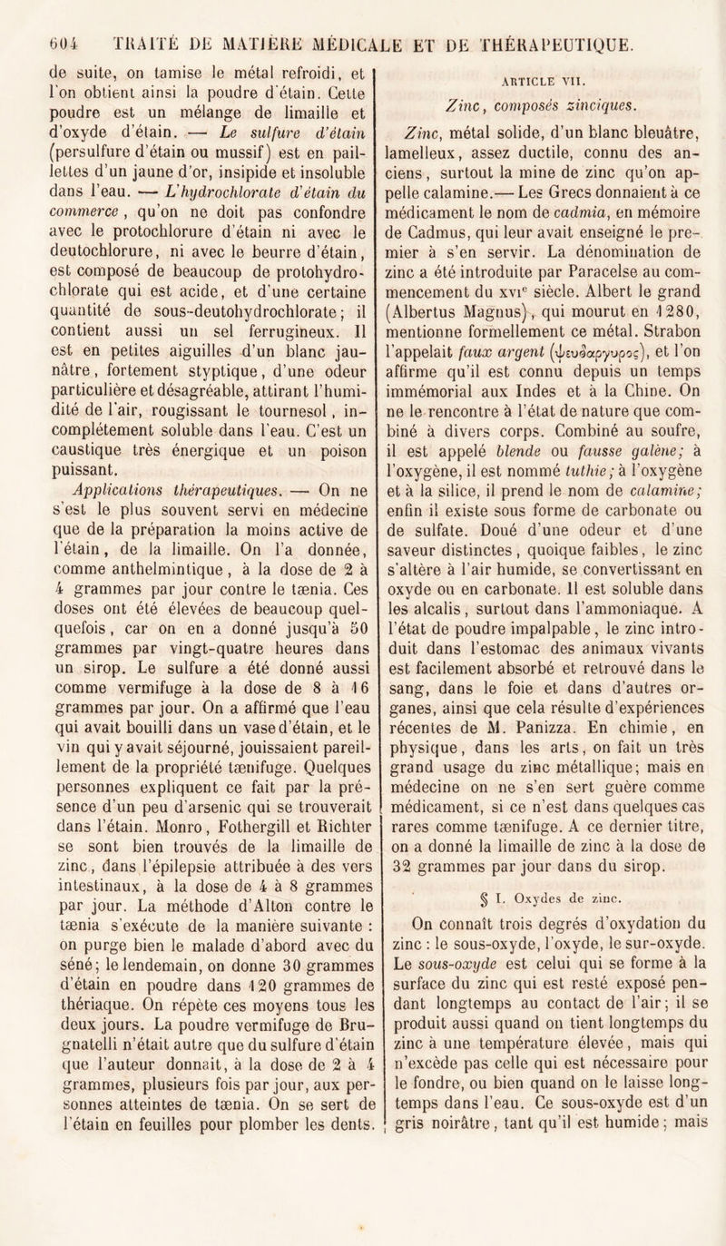 de suite, on tamise le métal refroidi, et l'on obtient ainsi la poudre d'étain. Celte poudre est un mélange de limaille et d’oxyde d’élain. —' Le sulfure d’étain (persulfure d’étain ou mussif) est en pail- lettes d’un jaune d’or, insipide et insoluble dans l’eau. — L'hydrochlorate d’étain du commerce , qu’on ne doit pas confondre avec le protochlorure d’étain ni avec le deutochlorure, ni avec le beurre d’étain, est composé de beaucoup de protohydro- chlorate qui est acide, et d’une certaine quantité de sous-deutohydrochlorate ; il contient aussi un sel ferrugineux. 11 est en petites aiguilles d’un blanc jau- nâtre , fortement styptique, d’une odeur particulière et désagréable, attirant l’humi- dité de l’air, rougissant le tournesol, in- complètement soluble dans l’eau. C’est un caustique très énergique et un poison puissant. Applications thérapeutiques. — On ne s’est le plus souvent servi en médecine que de la préparation la moins active de l’étain, de la limaille. On l’a donnée, comme anthelmintique, à la dose de 2 à 4 grammes par jour contre le tænia. Ces doses ont été élevées de beaucoup quel- quefois , car on en a donné jusqu’à 50 grammes par vingt-quatre heures dans un sirop. Le sulfure a été donné aussi comme vermifuge à la dose de 8 à 16 grammes par jour. On a affirmé que l’eau qui avait bouilli dans un vase d’étain, et le vin qui y avait séjourné, jouissaient pareil- lement de la propriété tænifuge. Quelques personnes expliquent ce fait par la pré- sence d’un peu d’arsenic qui se trouverait dans l’étain. Monro, Fothergill et Richter se sont bien trouvés de la limaille de zinc, dans l’épilepsie attribuée à des vers intestinaux, à la dose de 4 à 8 grammes par jour. La méthode d’Alton contre le tænia s’exécute de la manière suivante : on purge bien le malade d’abord avec du séné; le lendemain, on donne 30 grammes d’étain en poudre dans 4 20 grammes de thériaque. On répète ces moyens tous les deux jours. La poudre vermifuge de Bru- gnatelli n’était autre que du sulfure d'étain que l’auteur donnait, à la dose de 2 à 4 grammes, plusieurs fois par jour, aux per- sonnes atteintes de tænia. On se sert de l’étain en feuilles pour plomber les dents. ARTICLE vu. Zinc, composés zinciques. Zinc, métal solide, d’un blanc bleuâtre, lamelleux, assez ductile, connu des an- ciens , surtout la mine de zinc qu’on ap- pelle calamine.— Les Grecs donnaient à ce médicament le nom de cadmia, en mémoire de Cadmus, qui leur avait enseigné le pre- mier à s’en servir. La dénomination de zinc a été introduite par Paracelse au com- mencement du xvi® siècle. Albert le grand (Albertus Magnus), qui mourut en 4 280, mentionne formellement ce métal. Strabon l’appelait faux argent (xLeulapyupoç), et l’on affirme qu’il est connu depuis un temps immémorial aux Indes et à la Chine. On ne le rencontre à l’état de nature que com- biné à divers corps. Combiné au soufre, il est appelé blende ou fausse galène; à l’oxygène, il est nommé tuthie; à l’oxygène et à la silice, il prend le nom de calamine; enfin il existe sous forme de carbonate ou de sulfate. Doué d’une odeur et d’une saveur distinctes , quoique faibles, le zinc s’altère à l’air humide, se convertissant en oxyde ou en carbonate. Il est soluble dans les alcalis, surtout dans l’ammoniaque. A l’état de poudre impalpable, le zinc intro- duit dans l’estomac des animaux vivants est facilement absorbé et retrouvé dans le sang, dans le foie et dans d’autres or- ganes, ainsi que cela résulte d’expériences récentes de M. Panizza. En chimie, en physique, dans les arts, on fait un très grand usage du zinc métallique; mais en médecine on ne s’en sert guère comme médicament, si ce n’est dans quelques cas rares comme tænifuge. A ce dernier titre, on a donné la limaille de zinc à la dose de 32 grammes par jour dans du sirop. § I. Oxydes de ziuc. On connaît trois degrés d’oxydation du zinc : le sous-oxyde, l’oxyde, le sur-oxyde. Le sous-oxyde est celui qui se forme à la surface du zinc qui est resté exposé pen- dant longtemps au contact de l’air; il se produit aussi quand on tient longtemps du zinc à une température élevée, mais qui n’excède pas celle qui est nécessaire pour le fondre, ou bien quand on le laisse long- temps dans l’eau. Ce sous-oxyde est d’un gris noirâtre, tant qu’il est humide ; mais