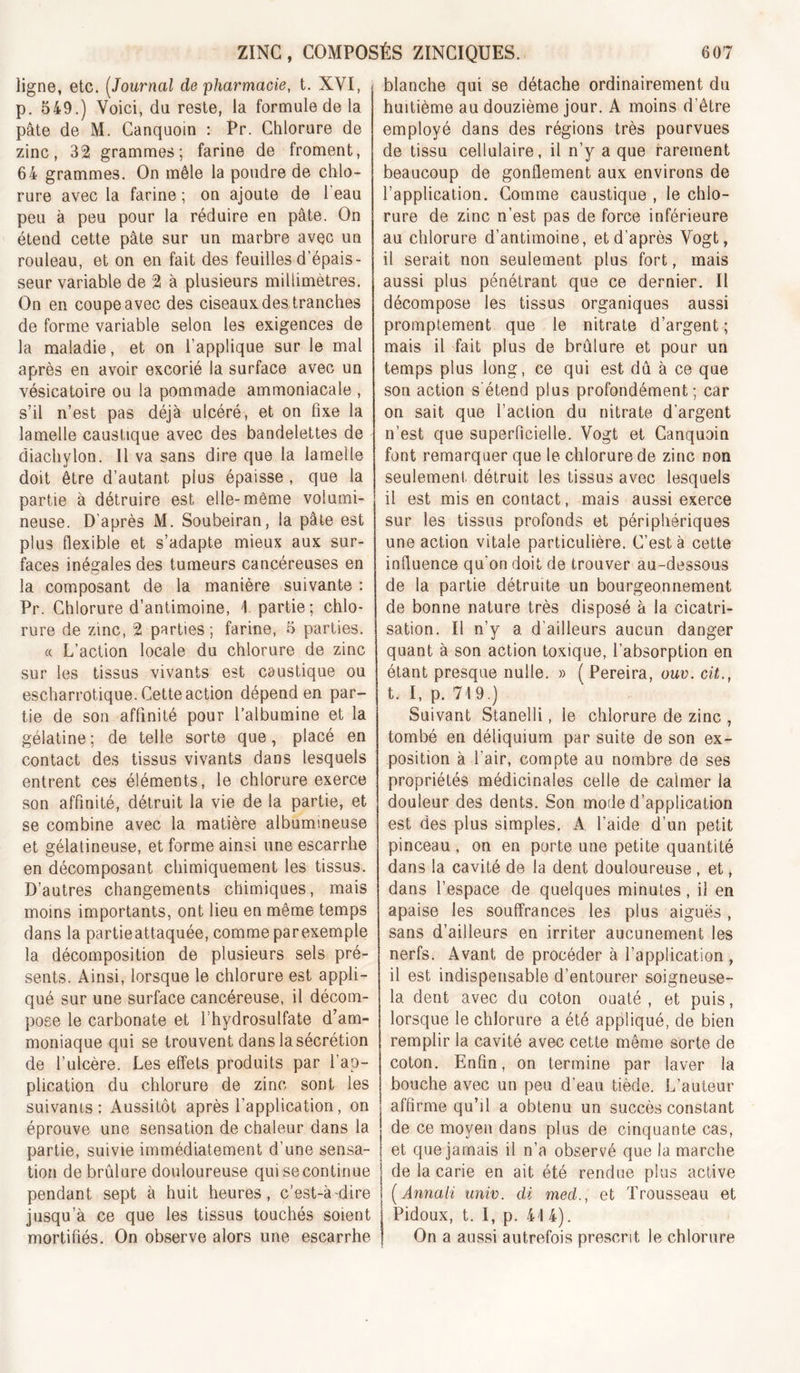 ligne, etc. [Journal de pharmacie, t. XVI, p. 549.) Voici, da reste, la formule de la pâte de M. Canquoin : Pr. Chlorure de zinc, 32 grammes; farine de froment, 64 grammes. On mêle la poudre de chlo- rure avec la farine ; on ajoute de Teau peu à peu pour la réduire en pâte. On étend cette pâte sur un marbre avec un rouleau, et on en fait des feuilles d’épais- seur variable de 2 à plusieurs millimètres. On en coupe avec des ciseaux des tranches de forme variable selon les exigences de la maladie, et on l’applique sur le mal après en avoir excorié la surface avec un vésicatoire ou la pommade ammoniacale , s’il n’est pas déjà ulcéré, et on fixe la lamelle caustique avec des bandelettes de diachylon. Il va sans dire que la lamelle doit èlvQ d’autant plus épaisse , que la partie à détruire est elle-môme volumi- neuse. D’après M. Soubeiran, la pâle est plus flexible et s’adapte mieux aux sur- faces inégales des tumeurs cancéreuses en la composant de la manière suivante : Pr. Chlorure d’antimoine, I partie; chlo- rure de zinc, 2 parties; farine, 5 parties. « L’action locale du chlorure de zinc sur les tissus vivants est caustique ou escharrotique. Cette action dépend en par- tie de son affinité pour l’albumine et la gélatine; de telle sorte que, placé en contact des tissus vivants dans lesquels entrent ces éléments, le chlorure exerce son affinité, détruit la vie de la partie, et se combine avec la matière albumineuse et gélatineuse, et forme ainsi une escarrhe en décomposant chimiquement les tissus. D’autres changements chimiques, mais moins importants, ont lieu en même temps dans la partieattaquée, comme parexemple la décomposition de plusieurs sels pré- sents. Ainsi, lorsque le chlorure est appli- qué sur une surface cancéreuse, il décom- pose le carbonate et l’hydrosulfate d’am- moniaque qui se trouvent dans la sécrétion de l’ulcère. Les effets produits par l’ap- plication du chlorure de zinc sont les suivants: Aussitôt après l’application, on éprouve une sensation de chaleur dans la partie, suivie immédiatement d’une sensa- tion de brûlure douloureuse qui se continue pendant sept à huit heures, c’est-à-dire jusqu’à ce que les tissus touchés soient mortifiés. On observe alors une escarrhe blanche qui se détache ordinairement du huitième au douzième jour. A moins d’être employé dans des régions très pourvues de tissu cellulaire, il n’y a que rarement beaucoup de gonflement aux environs de l’application. Gomme caustique , le chlo- rure de zinc n’est pas de force inférieure au chlorure d’antimoine, et d’après Vogt, il serait non seulement plus fort, mais aussi plus pénétrant que ce dernier. Il décompose les tissus organiques aussi promptement que le nitrate d’argent ; mais il fait plus de brûlure et pour un temps plus long, ce qui est dû à ce que son action s'étend plus profondément; car on sait que l’action du nitrate d’argent n’est que superficielle. Vogt et Canquoin font remarquer que le chlorure de zinc non seulement détruit les tissus avec lesquels il est mis en contact, mais aussi exerce sur les tissus profonds et périphériques une action vitale particulière. C’est à cette influence qu’on doit de trouver au-dessous de la partie détruite un bourgeonnement de bonne nature très disposé à la cicatri- sation. Il n’y a d’ailleurs aucun danger quant à son action toxique, l’absorption en étant presque nulle. » ( Pereira, ouv. cit., t. I, p. 719.) Suivant Stanelli, le chlorure de zinc , tombé en déliquium par suite de son ex- position à l’air, compte au nombre de ses propriétés médicinales celle de calmer la douleur des dents. Son mode d’application est des plus simples. A l’aide d’un petit pinceau, on en porte une petite quantité dans la cavité de la dent douloureuse , et, dans l’espace de quelques minutes, il en apaise les souffrances les plus aiguës , sans d’ailleurs en irriter aucunement les nerfs. Avant de procéder à l’application , il est indispensable d’entourer soigneuse- la dent avec du coton ouaté , et puis, lorsque le chlorure a été appliqué, de bien remplir la cavité avec cette môme sorte de coton. Enfin, on termine par laver la bouche avec un peu d’eau tiède. L’auteur affirme qu’il a obtenu un succès constant de ce moyen dans plus de cinquante cas, et que jamais il n’a observé que la marche de la carie en ait été rendue plus active [Annali unir, di med., et Trousseau et Pidoux, t. I, p. 41 4). On a aussi autrefois prescrit le chlorure