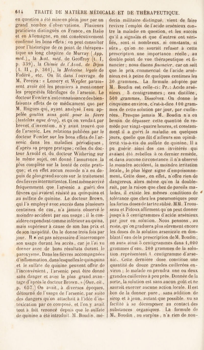 en question a été mise en plein jour par un grand nombre d'observations. Plusieurs praticiens distingués en France, en Italie et en Allemagne, en ont consécutivement confirmé les bons effets : on peut consulter pour rhistorique de ce point de thérapeu- tique un long chapitre de Murray [App. med.) , la Atat. méd, de Geoffroy (t. I, p. 339), la Chimie de VAcad, de Dijon ( t. II, p. 301), la Afédecine legale de Fodéré , etc. On lit dans l’ouvrage de M. Pereira: « Lemery et Wepfer parais- sent avoir été les premiers à mentionner les propriétés fébrifuges de l’arsenic. Le docteur Fow 1er n’eut connaissance des bien- faisants effets de ce médicament que par M. H ugues qui, ayant analysé l’eau ap- pelée gouttes sans goût pour la fièvre [tasteless ague drop), et qu’on vendait par brevet d’invention, n’y avait trouvé que de l’arsenic. Les relations publiées par le docteur Fowler sur les bons effets de l’ar- senic dans les rnaladies périodiques , d’après sa propre pratique; celles du doc- teur Arnold et du docteur Withering sur le même sujet, ont donné l’assurance la plus complète sur la bonté de cette prati- que; et en effet aucun remède n’a eu de- puis de plusgrand succès sur le traitement des fièvres in Lermittentes.il est même arrivé fréquemment que l'arsenic a guéri des fièvres qui avaient résisté au quinquina et au sulfate de quinine. Le docteur Brown, qui l’a employé avec succès dans plusieurs centaines de cas, n’a jamais observé le moindre accident par son usage ; il le con- sidère cependant comme inférieur au quina, mais supérieur à cause de son bas prix et de son insipidité. On le donne trois fois par jour. îl n’est pas nécessaire d’interrompre son usage durant les accès, car je l’ai vu donner avec de bons résultats durant le paroxysme. Dans les fièvres accompagnées d’inflammation, dans lesquelles le quinquina et le sulfate de quinine peuvent offrir de l’inconvénient, l’arsenic peut être donné sans danger et avec le plus grand avan- tage d’après le docteur Brown. » [Ouv. cit., p. 657.) On avait, à diverses époques, détourné de l'usage de l’arsenic, par suite des dangers qu’on attachait à l’idée d’in- toxication par ce composé, et l’on y avait tout à fait renoncé depuis que le sulfate de quinine a été introduit. M. Boudin, mé- j decin militaire distingué, vient de faire revivre l’emploi de l’acide arsénieux con- tre la maladie en question, et les succès qu’il a signalés et que d’autres ont véri- fiés, sont si nombreux, si constants, si sûrs , qu’on ne saurait refuser à cette prescription une importance réelle , au double point de vue thérapeutique et fi- nancier; nous disons financier, car on sait que le prix commercial de l’acide arsé- nieux est à peine de quelques centimes les 30 grammes. La formule adoptée par M. Boudin est celle-ci; Pr.: Acide arsé- nieux , 5 centigrammes ; eau distillée , 500 grammes. Dissolvez. On donne le cinquième environ, c’est-à-dire 1 00 gram- mes de cette solution par jour, par cuille- rées, Presque jamais M. Boudin n'a eu I besoin de dépasser cette quantité de re- mède par vingt-quatre heures, et constam- ment il a guéri la maladie en quelques jours, quelle que fût d’ailleurs son opiniâ- treté vis-à-vis du sulfate de quinine. H a pu guérir ainsi des cas invétérés qui avaient été rebelles à ce dernier remède, et dans aucune circonstance il n’a observé le moindre accident, la moindre irritation locale, le plus léger signe d’empoisonne- ment. Cette dose, en effet, n’offre rien de dangereux alors même qu’on la double- rait, par la raison que chez de pareils ma- lades, il existe les mêmes conditions de tolérance que chez les pneumoniques pour les fortes doses de tartre stibié. MM. Trous- seau et Pidoux affirment qu’on peut donner jusqu’à 5 centigrammes d’acide arsénieux par jour en solution. Nous pensons , au reste, qu’on graduera plus sûrement encore les doses de la solution arsenicale en dou- blant l’eau delà prescription deM. Boudin; on aura ainsi 5 centigrammes dans 1,000 grammes d’eau. 200 grammes de la solu- tion représentent 1 centigramme d’arse- nic. Cette dernière dose constitue une quantité de douze grandes cuillerées en- viron ; le malade en prendra une ou deux grandes cuillerées à peu près. Donnée de la sorte, la solution est sans aucun goût et ne saurait exercer aucune action locale. Il est bon de la donner pure , sans addition de sirop et à jeun, autant que possible, vu sa facilité à se décomposer au contact des substances organiques. La formule de M. Boudin , au surplus , n’a rien de nou-