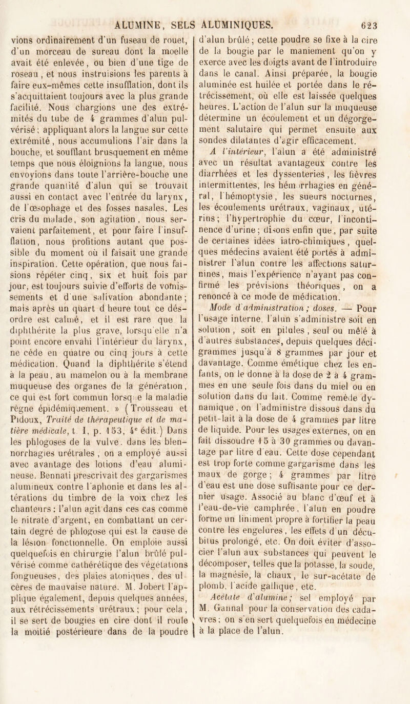 ALUMINE, SELS ALÜMINIQUES. vions ordinairement d’un fuseau de rouet, d’un morceau de sureau dont la moelle avait été enlevée, ou bien d’une tige de roseau , et nous instruisions les parents à faire eux-mêmes celte insufflation, dont ils s’acquittaient toujours avec la plus grande facilité. Nous chargions une des extré- mités du tube de 4 grammes d’alun pul- vérisé ; appliquant alors la langue sur cette extrémité , nous accumulions l’air dans la bouche, et soufflant brusquement en même temps que nous éloignions la langue, nous envoyions dans toute l’arrière-bouche une grande quantité d’alun qui se trouvait aussi en contact avec l’entrée du larynx, de l'œsophage et des fosses nasales. Les cris du malade, son agitation, nous ser- vaient parfaitement, et pour faire l'insuf- flation, nous profitions autant que pos- sible du moment où il faisait une grande inspiration. Cette opération, que nous fai- sions répéter cinq, six et huit fois par jour, est toujours suivie d’efforts de vomis- sements et d’une salivation abondante; mais après un quart d heure tout ce dés- ordre est calmé, et il est rare que la diphthérite la plus grave, lorsqu'elle n’a point encore envahi l’intérieur du larynx, ne cède en quatre ou cinq jours à cette médication. Quand la diphthérite s’étend à la peau, au mamelon ou à la membrane muqueuse des organes de la génération, ce qui est fort commun lorsque la maladie règne épidémiquement. » (Trousseau et Pidoux, Traité de Ihérapeutique et de ma- tière médicale, t I, p. 153, 4® édit.) Dans les phlogoses de la vulve, dans les blen- norrhagies urétrales , on a employé aussi avec avantage des lotions d’eau alumi- neuse. Bennati prescrivait des gargarismes alumineux contre l'aphonie et dans les al- térations du timbre de la voix chez les chanteurs : l’alun agit dans ces cas comme le nitrate d’argent, en combattant un cer- tain degré de phlogose qui est la cause de la lésion fonctionnelle. On emploie aussi quelquefois en chirurgie l’alun brûlé pul- vérisé comme calhérétique des végétations fongueuses, des plaies atoniqnes, des ul- cères de mauvaise nature. M. Jobert l’ap- plique également, depuis quelques années, aux rétrécissements urélraux; pour cela, il se sert de bougies en cire dont il roule la moitié postérieure dans de la poudre 623 d’alun brûlé ; cette poudre se fixe à la cire de la bougie par le maniement qu’on y exerce avec les doigts avant de l’introduire dans le canal. Ainsi préparée, la bougie aluminée est huilée et portée dans le ré- trécissement, où elle est laissée quelques heures. L’action de l’alun sur la muqueuse détermine un écoulement et un dégorge- ment salutaire qui permet ensuite aux sondes dilatantes d’agir efficacement. A l'intérieur, l’alun a été administré avec un résultat avantageux contre les diarrhées et les dyssenteries, les fièvres intermittentes, les hémorrhagies en géné- ral, I hémoptysie, les sueurs nocturnes, les écoulements urétraux, vaginaux, uté- rins; l’hypertrophie du cœur, l'inconti- nence d’urine; disons enfin que, par suite de certaines idées iatro-chimiques, quel- ques médecins avaient été portés à admi- nistrer l'alun contre les affections satur- nines, mais l’expérience n’ayant pas con- firmé les prévisions théoriques, on a renoncé à ce mode de médication. Mode d'administration ; doses. — Pour l’usage interne, l’alun s’administre soit en solution , soit en pilules , seul ou mêlé à d’autres substances, depuis quelques déci- grammes jusqu’à 8 grammes par jour et davantage. Comme émétique chez les en- fants, on le donne à la dose de 2 à 4 gram- mes en une seule fois dans du miel ou en solution dans du lait. Comme remède dy- namique , on l’administre dissous dans du petit-lait à la dose de 4 grammes par litre de liquide. Pour les usages externes, on en fait dissoudre 15 à 30 grammes ou davan- tage par litre d eau. Celte dose cependant est trop forte comme gargarisme dans les maux de gorge; 4 grammes par litre d’eau est une dose suffisante pour ce der- nier usage. Associé au blanc d’œuf et à l’eau-de-vie camphrée, l’alun en poudre forme un liniment propre à fortifier la peau contre les engelures, les effets d un décu- biius prolongé, etc. On doit éviter d’asso- cier l’alun aux substances qui peuvent le décomposer, telles que la potasse, la soude, la magnésie, la chaux, le sur-acétate dé plomb, l'acide galhque, etc. Acétate d'alumine; sel employé par M. Grannal pour la conservation des cada- J vres; on s'en sert quelquefois en médecine I à la place de l’alun.