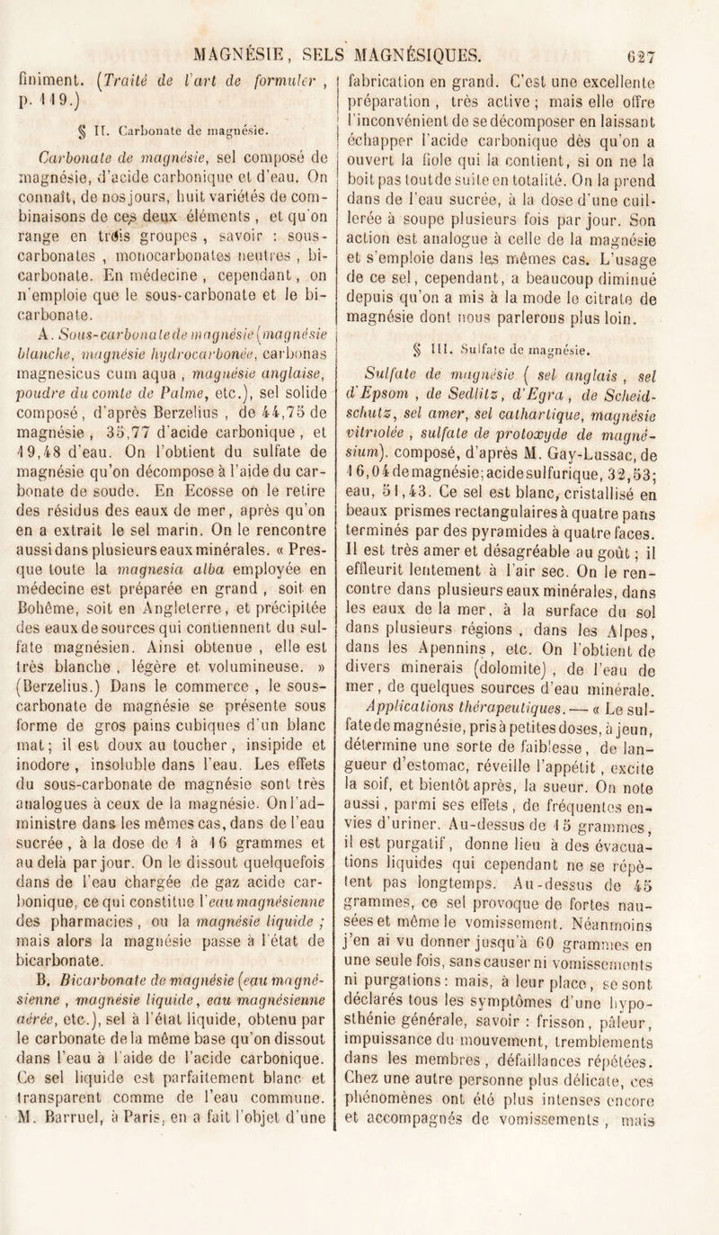 finiment. (^Traité de l'art de formuler , p. \ 19.) ^ H. Carbonate de magnésie. Carbonate de magnésie, sel composé de magnésie, d’acide carbonique cl d’eau. On connaît, de nos jours, huit variétés de com- binaisons de ce^ deux éléments , et qu on range en trdis groupes , savoir : sous- carbonales , monocarbonates neuti’cs , bi- carbonate. En médecine , cependant, on n'emploie que le sous-carbonate et le bi- carbonate. A. Sous-carbonalede magnésie [magnésie blanche, magnésie hgdrocarbonée, carbonas magnésiens cum aqua , magnésie anglaise, poudre du comte de Palme, etc.), sel solide composé, d’après Berzelius , de 44,75 de magnésie, 35,77 d'acide carbonique, et 19,48 d’eau. On l’obtient du sulfate de magnésie qu’on décompose à l’aide du car- bonate de soude. En Ecosse oh le relire des résidus des eaux de mer, après qu’on en a extrait le sel marin. On le rencontre aussi dans plusieurs eaux minérales. « Pres- que toute la magnesia alba employée en médecine est préparée en grand , soit en Bohême, soit en Angleterre, et précipitée des eaux de sources qui contiennent du sul- fate magnésien. Ainsi obtenue , elle est Irès blanche , légère et volumineuse. » (Berzelius.) Dans le commerce , le sous- carbonate de magnésie se présente sous forme de gros pains cubiques d’un blanc mat ; il est doux au toucher, insipide et inodore, insoluble dans l’eau. Les effets du sous-carbonate de magnésie sont très analogues à ceux de la magnésie. On l’ad- ministre dans les mêmes cas, dans de l’eau sucrée, à la dose de 1 à 16 grammes et au delà par jour. On le dissout quelquefois dans de l’eau chargée de gaz acide car- l)onique, ce qui constitue Veau magnésienne des pharmacies , ou la magnésie liquide ; mais alors la magnésie passe à l’état de bicarbonate. B. Bicarbonate de magnésie [eau magné- sienne , magnésie liquide, eau magnésienne aérée, etc.), sel à l’élat liquide, obtenu par le carbonate de la môme base qu’on dissout dans l’eau à l’aide de l’acide carbonique. Ce sel liquide est parfaitement blanc et transparent comme de l’eau commune. M. Barruel, à Paris, en a fait l’objet d’une fabrication en grand. C’est une excellente préparation , très active ; mais elle offre j l’inconvénient de se décomposer en laissant ! échapper l’acide carbonique dès qu’on a j ouvert la fiole qui la contient, si on ne la I boit pas toutde suite en totalité. On la prend dans de l’eau sucrée, à la dose d’une cuil- lerée à soupe plusieurs fois par jour. Son action est analogue à celle de la magnésie et s’emploie dans las nriêmes cas. L’usage de ce sel, cependant, a beaucoup diminué depuis qu’on a mis à la mode le citrate de magnésie dont îious parlerons plus loin. Ilî. Sulfate de magnésie. Sulfate de magnésie ( sel anglais , sel d'Epsom , de Sedlitz, d’Egra, de Scheid- schutz, sel amer, sel cathartique, magnésie vitriolée , sulfate de protoxyde de magné- sium), composé, d’après M. Gay-Lussac, de 16,04demagnésie;acidesulfurique, 32,53; eau, 51,43. Ce sel est blanc, cristallisé en beaux prismes rectangulaires à quatre pans terminés par des pyramides à quatre faces. Il est très amer et désagréable au goût ; il effleurit lentement à l’air sec. On le ren- contre dans plusieurs eaux minérales, dans les eaux de la mer, à la surface du sol dans plusieurs régions, dans les Alpes, dans les Apennins , etc. On l’obtient de divers minerais (dolomite) , de l’eau do mer, de quelques sources d’eau minérale. Applications thérapeutiques.— « Le sul- fate de magnésie, pris à petites doses, à jeun, détermine une sorte de faiblesse, de lan- gueur d’estomac, réveille l’appétit, excite la soif, et bientôt après, la sueur. On note aussi, parmi ses effets , de fréquentes en- vies d’uriner. Au-dessus de 15 grammes, il est purgatif, donne lieu à des évacua- tions liquides qui cependant ne se répè- tent pas longtemps. Au-dessus do 45 grammes, ce sel provoque de fortes nau- sées et même le vomissement. Néanmoins j’en ai vu donner jusqu’à 60 grammes en une seule fois, sans causer ni vomissements ni purgations: mais, à leur place, se sont déclarés tous les symptômes d’une hypo- sthénie générale, savoir : frisson, pâleur, impuissance du mouvement, tremblements dans les membres, défaillances répétées. Chez une autre personne plus délicate, ces phénomènes ont été plus intenses encore et accompagnés de vomissements , mais