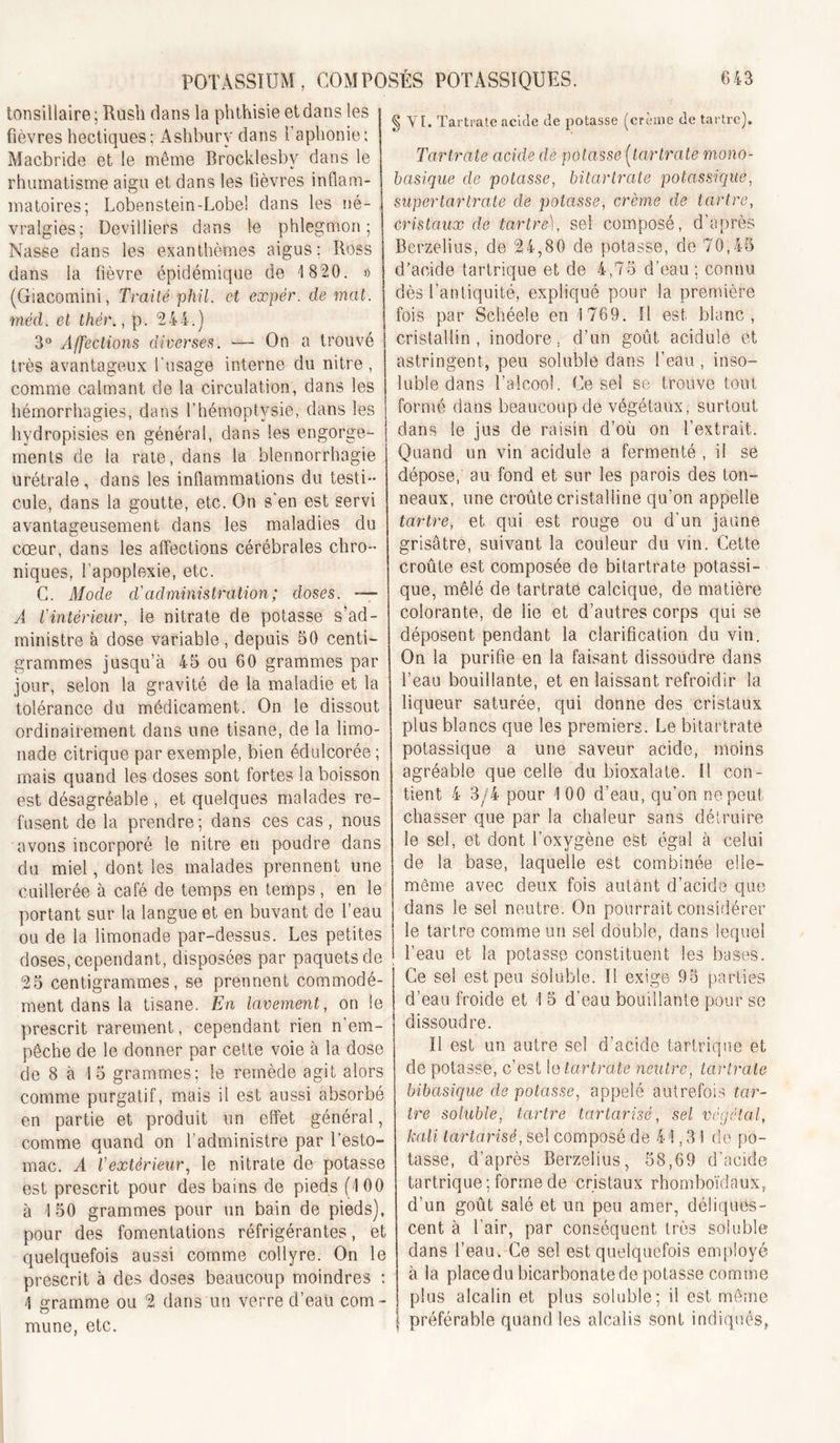 tonsillaire; Rush dans la phthisie et dans les fièvres hectiques; Ashbury dans l’aphonie; Macbride et le même Brocklesby dans le rhumatisme aigu et dans les lièvres inflam- matoires; Lobenstein-Lobe! dans les né- vralgies; Devilliers dans le phlegmon; Nasse dans les exanthèmes aigus; Ross dans la fièvre épidémique de 1 820. » (Giacomini, Traité phil. et expér. de mat. méd. et thér., p. 244.) 3° Affections diverses. —- On a trouvé très avantageux l’usage interne du nitre , comme calmant de la circulation, dans les hémorrhagies, dans l’hémoptysie, dans les hydropisies en général, dans les engorge- ments de la rate, dans la blennorrhagie urétrale, dans les inflammations du testi- cule, dans la goutte, etc. On s'en est servi avantageusement dans les maladies du cœur, dans les affections cérébrales chro- niques, l’apoplexie, etc. G. Afode cVadministration; doses. — A l'intérieur, le nitrate de potasse s’ad- ministre à dose variable, depuis 50 centi- grammes jusqu’à 45 ou 60 grammes par jour, selon la gravité de la maladie et la tolérance du médicament. On le dissout ordinairement dans une tisane, de la limo- nade citrique par exemple, bien édulcorée ; mais quand les doses sont fortes la boisson est désagréable , et quelques malades re- fusent de la prendre; dans ces cas, nous avons incorporé le nitre en poudre dans du miel, dont les malades prennent une cuillerée à café de temps en temps, en le portant sur la langue et en buvant de l’eau ou de la limonade par-dessus. Les petites doses, cependant, disposées par paquets de 25 centigrammes, se prennent commodé- ment dans la tisane. En lavement, on le prescrit rarement, cependant rien n’em- pêche de le donner par cette voie à la dose de 8 à 15 grammes; le remède agit alors comme purgatif, mais il est aussi absorbé en partie et produit un effet général, comme quand on l’administre par l’esto- mac. A l'extérieur., le nitrate de potasse est prescrit pour des bains de pieds (100 à 1 50 grammes pour un bain de pieds), pour des fomentations réfrigérantes, et quelquefois aussi comme collyre. On le prescrit à des doses beaucoup moindres : 1 gramme ou 2 dans un verre d’eau com- mune, etc. I § VF. Tartrate acide de potasse (crème de tartre). Tartrate acide de potasse (^tartrate mono- basique de potasse, bitartrate potassique, supertartrate de potasse, crème de tartre, cristaux de tartre), sel composé, d’après Berzèlius, de 24,80 de potasse, de 70,45 d’acide tartrique et de 4,75 d’eau ; connu dès l’antiquité, expliqué pour la première fois par Schéele en 1769. Il est blanc, cristallin, inodore, d’un goût acidulé et astringent, peu soluble dans l’eau , inso- luble dans l’alcool. Ce sel so trouve tout formé dans beaucoup de végétaux, surtout dans le jus de raisin d’où on l’extrait. Quand un vin acidulé a fermenté , il se dépose, au fond et sur les parois des ton- neaux, une croûte cristalline qu’on appelle tartre, et qui est rouge ou d’un jaune grisâtre, suivant la couleur du vin. Cette croûte est composée de bitartrate potassi- que, mêlé de tartrate calcique, de matière colorante, de lie et d’autres corps qui se déposent pendant la clarification du vin. On la purifie en la faisant dissoudre dans l’eau bouillante, et en laissant refroidir la liqueur saturée, qui donne des cristaux plus blancs que les premiers. Le bitartrate potassique a une saveur acide, moins agréable que celle du bioxalate. Il con- tient 4 3/4 pour 1 00 d’eau, qu’on ne peut chasser que par la chaleur sans détruire le sel, et dont l’oxygène est égal à celui de la base, laquelle est combinée elle- même avec deux fois autant d’acide que dans le sel neutre. On pourrait considérer le tartre comme un sel double, dans lequel l’eau et la potasse constituent les bases. Ce sel est peu soluble. Il exige 98 parties d’eau froide et 1 5 d’eau bouillante pour se dissoudre. Il est un autre sel d’acide tartrique et de potasse, c’est le tartrate neutre, tartrate bibasique de potasse, appelé autrefois tar- tre soluble, tartre tartarisé, sel végétal, kali tartarisé, sel composé de 41,31 de po- tasse, d’après Berzeliiis, 58,69 d'acide tartrique; forme de cristaux rhomboïdaux, d’un goût salé et un peu amer, déliques- cent à l’air, par conséquent très soluble dans l’eau. Ce sel est quelquefois employé à la place du bicarbonate de potasse comme I plus alcalin et plus soluble; il est môme f préférable quand les alcalis sont indiqués,