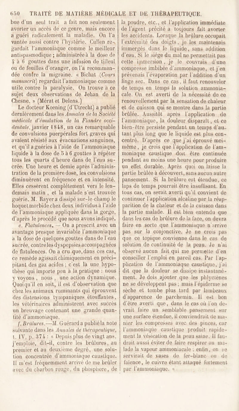 bue d’un seul trait a fait non seulement I avorter un accès de ce genre, mais encore a guéri radicalement la maladie. On l’a vantée aussi contre l’hystérie. Cullen re-. gardait l’ammoniaque comme le meilleur antispasmodique ; administrée à la dose de 4 à 6 gouttes dans une infusion de tilleul ou de feuilles d’oranger, on l’a recomman- dée confre la migraine. « Bichat {Cours manuscrit) regardait l’ammoniaque comme utile contre la paralysie. On trouve à ce sujet deux observations de Jehan de la Chesne. » (Mératet Delens.) Le docteur Koening (d’Utrecht) a publié dernièrement dans les Annales de la Société médicale d’émulation de la Flandre occi- dentale, janvier 1 848, un cas remarquable de convulsions puerpérales fort graves qui avaient résisté aux évacuations sanguines, et qu’il a guéries à l’aide de l’ammoniaque liquide à la dose de 5 à 6 gouttes à répéter tous les quarts d’heure dans de l’eau su- crée: Une heure et demie après l’adminis- tration de la première dose, les convulsions diminuèrent en fréquence et en intensité. Elles cessèrent complètement vers le len- demain matin , et la malade s’est trouvée guérie. M. Rayera dissipé sur-le-champ le hoquet morbide chez deux individus à l’aide de l’ammoniaque appliquée dans la gorge, d’après le procédé que nous avons indiqué. e. Flatulences, — On a prescrit avec un avantage presque invariable l’ammoniaque a la dose de quelques gouttes dans de l’eau sucrée, contreles dyspepsies accompagnées de flatulences. On a cru que, dans ces cas, ce remède agissait chimiquement en préci- pitant des gaz acides ; c’est là une hypo- thèse qui importe peu à la pratique : nous y voyons , nous , une action dynamique. Quoiqu’il en soit, il est d’observation que chez les animaux ruminants qui éprouvent des distensions tyrnpaniques étouffantes, les vétérinaires administrent avec succès un breuvage contenant une grande quan- tité d’ammoniaque. f. Brûlures.—M. G uérarda publié la note suivante dans les Annales de thérapeutique, t. IV, p. 374 : a Depuis plus de vingt ans, j’emploie, dil-il, contre les brûlures, au premier et au deuxième degré, une solu- tion concentrée d’ammoniaque caustique. H m’est fréquemment arrivé de me brûler avec du charbon rouge, du phosphore, de la poudre, etc., et l’application immédiate de l’agent précité a toujours fait avorter les accidents. Lorsque la brûlure occupait l’extrémité des doigts, je les maintenais immergés dans le liquide, sans addition d’eau. Si le siège du mal ne permettait pas cette immersion , je le couvrais d’une compresse imbibée d’ammoniaque, et j’en prévenais l’évaporation par l’addition d’un lin ge sec. Dans ce cas , il faut renouveler de temps en temps la solution ammonia- cale. On est averti de la nécessité de ce renouvellement par la sensation de chaleur et de cuisson qui se montre dans la partie brûlée. Aussitôt après l'application de l’ammoniaque, la douleur disparaît, et ce bien-être persiste pendant un temps d’au- tant plus long que le liquide est plus con- centré. D’après ce que j’ai éprouvé moi- même , je crois que l’application de l’am- moniaque caustique doit être continuée pendant au moins une heure pour produire un effet durable. Après quoi on laisse la partie brûlée à découvert, sans aucun autre pansement. Si la brûlure est étendue, ce laps de temps pourrait être insuffisant. En tous cas, on serait averti qu’il convient de continuer l’application alcaline par la réap- parition de la chaleur et de la cuisson dans la partie malade. Il est bien entendu que dans les cas de brûlure de la face, on devra faire en sorte que l’ammoniaque n’arrive pas sur la conjonctive. Je ne crois pas que ce topique convienne dans le cas de solution de continuité de la peau. Je n’ai observé aucun fait qui me permette d’en conseiller l’emploi en pareil cas. Par l’ap- plication de l’ammoniaque caustique, j’ai dit que la douleur se dissipe instantané- ment. Je dois ajouter que les phlyctènes ne se développent pas ; mais l’épiderme se sèche et tombe plus tard par lambeaux d’apparence de parchemin. 11 est bon d’être averti que, dans le cas où l’on de- vrait faire un semblable pansement sur une surface étendue, il conviendrait de ma- nier les compresses avec des pinces, car l’ammoniaque caustique produit rapide- ment la vésication de la peau saine. 11 fau- drait aussi éviter de faire respirer au ma- lade la vapeur ammoniacale ; enfin, on se servirait de vases de fer-blanc ou de faïence, le cuivre étant attaqué fortement par l’ammoniaque. »