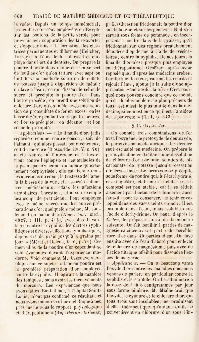 la voûte. Depuis un témps immémorial, les feuilles d’or sont employées en Égypte sur les boulons de la petite vérole pour prévenir leur suppuration, les faire avorter et s’opposer ainsi à la formation des cica- trices permanentes et difformes (Heilcher, Larrev). A l’état de fd, il est trèsem - ployé dans l’art du dentiste. On prépare la poudre d’or de deux manières : On se sert de feuilles d’or qu’on triture avec sept ou huit fois leur poids de sucre ou de sulfate de potasse jusqu’à disparition du métal : on lave à l’eau, ce qui dissout le sel ou le sucre et précipite la poudre d’or. Dans l’autre procédé , on prend une solution de chlorure d’or, qu’on mêle avec une solu- tion de protosulfate de fer en excès ; on les laisse digérer pendant vingt-quatre heures, et l’or se précipite; on décante, et l’on sèche le précipité. AppUcationfi. — « La limaille d’or, jadis regardée comme contre-poison , soit de l'aimant, qui alors passait pour vénéneux, soit du mercure (Dioscoride, liv. V, c. 70), a été vantée à l’intérieur et à l’exté- rieur contre l’épilepsie et les maladies de la peau, par Avicenne, qui ajoute qu’exac- tement porphyrisée , elle est bonne dans les affections du cœur, la tristesse de l’âme, la faiblesse de la vue, et, associée à d’au- tres médicaments, dans les affections atrabilaires. Chrestien, et à son exemple beaucoup de praticiens , l’ont employée avec le même succès que les autres pré- parations d’or, quelquefois même, M. Lal- lemand en particulier [Nouv. hibl. méd., 4 827, t. III, p. 414), avec plus d’avan- tages contre la syphilis , les dartres syphi- litiques et diverses affections lymphatiques, depuis 1 /4 de grain jusqu'à 4 grains par jour. » (Mératet Delens, t. V, p.71). Ces merveilles de la poudre d’or cependant se sont évanouies devant l’expérience mo- derne. Voici comment M. Cazenave s’ex- ])lique sur ce sujet : « L’or en poudre est la première préparation d’or employée contre la syphilis. Il agirait à la manière des toniques , sans avoir les inconvénients du mercure. Les expériences que nous avons faites, Biett et moi, à l’hôpital Saint- Louis , n’ont pas confirmé ce résultat, et nous avons toujours vu l’or métallique à peu près inerte sous le rapport physiologique et thérapeutique.)) [App. thérap. chiCodex, p. 5.) Chrestien frictionnait la poudre d’or sur la langue et sur les gencives. Niel s’en servait sous forme de pommade, en incor- porant la poudre dans de la graisse , qu’il frictionnait sur des régions préalablement dénudées d'épiderme à l’aide de vésica- toires, contre la syphilis. De nos jours, la limaille d'or n’est presque plus employée en thérapeutique. Geoffroy, après avoir rappelé que, d’après les médecins arabes , l’or fortifie le cœur, ranime les esprits et réjouit l'âme, ajoute (à la suite d'une ap- préciation générale des faits) : « C’est pour- quoi nous pouvons conclure que ce métal, qui est le plus noble et le plus précieux de tous , est aussi le plus inutile dans la mé- decine, si ce n’est en ce qu'il est 1 antidote de la pauvreté. » (T. I, p. 543.) § II, Oxydes d’or. On connaît trois combinaisons de l’or avec l’oxygène : le protoxyde, le deutoxyde, le peroxyde ou acide aurique. Ce dernier seul est usité en médecine. On prépare le peroxyde d’or en traitant une dissolution de chlorure d’or par une solution de bi- carbonate de potasse jusqu’à cessation d’effervescence. Le peroxyde se précipite sous forme de poudre qui, à l’état hydraté, est rougeâtre, et brune à l’état sec. Ce composé est peu stable, car il se réduit aisément par l’action de la lumière : aussi faut-il, pour le conserver, le tenir enve- loppé dans des vases teints en noir. Il est insoluble dans l’eau , mais soluble dans l’acide chlorhydrique. On peut, d’après le Codex, le préparer aussi de la manière suivante. On fait bouillir 4 parties de ma- gnésie calcinée avec 1 partie de perchlo- rure d’or dans 40 parties d’eau. On lave ensuite avec de l’eau d’abord pour enlever le chlorure de magnésium , puis avec de l’acide nitrique affaibli pour dissoudre l’ex- cès de magnésie. Applications. — On a beaucoup vanté l’oxyde d’or contre les maladies dont nous venons de parler, en particulier contre la syphilis et la scrofule. On l’a administré à la dose de 1 à 5 centigrammes par jour sous forme pilulaire. M. Mialhe croit que l’oxyde, le cyanure et le chlorure d’or, qui tous trois sont insolubles, ne produisent d’effet thérapeutique qu’autant qu’ils se convertissent en chlorure d’or sous l’in-