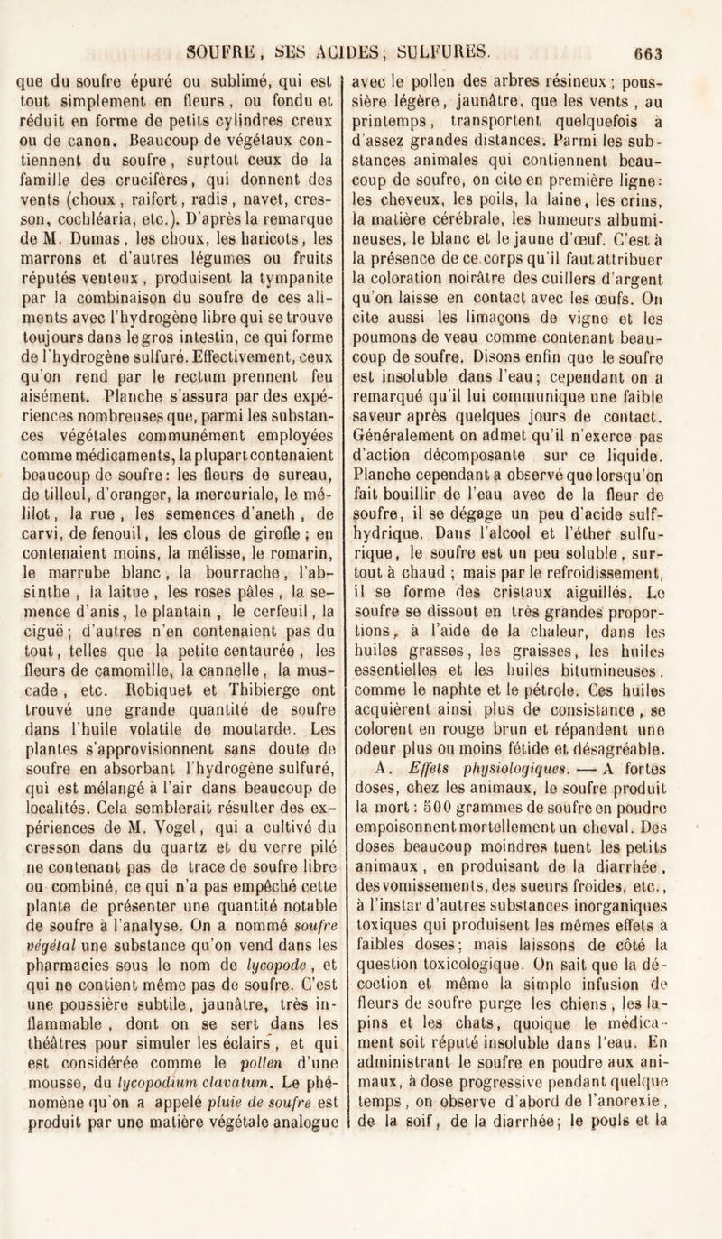 que du soufre épuré ou sublimé, qui est tout simplement en fleurs, ou fondu et réduit en forme de petits cylindres creux ou de canon. Beaucoup de végétaux con- tiennent du soufre, surtout ceux de la famille des crucifères, qui donnent des vents (choux , raifort, radis , navet, cres- son, cochléaria, etc.). D'après la remarque de M. Dumas , les choux, les haricots, les marrons et d’autres légumes ou fruits réputés venteux , produisent la tyrnpanite par la combinaison du soufre de ces ali- ments avec l’hydrogène libre qui se trouve toujours dans legros intestin, ce qui forme de l’hydrogène sulfuré. Effectivement, ceux qu’on rend par le rectum prennent feu aisément. Planche s'assura par des expé- riences nombreuses que, parmi les substan- ces végétales communément employées comme médicaments, laplupartcontenaient beaucoup de soufre: les fleurs de sureau, de tilleul, d’oranger, la mercuriale, le mé- lilot, la rue , les semences d’aneth , de carvi, de fenouil, les clous de girofle ; en contenaient moins, la mélisse, le romarin, le marrube blanc, la bourrache, l’ab- sinthe , la laitue , les roses pâles , la se- mence d’anis, le plantain , le cerfeuil, la ciguë; d’autres n’en contenaient pas du tout, telles que la petite centaurée , les fleurs de camomille, la cannelle, la mus- cade , etc. Robiquet et Thibierge ont trouvé une grande quantité de soufre dans l’huile volatile de moutarde. Les plantes s’approvisionnent sans doute de soufre en absorbant l’hydrogène sulfuré, qui est mélangé à l’air dans beaucoup de localités. Cela semblerait résulter des ex- périences de M. Vogel, qui a cultivé du cresson dans du quartz et du verre pilé ne contenant pas de trace de soufre libre ou combiné, ce qui n’a pas empêché cette plante de présenter une quantité notable de soufre à l’analyse. On a nommé soufre végétal une substance qu’on vend dans les pharmacies sous le nom de lycopode, et qui ne contient même pas de soufre. C’est une poussière subtile, jaunâtre, très in- flammable , dont on se sert dans les théâtres pour simuler les éclairs , et qui est considérée comme le pollen d’une mousse, du lycopodium clavatum. Le phé- nomène qu'on a appelé pluie de soufre est produit par une matière végétale analogue avec le pollen des arbres résineux ; pous- sière légère, jaunâtre, que les vents , au printemps, transportent quelquefois à d’assez grandes distances. Parmi les sub- stances animales qui contiennent beau- coup de soufre, on cite en première ligne: les cheveux, les poils, la laine, les crins, la matière cérébrale, les humeurs albumi- neuses, le blanc et le jaune d’œuf. C’est à la présence de ce corps qu’il faut attribuer la coloration noirâtre des cuillers d’argent qu’on laisse en contact avec les œufs. On cite aussi les limaçons de vigne et les poumons de veau comme contenant beau- coup de soufre, Disons enfin que le soufre est insoluble dans l’eau; cependant on a remarqué qu'il lui communique une faible saveur après quelques jours de contact. Généralement on admet qu’il n’exerce pas d’action décomposante sur ce liquide. Planche cependant a observé que lorsqu’on fait bouillir de l’eau avec de la fleur de soufre, il se dégage un peu d’acide suif- hydrique. Dans l’alcool et l’éther sulfu- rique, le soufre est un peu soluble, sur- tout à chaud ; mais par le refroidissement, il se forme des cristaux aiguillés. Le soufre se dissout en très grandes propor- tions, à l’aide de la chaleur, dans les huiles grasses, les graisses, les huiles essentielles et les huiles bitumineuses, comme le naphte et le pétrole. Cas huiles acquièrent ainsi plus de consistance , se colorent en rouge brun et répandent une odeur plus ou moins fétide et désagréable. A. Effets physiologiques. — A fortes doses, chez les animaux, le soufre produit la mort : 500 grammes de soufre en poudre empoisonnent mortellement un cheval. Des doses beaucoup moindres tuent les petits animaux, en produisant de la diarrhée , desvomissements, des sueurs froides, etc., à l’instar d’autres substances inorganiques toxiques qui produisent les mêmes effets à faibles doses; mais laissons de côté la question toxicologique. On sait que la dé- coction et même la simple infusion de fleurs de soufre purge les chiens , les la- pins et les chats, quoique le médica- ment soit réputé insoluble dans l’eau. En administrant le soufre en poudre aux ani- maux, à dose progressive pendant quelque temps, on observe d’abord de l’anorexie, de la soif, de la diarrhée; le pouls et la