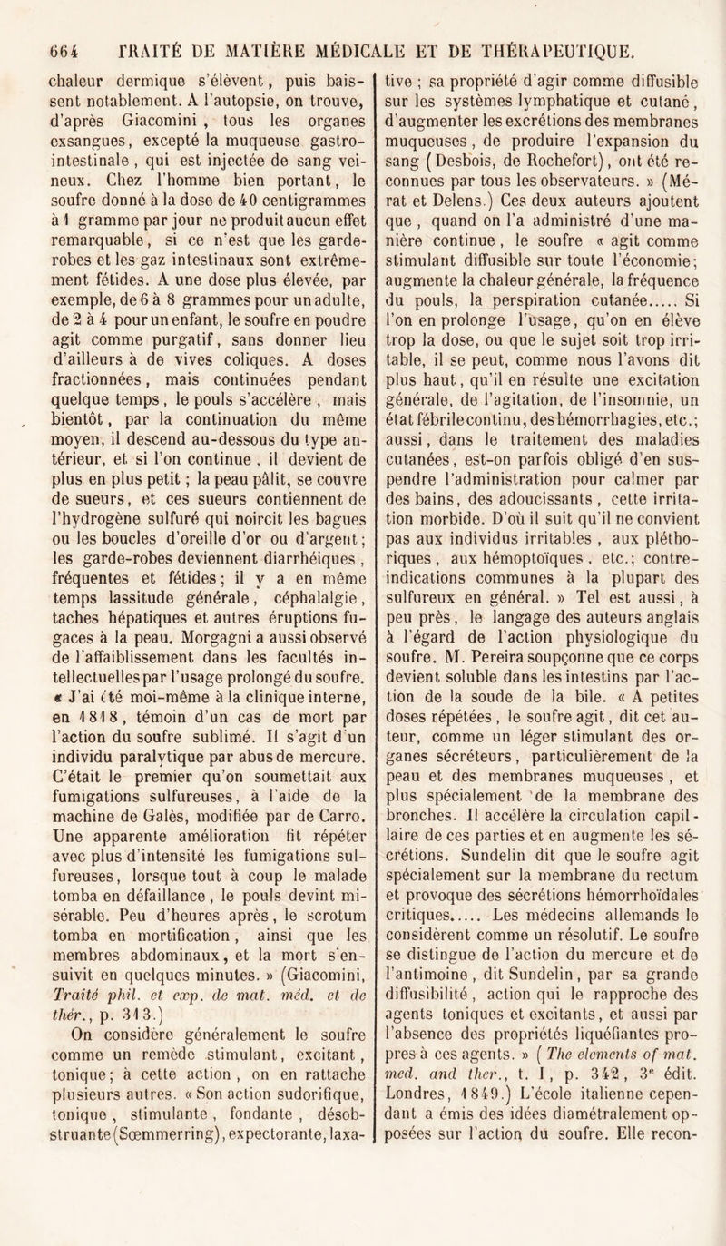 chaleur dermique s’élèvent, puis bais- sent notablement. A l’autopsie, on trouve, d’après Giacomini , tous les organes exsangues, excepté la muqueuse gastro- intestinale , qui est injectée de sang vei- neux. Chez l’homme bien portant, le soufre donné à la dose de 40 centigrammes à i gramme par jour ne produit aucun effet remarquable, si ce n’est que les garde- robes et les gaz intestinaux sont extrême- ment fétides. A une dose plus élevée, par exemple, de 6 à 8 grammes pour un adulte, de 2 à 4 pour un enfant, le soufre en poudre agit comme purgatif, sans donner lieu d’ailleurs à de vives coliques. A doses fractionnées, mais continuées pendant quelque temps , le pouls s’accélère , mais bientôt, par la continuation du même moyen, il descend au-dessous du type an- térieur, et si l’on continue , il devient de plus en plus petit ; la peau pâlit, se couvre de sueurs, et ces sueurs contiennent de l’hydrogène sulfuré qui noircit les bagues ou les boucles d’oreille d’or ou d’argent ; les garde-robes deviennent diarrhéiques , fréquentes et fétides ; il y a en même temps lassitude générale , céphalalgie , taches hépatiques et autres éruptions fu- gaces à la peau. Morgagni a aussi observé de l’affaiblissement dans les facultés in- tellectuelles par l’usage prolongé du soufre. « J’ai (té moi-même à la clinique interne, en 1818, témoin d’un cas de mort par l’action du soufre sublimé. Il s’agit d'un individu paralytique par abus de mercure. C’était le premier qu’on soumettait aux fumigations sulfureuses, à l’aide de la machine de Galès, modifiée par de Carro. Une apparente amélioration fit répéter avec plus d’intensité les fumigations sul- fureuses, lorsque tout à coup le malade tomba en défaillance, le pouls devint mi- sérable. Peu d’heures après, le scrotum tomba en mortification, ainsi que les membres abdominaux, et la mort s'en- suivit en quelques minutes. » (Giacomini, Traité phil. et exp. de mat. méd. et de thér., p. 313.) On considère généralement le soufre comme un remède stimulant, excitant, tonique; à cette action, on en rattache plusieurs antres. « Son action sudorifique, tonique , stimulante , fondante , désob- struante (Sœmmerring), expectorante, laxa- tive ; sa propriété d’agir comme diffusible sur les systèmes lymphatique et cutané, d’augmenter les excrétions des membranes muqueuses, de produire l’expansion du sang (Desb'ois, de Rochefort), ont été re- connues par tous les observateurs. » (Mé- rat et Delens.) Ces deux auteurs ajoutent que , quand on l’a administré d’une ma- nière continue , le soufre « agit comme stimulant diffusible sur toute l’économie; augmente la chaleur générale, la fréquence du pouls, la perspiration cutanée Si l’on en prolonge Pusage, qu’on en élève trop la dose, ou que le sujet soit trop irri- table, il se peut, comme nous l’avons dit plus haut, qu’il en résulte une excitation générale, de l’agitation, de l’insomnie, un état fébrilecontinu, des hémorrhagies, etc.; aussi, dans le traitement des maladies cutanées, est-on parfois obligé d’en sus- pendre l’administration pour calmer par des bains, des adoucissants , cette irrita- tion morbide. D’où il suit qu’il ne convient pas aux individus irritables , aux plétho- riques, aux hémoptoïques , etc.; contre- indications communes à la plupart des sulfureux en général. » Tel est aussi, à peu près , le langage des auteurs anglais à l’égard de l’action physiologique du soufre. M. Pereira soupçonne que ce corps devient soluble dans les intestins par l’ac- tion de la soude de la bile. « A petites doses répétées , le soufre agit, dit cet au- teur, comme un léger stimulant des or- ganes sécréteurs , particulièrement de la peau et des membranes muqueuses , et plus spécialement 'de la membrane des bronches. Il accélère la circulation capil- laire de ces parties et en augmente les sé- crétions. Sundelin dit que le soufre agit spécialement sur la membrane du rectum et provoque des sécrétions hémorrhoïdales critiques Les médecins allemands le considèrent comme un résolutif. Le soufre se distingue de l’action du mercure et de l’antimoine, dit Sundelin, par sa grande diffusibilité , action qui le rapproche des agents toniques et excitants, et aussi par l’absence des propriétés liquéfiantes pro- pres à ces agents. » ( The éléments of mat. med. and ther., t. I, p. 342, 3® édit. Londres, 1 849.) L’école italienne cepen- dant a émis des idées diamétralement op- posées sur l’action du soufre. Elle recon-