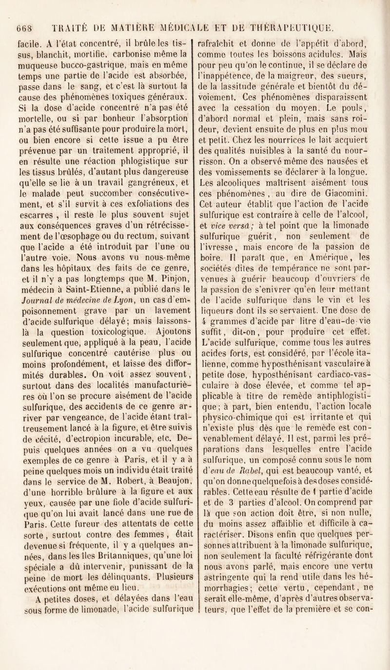 facile. A l’élat concentré, il brûle les tis- sus, blanchit, mortifie, carbonise même la muqueuse bucco-gastrique, mais en même temps une partie de l’acide est absorbée, passe dans le sang, et c’est là surtout la cause des phénomènes toxiques généraux. Si la dose d’acide concentré n’a pas été mortelle, ou si par bonheur l’absorption n’a pas été suffisante pour produire la mort, ou bien encore si cette issue a pu être prévenue par un traitement approprié, il en résulte une réaction phlogistique sur les tissus brûlés, d’autant plus dangereuse qu’elle se lie à un travail gangréneux, et le malade peut succomber consécutive- ment, et s’il survit à ces exfoliations des escarres , il reste le plus souvent sujet aux conséquences graves d’un rétrécisse- ment de l’œsophage ou du rectum, suivant que l’acide a été introduit par l’une ou l’autre voie. Nous avons vu nous-même dans les hôpitaux des faits de ce genre, et il n’y a pas longtemps que M. Pinjon, médecin à Saint-Etienne, a publié dans le Journal de médecine de Lyon, un cas d’em- poisonnement grave par un lavement d’acide sulfurique délayé; mais laissons- là la question toxicologique. Ajoutons seulement que, appliqué à la peau, l’acide sulfurique concentré cautérise plus ou moins profondément, et laisse des diffor- mités durables. On voit assez souvent, surtout dans des localités manufacturiè- res où l’on se procure aisément de l’acide sulfurique, des accidents de ce genre ar- river par vengeance, de l acide étant traî- treusement lancé à la figure, et être suivis de cécité, d’ectropion incurable, etc. De- puis quelques années on a vu quelques exemples de ce genre à Paris, et il y a à peine quelques mois un individu était traité dans le service de M. Robert, à Beaujon, d’une horrible brûlure à la figure et aux yeux, causée par une fiole d’acide sulfuri- que qu’on lui avait lancé dans une rue de Paris. Cette fureur des attentats de cette sorte, surtout contre des femmes , était devenue si fréquente, il y a quelques an- nées, dans les îles Britanniques, qu’une loi spéciale a dû intervenir, punissant de la peine de mort les délinquants. Plusieurs exécutions ont même eu lieu. A petites doses, et délayées dans l’eau sous forme de limonade, l’acide sulfurique rafraîchit et donne de l’appétit d’abord, comme toutes les boissons acidulés. Mais pour peu qu’on le continue, il se déclare de l’inappétence, de la maigreur, des sueurs, de la lassitude générale et bientôt du dé- voiement. Ces phénomènes disparaissent avec la cessation du moyen. Le pouls, d’abord normal et plein, mais sans roi- deur, devient ensuite de plus en plus mou et petit. Chez les nourrices le lait acquiert des qualités nuisibles à la santé du nour- risson. On a observé même des nausées et des vomissements se déclarer à la longue. Les alcooliques maîtrisent aisément tous ces phénomènes , au dire de Giacomini. Cet auteur établit que l’action de l’acide sulfurique est contraire à celle de l’alcool, et vice versâ; à tel point que la limonade sulfurique guérit, non seulement de l’ivresse, mais encore de la passion de boire. Il paraît que, en Amérique, les sociétés dites de tempérance ne sont par- venues à guérir beaucoup d’ouvriers de la passion de s’enivrer qu’en leur mettant de l’acide sulfurique dans le vin et les liqueurs dont ils se servaient. Une dose de 4 grammes d’acide par litre d’eau-de-vie suffit, dit-on, pour produire cet effet. L’acide sulfurique, comme tous les autres acides forts, est considéré, par l’école ita- lienne, comme hyposthénisant vasculaire à petite dose, hyposthénisant cardiaco-vas- culaire à dose élevée, et comme tel ap- plicable à titre de remède antiphlogisti- que; à part, bien entendu, l’action locale physico-chimique qui est irritante et qui n’existe plus dès que le remède est con- venablement délayé. Il est, parmi les pré- parations dans lesquelles entre l’acide sulfurique, un composé connu sous le nom d'eau de Rabel, qui est beaucoup vanté, et qu’on donnequelquefois à desdoses considé- rables. Cette eau résulte de 1 partie d’acide et de 3 parties d’alcool. On comprend par là que son action doit être, si non nulle, du moins assez affaiblie et difficile à ca- ractériser. Disons enfin que quelques per- sonnes attribuent à la limonade sulfurique, non seulement la faculté réfrigérante dont nous avons parlé, mais encore une vertu astringente qui la rend utile dans les hé- morrhagies; cette vertu, cependant, ne serait elle-même, d’après d’autres observa- teurs, que l’effet de la première et se con-