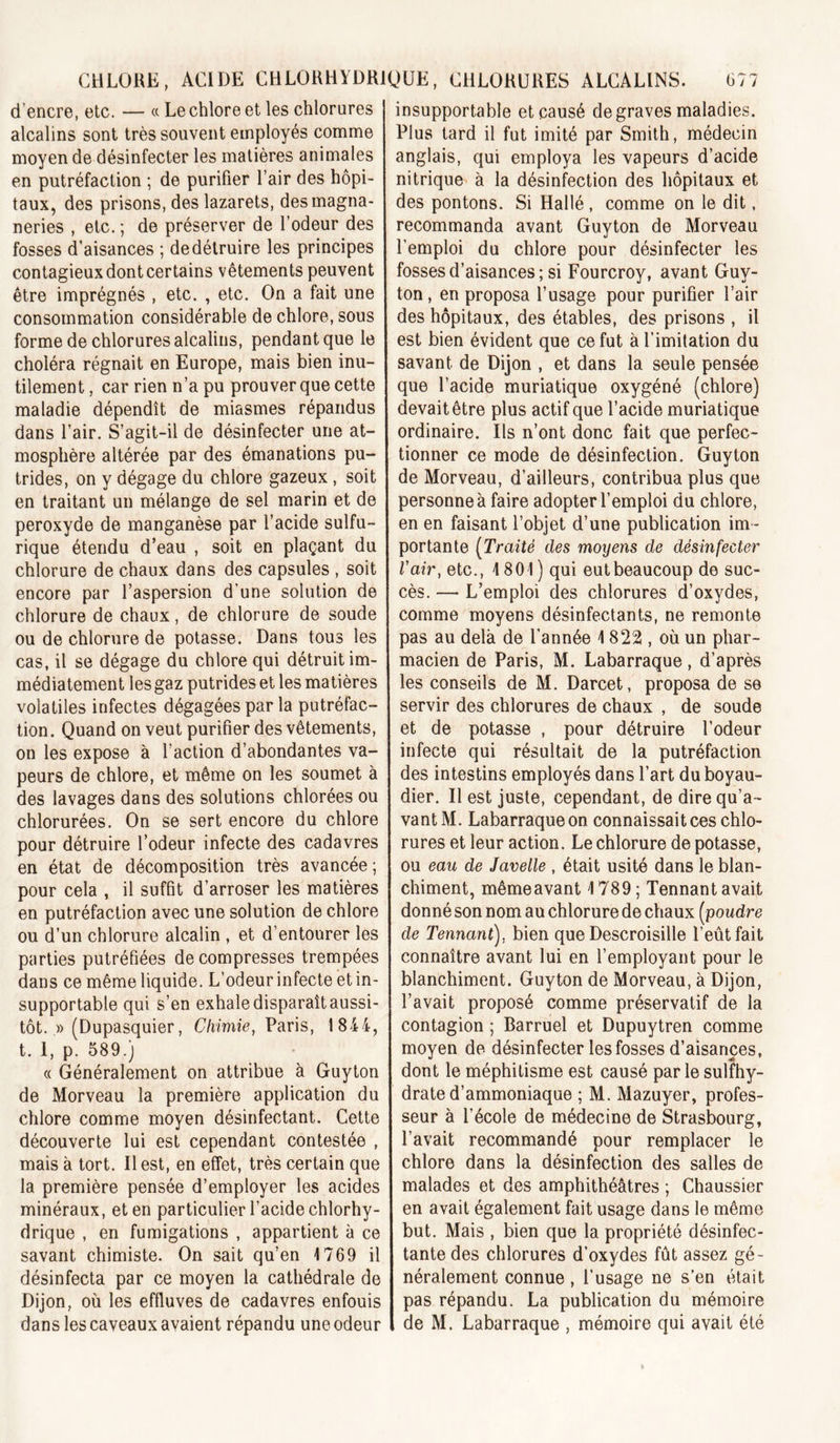 d’encre, etc. — « Le chlore et les chlorures alcalins sont très souvent employés comme moyen de désinfecter les matières animales en putréfaction ; de purifier l’air des hôpi- taux, des prisons, des lazarets, des magna- neries , etc. ; de préserver de l’odeur des fosses d’aisances ; de détruire les principes contagieux dont certains vêtements peuvent être imprégnés , etc. , etc. On a fait une consommation considérable de chlore, sous forme de chlorures alcalins, pendant que le choléra régnait en Europe, mais bien inu- tilement , car rien n’a pu prouver que cette maladie dépendît de miasmes répandus dans l’air. S’agit-il de désinfecter une at- mosphère altérée par des émanations pu- trides, on y dégage du chlore gazeux , soit en traitant un mélange de sel marin et de peroxyde de manganèse par l’acide sulfu- rique étendu d’eau , soit en plaçant du chlorure de chaux dans des capsules , soit encore par l’aspersion d’une solution de chlorure de chaux, de chlorure de soude ou de chlorure de potasse. Dans tous les cas, il se dégage du chlore qui détruit im- médiatement les gaz putrides et les matières volatiles infectes dégagées par la putréfac- tion. Quand on veut purifier des vêtements, on les expose à l’action d’abondantes va- peurs de chlore, et même on les soumet à des lavages dans des solutions chlorées ou chlorurées. On se sert encore du chlore pour détruire l’odeur infecte des cadavres en état de décomposition très avancée ; pour cela , il suffit d’arroser les matières en putréfaction avec une solution de chlore ou d’un chlorure alcalin , et d’entourer les parties putréfiées décompresses trempées dans ce même liquide. L’odeur infecte et in- supportable qui s’en exhale disparaît aussi- tôt. » (Dupasquier, Chimie, Paris, 1844, t. 1, p. 589.) « Généralement on attribue à Guyton de Morveau la première application du chlore comme moyen désinfectant. Cette découverte lui est cependant contestée , mais à tort. Il est, en effet, très certain que la première pensée d’employer les acides minéraux, et en particulier l’acide chlorhy- drique , en fumigations , appartient à ce savant chimiste. On sait qu’en 1769 il désinfecta par ce moyen la cathédrale de Dijon, où les effluves de cadavres enfouis dans les caveaux avaient répandu une odeur insupportable et causé de graves maladies. Plus tard il fut imité par Smith, médecin anglais, qui employa les vapeurs d’acide nitrique à la désinfection des hôpitaux et des pontons. Si Hallé , comme on le dit, recommanda avant Guyton de Morveau l’emploi du chlore pour désinfecter les fosses d’aisances ; si Fourcroy, avant Guy- ton , en proposa l’usage pour purifier l’air des hôpitaux, des étables, des prisons , il est bien évident que ce fut à l’imitation du savant de Dijon , et dans la seule pensée que l’acide muriatique oxygéné (chlore) devait être plus actif que l’acide muriatique ordinaire. Ils n’ont donc fait que perfec- tionner ce mode de désinfection. Guyton de Morveau, d’ailleurs, contribua plus que personne à faire adopter l’emploi du chlore, en en faisant l’objet d’une publication im - portante [Traité des moyens de désinfecter l'air, etc., 1801) qui eut beaucoup de suc- cès. — L’emploi des chlorures d’oxydes, comme moyens désinfectants, ne remonte pas au delà de l’année 1822, où un phar- macien de Paris, M. Labarraque, d’après les conseils de M. Darcet, proposa de se servir des chlorures de chaux , de soude et de potasse , pour détruire l’odeur infecte qui résultait de la putréfaction des intestins employés dans l’art duboyau- dier. Il est juste, cependant, de dire qu’a- vant M. Labarraque on connaissait ces chlo- rures et leur action. Le chlorure de potasse, ou eau de Javelle , était usité dans le blan- chiment, mêmeavant 1789 ; Tennant avait donné son nom au chlorure de chaux [poudre de Tennant), bien que Descroisille l’eût fait connaître avant lui en l’employant pour le blanchiment. Guyton de Morveau, à Dijon, l’avait proposé comme préservatif de la contagion ; Barruel et Dupuytren comme moyen de désinfecter les fosses d’aisances, dont le méphitisme est causé par le sulfhy- drate d’ammoniaque ; M. Mazuyer, profes- seur à l’école de médecine de Strasbourg, l’avait recommandé pour remplacer le chlore dans la désinfection des salles de malades et des amphithéâtres ; Chaussier en avait également fait usage dans le même but. Mais , bien que la propriété désinfec- tante des chlorures d’oxydes fût assez gé- néralement connue, l’usage ne s’en était pas répandu. La publication du mémoire , de M. Labarraque , mémoire qui avait été