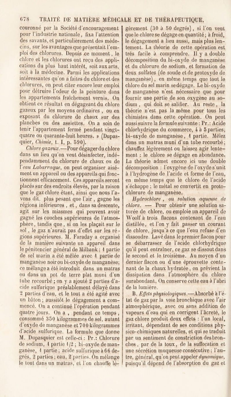 couronné par la Société d’encouragement pour l’industrie nationale, fixa l’attention des savants, et particulièrement des méde- cins, sur les avantages que présentait l’em- ploi des chlorures. Depuis .ce moment, le chlore et les chlorures ont reçu des appli- cations du plus haut intérêt, soit aux arts, soit à la médecine. Parmi les applications intéressantes qu’on a faites du chlore et des chlorures, on peut citer encore leur emploi pour détruire l’odeur de la peinture dans les appartements fraîchement vernis. On obtient ce résultat en dégageant du chlore gazeux par les moyens ordinaires , ou en exposant du chlorure de chaux sur des planches ou des assiettes. On a soin de tenir l’appartement fermé pendant vingt- quatre ou quarante-huit heures. » (Dupas- quier, Chimie, t. I, p. 590), Chlore gazeux.—Pour dégager du chlore dans un lieu qu’on veut désinfecter, indé- pendamment du chlorure de chaux ou de Veau Labarraque, on peut organiser aisé- ment un appareil ou des appareils qui fonc- tionnent efficacement. Ces appareils seront placés sur des endroits élevés, par la raison que le gaz chlore étant, ainsi que nous l’a- vons dit, plus pesant que l’air , gagne les régions inférieures , et, dans sa descente, agit sur les miasmes qui peuvent avoir gagné les couches supérieures de l’atmos- phère , tandis que, si on les plaçait sur le sol, le gaz n’aurait pas d’effet sur les ré- gions supérieures. M. Faraday a organisé de la manière suivante un appareil dans le pénitencier général de Milbank: I partie de sel marin a été mêlée avec I partie de manganèse noir ou bi-oxyde de manganèse; ce mélangea été introduit dans un matras ou dans un pot de terre plat muni d’un tube recourbé ; on y a ajouté 2 parties d’a- cide sulfurique préalablement délayé dans 2 parties d’eau, et le tout a été agité avec un bâton ; aussitôt le dégagement a com- mencé. On a continué l’opération pendant quatre jours. On a , pendant ce temps , consommé 350 kilogrammes de sel, autant d’oxyde de manganèse et 700 kilogrammes d’acide sulfurique. La formule que donne M. Dupasquier est celle-ci : Pr.: Chlorure de sodium, \ partie 1/2 ; bi-oxyde de man- ganèse, 1 partie; acide sulfurique à 66 de- grés, 2 parties ; eau, 2 parties. On mélange le tout dans un matras, et l’on chauffe lé- gèrement (30 à 50 degrés), si l'on veut que le chlore se dégage en quantité ; à froid, le dégagement a lieu aussi, mais plus len- tement. La théorie de cette opération est très facile à comprendre. Il y a double décomposition du bi-oxyde de manganèse et du chlorure de sodium, et formation de deux sulfates (de soude et de protoxyde de manganèse), en même temps que tout le chlore du sel marin se dégage. Le bi-oxyde de manganèse n’est nécessaire que pour fournir une partie de son oxygène au so- dium , qui doit se salifier. Au reste, la théorie n’est pas la même pour tous les chimistes dans cette opération. On peut aussi suivre la formule suivante : Pr.: Acide chlorhydrique du commerce, 4 à 5 parties; bi-oxyde de manganèse, 1 partie. Mêlez dans un matras muni d’un tube recourbé; chauffez légèrement ou laissez agir lente- ment : le chlore se dégage en abondance. La théorie admet encore ici une double décomposition : l’oxygène de l’oxyde s’unit à l’hydrogène de l’acide et forme de l’eau, en même temps que le chlore de l’acide s’échappe ; le métal se convertit en proto- chlorure de manganèse. Hydrochlore , ou solution aqueuse de chlore. — Pour obtenir une solution sa- turée de chlore, ou emploie un appareil de Woolf à trois flacons contenant de l’eau distillée, et l’on y fait passer un courant de chlore, jusqu’à ce que l’eau refuse d*en dissoudre. Lavé dans le premier flacon pour se débarrasser de l’acide chlorhydrique qu’il peut entraîner, ce gaz se dissout dans le second et le troisième. Au moyen d’un dernier flacon ou d’une éprouvette conte- nant de la chaux hydratée, on prévient la dissipation dans l’atmosphère du chlore surabondant. On conserve cette eau à l’abri de la lumière. B. Effets physiologiques.—Absorbé à l’é- tat de gaz par la voie bronchique avec l’air atmosphérique, avec ou sans addition de vapeurs d’eau qui en corrigent Tâcreté, le gaz chlore produit deux effets : l’un local, irritant, dépendant de ses conditions phy- sico-chimiques naturelles, et qui se traduit par un sentiment de constriction des bron- ches , par de la toux, de la suffocation et une sécrétion muqueuse consécutive ; l’au- tre, général, qu’on peut appeler dynamique, puisqu’il dépend de l’absorption du gaz et