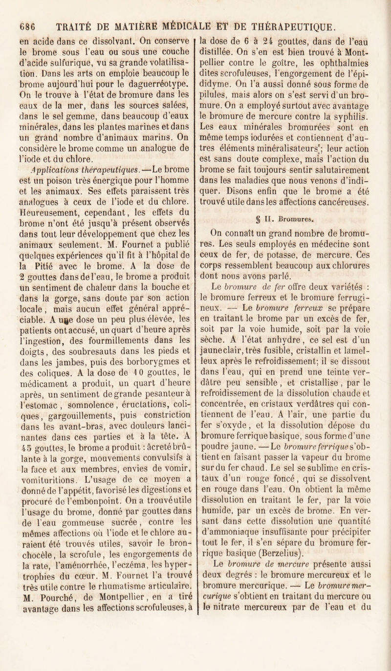 en acide dans ce dissolvant. On conserve le brome sous l’eau ou sous une couche d’acide sulfurique, vu sa grande volatilisa- tion. Dans les arts on emploie beaucoup le brome aujourd’hui pour le daguerréotype. On le trouve à l’état de bromure dans les eaux de la mer, dans les sources salées, dans le sel gemme, dans beaucoup d’eaux minérales, dans les plantes marines et dans un grand nombre d’animaux marins. On considère le brome comme un analogue de l’iode et du chlore. Applications thérapeutiques.—Le brome est un poison très énergique pour l’homme et les animaux. Ses effets paraissent très analogues à ceux de l’iode et du chlore. Heureusement, cependant, les effets du brome n’ont été jusqu’à présent observés dans tout leur développement que chez les animaux seulement. M. Fournet a publié quelques expériences qu’il fît à l’hôpital de la Pitié avec le brome. A la dose de 2 gouttes dans de l’eau, le brome a produit un sentiment de chaleur dans la bouche et dans la gorge, sans doute par son action locale, mais aucun effet général appré- ciable. A ui^e dose un peu plus élevée, les patients ont accusé, un quart d’heure après l’ingestion, des fourmillements dans les doigts, des soubresauts dans les pieds et dans les jambes, puis des borborygmes et des coliques. A la dose de I 0 gouttes, le médicament a produit, un quart d’heure après, un sentiment de grande pesanteur à l’estomac , somnolence, éructations, coli- ques, gargouillements, puis constriction dans les avant-bras, avec douleurs lanci- nantes dans ces parties et à la tête. A 45 gouttes, le brome a produit : âcreté brû- lante à la gorge, mouvements convulsifs à la face et aux membres, envies de vomir, vomituritions. L’usage de ce moyen a donné de l’appétit, favorisé les digestions et procuré de l’embonpoint. On a trouvéutile l’usage du brome, donné par gouttes dans de l’eau gommeuse sucrée, contre les mêmes affections où l’iode et le chlore au- raient été trouvés utiles, savoir le bron- chocèle, la scrofule, les engorgements de la rate, l’aménorrhée, l’eczéma, les hyper- trophies du cœur. M. Fournet l’a trouvé très utile contre le rhumatisme articulaire. M. Fourché, de Montpellier, en a tiré avantage dans les affections scrofuleuses, à la dose de 6 à 24 gouttes, dans de l’eau distillée. On s’en est bien trouvé à Mont- pellier contre le goitre, les ophthalmies dites scrofuleuses, l'engorgement de l’épi- didyme. On l’a aussi donné sous forme de pilules, mais alors on s’est servi d’un bro- mure. On a employé surtout avec avantage le bromure de mercure contre la syphilis. Les eaux minérales bromurées sont en même temps indurées et contiennent d’au- tres éléments minéralisateurs'; leur action est sans doute complexe, mais l’action du brome se fait toujours sentir salutairement dans les maladies que nous venons d’indi- quer. Disons enfin que le brome a été trouvé utile dans les affections cancéreuses. § II. Bromures. On connaît un grand nombre de bromu- res. Les seuls employés en médecine sont ceux de fer, de potasse, de mercure. Ces corps ressemblent beaucoup aux chlorures dont nous avons parlé. Le bromure de fer offre deux variétés : le bromure ferreux et le bromure ferrugi- neux. — Le bromure ferreux se prépare en traitant le brome par un excès de fer, soit par la voie humide, soit par la voie sèche. A l’état anhydre, ce sel est d’un jauneclair,très fusible, cristallin et lamel- leux après le refroidissement; il se dissout dans l’eau, qui en prend une teinte ver- dâtre peu sensible, et cristallise , par le refroidissement de la dissolution chaude et concentrée, en cristaux verdâtres qui con- tiennent de l’eau. A l’air, une partie du fer s’oxyde, et la dissolution dépose du bromure ferrique basique, sous forme d’une poudre jaune. —Le bromure ferrique s'ob- tient en faisant passer la vapeur du brome sur du fer chaud. Le sel se sublime en cris- taux d’un rouge foncé, qui se dissolvent en rouge dans l’eau. On obtient la même dissolution en traitant le fer, par la voie humide, par un excès de brome. En ver- sant dans cette dissolution une quantité d’ammoniaque insuffisante pour précipiter tout le fer, il s’en sépare du bromure fer- rique basique (Berzelius). Le bromure de mercure présente aussi deux degrés : le bromure mercureux et le bromure mercurique. — Le bromuremer- curique s’obtient en traitant du mercure ou le nitrate mercureux par de l’eau et du