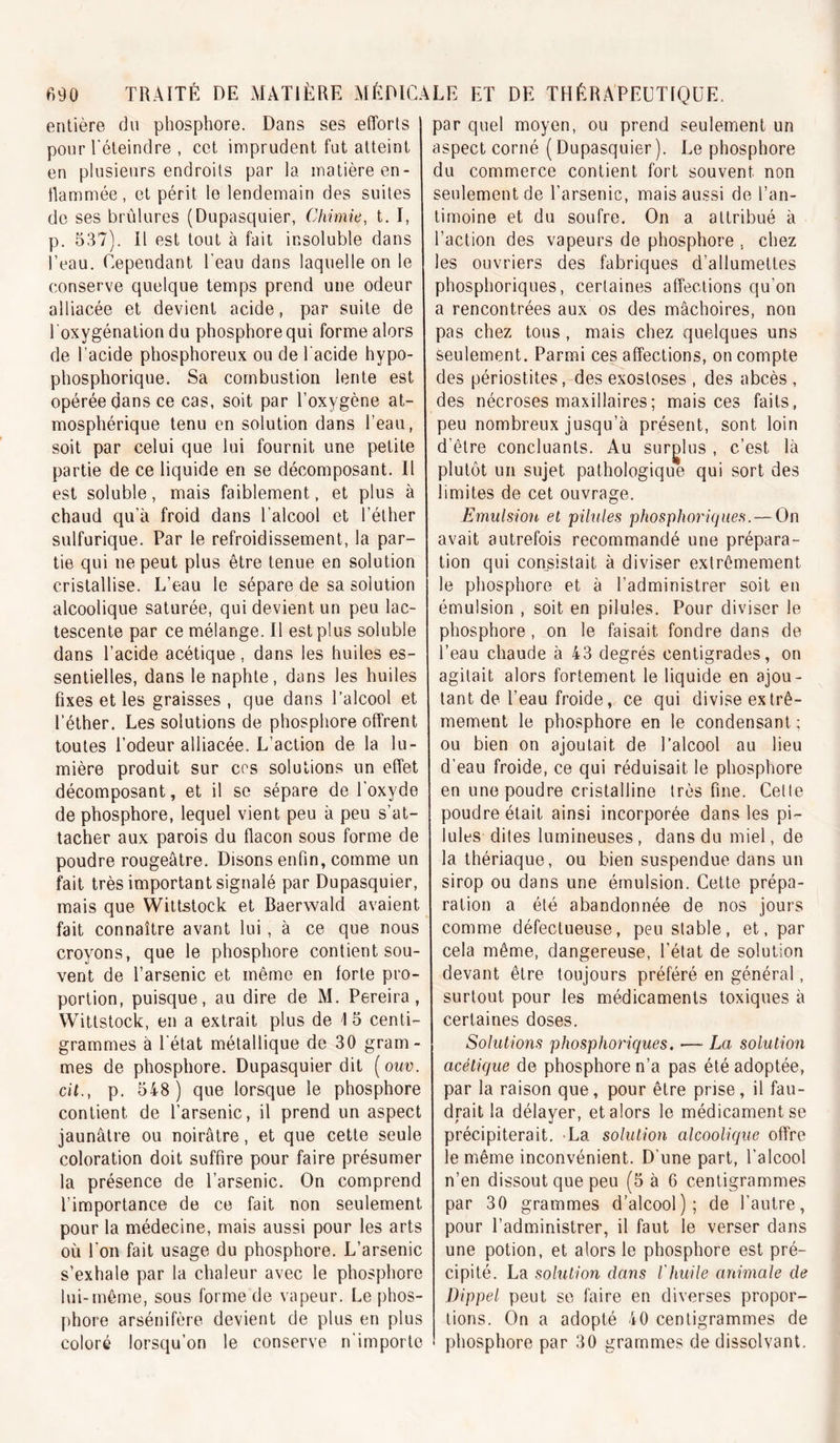 entière du phosphore. Dans ses efforts pour l'éteindre , cet imprudent fut atteint en plusieurs endroits par la matière en- llammée, et périt le lendemain des suites de ses brûlures (Dupasquier, Chimie, t. I, p. 537). Il est tout à fait insoluble dans l’eau. Cependant l'eau dans laquelle on le conserve quelque temps prend une odeur alliacée et devient acide, par suite de l’oxygénation du phosphore qui forme alors de l’acide phosphoreux ou de l'acide hypo- phosphorique. Sa combustion lente est opérée dans ce cas, soit par l’oxygène at- mosphérique tenu en solution dans l’eau, soit par celui que lui fournit une petite partie de ce liquide en se décomposant. Il est soluble, mais faiblement, et plus à chaud qu’à froid dans l’alcool et l’éther sulfurique. Par le refroidissement, la par- tie qui ne peut plus être tenue en solution cristallise. L’eau le sépare de sa solution alcoolique saturée, qui devient un peu lac- tescente par ce mélange. Il est plus soluble dans l’acide acétique, dans les huiles es- sentielles, dans lenaphte, dans les huiles fixes et les graisses , que dans l’alcool et l’éther. Les solutions de phosphore offrent toutes l’odeur alliacée. L’action de la lu- mière produit sur ces solutions un effet décomposant, et il se sépare de l’oxyde de phosphore, lequel vient peu à peu s’at- tacher aux parois du flacon sous forme de poudre rougeâtre. Disons enfin, comme un fait très important signalé par Dupasquier, mais que Wittstock et Baerwald avaient fait connaître avant lui, à ce que nous croyons, que le phosphore contient sou- vent de l’arsenic et même en forte pro- portion, puisque, au dire de M. Pereira, Wittstock, en a extrait plus de 1 5 centi- grammes à l'état métallique de 30 gram- mes de phosphore. Dupasquier dit {ouv. cil., p. 548 ) que lorsque le phosphore contient de l’arsenic, il prend un aspect jaunâtre ou noirâtre, et que cette seule coloration doit suffire pour faire présumer la présence de l’arsenic. On comprend l’importance de ce fait non seulement pour la médecine, mais aussi pour les arts où l’on fait usage du phosphore. L’arsenic s’exhale par la chaleur avec le phosphore lui-même, sous forme de vapeur. Le phos- phore arsénifère devient de plus en plus coloré lorsqu’on le conserve n'importe par quel moyen, ou prend seulement un aspect corné ( Dupasquier ). Le phosphore du commerce contient fort souvent non seulement de l’arsenic, mais aussi de l’an- timoine et du soufre. On a attribué à l’action des vapeurs de phosphore , chez les ouvriers des fabriques d’allumettes phosphoriques, certaines affections qu’on a rencontrées aux os des mâchoires, non pas chez tous, mais chez quelques uns seulement. Parmi ces^affections, on compte des périostites, des exostoses , des abcès , des nécroses maxillaires ; mais ces faits, peu nombreux jusqu’à présent, sont loin d’être concluants. Au surglus , c’est là plutôt un sujet pathologique qui sort des limites de cet ouvrage. Emulsion et pilules phosphoriques. — On avait autrefois recommandé une prépara- tion qui consistait à diviser extrêmement le phosphore et à l’administrer soit en émulsion , soit en pilules. Pour diviser le phosphore, on le faisait fondre dans de l’eau chaude à 43 degrés centigrades, on agitait alors fortement le liquide en ajou- tant de l’eau froide, ce qui divise extrê- mement le phosphore en le condensant; ou bien on ajoutait de l’alcool au lieu d’eau froide, ce qui réduisait le phosphore en une poudre cristalline très fine. Celle poudre était ainsi incorporée dans les pi- lules dites lumineuses, dans du miel, de la thériaque, ou bien suspendue dans un sirop ou dans une émulsion. Cette prépa- ration a été abandonnée de nos jours comme défectueuse, peu stable, et, par cela même, dangereuse, l’état de solution devant être toujours préféré en général, surtout pour les médicaments toxiques à certaines doses. Solutions phosphoriques. —■ La solution acétique de phosphore n’a pas été adoptée, par la raison que, pour être prise, il fau- drait la délayer, et alors le médicament se précipiterait. La solution alcoolique offre le même inconvénient. D’une part, l’alcool n’en dissout que peu (5 à 6 centigrammes par 30 grammes d'alcool); de l’autre, pour l’administrer, il faut le verser dans une potion, et alors le phosphore est pré- cipité. La solution dans l'huile animale de Dippel peut se faire en diverses propor- tions. On a adopté 40 centigrammes de phosphore par 30 grammes de dissolvant.