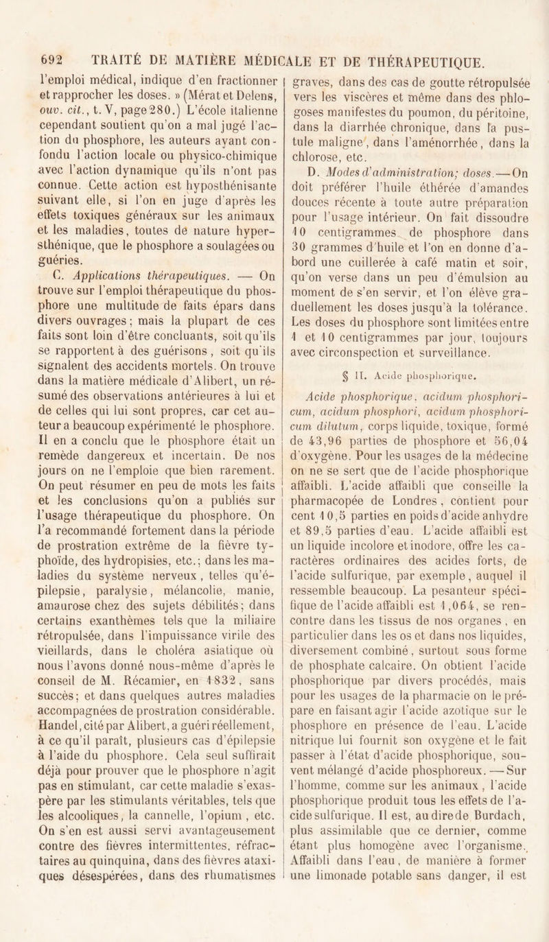 l’emploi médical, indique d’en fractionner et rapprocher les doses. » (MératetDelens, ouv. cit., t. V, page280.) L’école italienne cependant soutient qu’on a mal jugé l’ac- tion du phosphore, les auteurs ayant con- fondu l’action locale ou physico-chimique avec l’action dynamique qu’ils n’ont pas connue. Cette action est hyposthénisante suivant elle, si l’on en juge d’après les effets toxiques généraux sur les animaux et les maladies, toutes de nature hyper- sthénique, que le phosphore a soulagées ou guéries. C. Applications thérapeutiques. — On trouve sur l’emploi thérapeutique du phos- phore une multitude de faits épars dans divers ouvrages ; mais la plupart de ces faits sont loin d’être concluants, soit qu’ils se rapportent à des guérisons , soit qu’ils signalent des accidents mortels. On trouve dans la matière médicale d’Alibert, un ré- sumé des observations antérieures à lui et de celles qui lui sont propres, car cet au- teur a beaucoup expérimenté le phosphore. Il en a conclu que le phosphore était un remède dangereux et incertain. De nos jours on ne l’emploie que bien rarement. On peut résumer en peu de mots les faits et les conclusions qu’on a publiés sur l’usage thérapeutique du phosphore. On Ta recommandé fortement dans la période de prostration extrême de la fièvre ty- phoïde, des hydropisies, etc.; dans les ma- ladies du système nerveux , telles qu’é- pilepsie, paralysie, mélancolie, manie, amaurose chez des sujets débilités; dans certains exanthèmes tels que la miliaire rétropulsée, dans l’impuissance virile des vieillards, dans le choléra asiatique où nous l’avons donné nous-même d’après le conseil de M. Récamier, en 1832, sans succès; et dans quelques autres maladies accompagnées de prostration considérable. Handel,cité par Alibert, a guéri réellement, à ce qu’il paraît, plusieurs cas d’épilepsie à l’aide du phosphore. Cela seul suffirait déjà pour prouver que le phosphore n’agit pas en stimulant, car cette maladie s’exas- père par les stimulants véritables, tels que les alcooliques, la cannelle, l’opium , etc. On s’en est aussi servi avantageusement contre des fièvres intermittentes, réfrac- taires au quinquina, dans des fièvres ataxi- ques désespérées, dans des rhumatismes graves, dans des cas de goutte rétropulsée vers les viscères et même dans des phlo- goses manifestes du poumon, du péritoine, dans la diarrhée chronique, dans la pus- tule maligne, dans l’aménorrhée, dans la chlorose, etc. D. Modes d'administration; doses. — On doit préférer l’huile éthérée d’amandes douces récente à toute autre préparation pour l’usage intérieur. On fait dissoudre 10 centigrammes^ de phosphore dans 30 grammes d'huile et l’on en donne d’a- bord une cuillerée à café matin et soir, qu’on verse dans un peu d’émulsion au moment de s’en servir, et l’on élève gra- duellement les doses jusqu’à la tolérance. Les doses du phosphore sont limitées entre 1 et 10 centigrammes par jour, toujours avec circonspection et surveillance. S fT. Acide pliosphorique. Acide phosphorique, acidurn phosphori- cum, acidurn phosphori, acidurn phosphori- cum dilutum, corps liquide, toxique, formé de 43,96 parties de phosphore et 56,04 d’oxygène. Pour les usages de la médecine on ne se sert que de l’acide phosphorique affaibli. L’acide affaibli que conseille la pharmacopée de Londres, contient pour cent 10,5 parties en poids d’acide anhydre et 89,5 parties d’eau. L’acide affaibli est un liquide incolore et inodore, offre les ca- ractères ordinaires des acides forts, de l’acide sulfurique, par exemple, auquel il ressemble beaucoup. La pesanteur spéci- fique de l’acide affaibli est 1,064, se ren- contre dans les tissus de nos organes , en particulier dans les os et dans nos liquides, diversement combiné, surtout sous forme de phosphate calcaire. On obtient l’acide phosphorique par divers procédés, mais pour les usages de la pharmacie on le pré- pare en faisant agir l’acide azotique sur le phosphore en présence de l’eau. L’acide nitrique lui fournit son oxygène et le fait passer à l’état d’acide phosphorique, sou- vent mélangé d’acide phosphoreux. —Sur l’homme, comme sur les animaux , l’acide phosphorique produit tous les effets de l’a- cide sulfurique. Il est, audirede Burdach, plus assimilable que ce dernier, comme étant plus homogène avec l’organisme.. Affaibli dans l’eau, de manière à former une limonade potable sans danger, il est