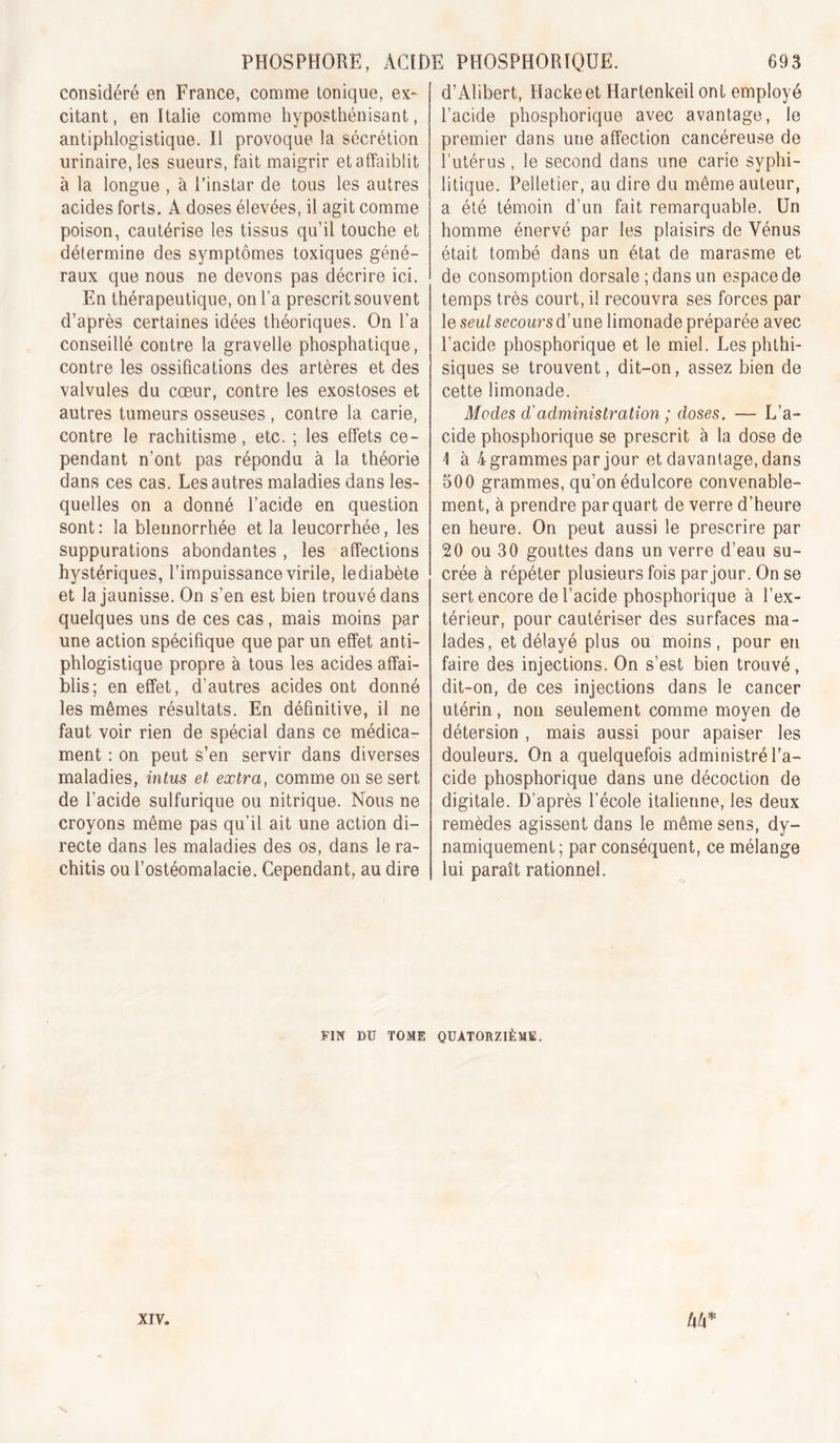 considéré en France, comme tonique, ex- citant, en Italie comme hyposthénisant, antiphlogistique. Il provoque la sécrétion urinaire, les sueurs, fait maigrir et affaiblit à la longue , à l’instar de tous les autres acides forts. A doses élevées, il agit comme poison, cautérise les tissus qu’il touche et détermine des symptômes toxiques géné- raux que nous ne devons pas décrire ici. En thérapeutique, on l’a prescrit souvent d’après certaines idées théoriques. On l’a conseillé contre la gravelle phosphatique, contre les ossifications des artères et des valvules du cœur, contre les exostoses et autres tumeurs osseuses , contre la carie, contre le rachitisme, etc. ; les effets ce- pendant n’ont pas répondu à la théorie dans ces cas. Les autres maladies dans les- quelles on a donné l’acide en question sont: la blennorrhée et la leucorrhée, les suppurations abondantes, les affections hystériques, l’impuissance virile, le diabète et la jaunisse. On s’en est bien trouvé dans quelques uns de ces cas, mais moins par une action spécifique que par un effet anti- phlogistique propre à tous les acides affai- blis; en effet, d’autres acides ont donné les mêmes résultats. En définitive, il ne faut voir rien de spécial dans ce médica- ment : on peut s’en servir dans diverses maladies, intus et. extra, comme on se sert de l’acide sulfurique ou nitrique. Nous ne croyons même pas qu’il ait une action di- recte dans les maladies des os, dans le ra- chitis ou l’ostéomalacie. Cependant, au dire d’Alibert, Hackeet Hartenkeil ont employé l’acide phosphorique avec avantage, le premier dans une affection cancéreuse de l’utérus, le second dans une carie syphi- litique. Pelletier, au dire du même auteur, a été témoin d’un fait remarquable. Un homme énervé par les plaisirs de Vénus était tombé dans un état de marasme et de consomption dorsale ; dans un espace de temps très court, il recouvra ses forces par le seul secours d’une limonade préparée avec l’acide phosphorique et le miel. Les phthi- siques se trouvent, dit-on, assez bien de cette limonade. Modes d'administration ; doses. — L’a- cide phosphorique se prescrit à la dose de 1 à 4 grammes par jour et davantage, dans 500 grammes, qu’on édulcore convenable- ment, à prendre par quart de verre d’heure en heure. On peut aussi le prescrire par 20 ou 30 gouttes dans un verre d’eau su- crée à répéter plusieurs fois par jour. On se sert encore de l’acide phosphorique à l’ex- térieur, pour cautériser des surfaces ma- lades, et délayé plus ou moins, pour en faire des injections. On s’est bien trouvé, dit-on, de ces injections dans le cancer utérin, non seulement comme moyen de détersion , mais aussi pour apaiser les douleurs. On a quelquefois administré l’a- cide phosphorique dans une décoction de digitale. D’après l’école italienne, les deux remèdes agissent dans le même sens, dy- namiquement; par conséquent, ce mélange lui paraît rationnel. FIN DU TOME QUATORZIÈME.