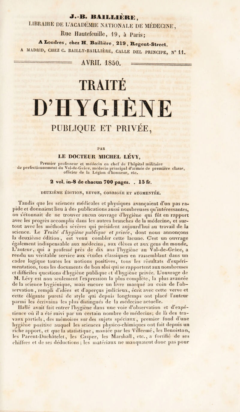 •I.-B. BAlLIilÉRE:, LIBRAIRE DE L’ACADÉMIE NATIONALE DE MÉDECINE, Rue Hautefeuille, 19, à Paris; A Londres, cher H. Baillière, 219, Regent-Street. A MADRI0J CHEZ C» BAILLY-BAILLIERE) GALLE BEL PRINCIPE» N** H» — AVRIL 1850. ===== TRAITÉ D’HYGIÈNE PUBLIQUE ET PRIVÉE, PAR LE DOCTEUR MICHEL LÉVY, Premier professeur et médecin eu chef de l’hôpital militaire de perfecliomiement du Val-de-Gi âce, médecin principal d’armée de première classe, officier de la Légion d’honneur, etc. 2 vol. iii-8 de chacun 700 pages. . 15 fr. DEUXIÈME ÉDITION, REVDE, CORRIGEE ET AUGMENTEE. Tandis que les sciences médicales et physiques avançaient d’un pas ra- pide et donnaient lieu à des publications aussi nombreuses qu’intéressantes, on s’étonnait de ne trouver aucun ouvrage d’bygiène qui fut en rapport avec les progrès accomplis dans les autres branches de la médecine, et sur- tout avec les méthodes sévères qui président aujourd’hui au travail de la science. Le Traité d’hygiène pubUcjiæ et privée^ dont nous annonçons la deuxième édition, est venu combler cette lacune. C’est un ouvrage également indispensable aux médecins, aux élèves et aux gens du monde. L’auteur, qui a professé près de dix ans l’hygiène au Val-de-Gràce, a rendu un véritable service aux études classiques en rassemblant dans un cadre logique toutes les notions positives, tons les résultats d’expéri- mentation, tous les documents de bon aloi cjui se rapportent aux nombreuses et difficiles questions d'hygiène publique tt d’hygiène privée. L’ouvrage de M. Lévy est non seulement l’expression la plus complète, la plus avancée de la science hygiénique, mais encore un livre marqué au coin de l’ob- servation , rempli d’idées et d’aperçus judicieux, écrit avec cette verve et celte élégante pureté de style qui depuis longtemps ont placé l’auteur parmi les écrivains les plus distingués de la médecine actuelle. Hallé avait fait entrer l’hygiène dans une voie d’observation et d’expé- rience où il a été suivi par un certain nombre de médecins; de là des tra- vaux partiels , des mémoires sur des sujets spéciaux, premier fond d’une hygiène positive auquel les sciences physico-chimiques ont fait depuis un riche apport, et que la statistique, maniée par les Villermé, les Benoiston, les Parent-Duchâtelet, les Casper, les Marshall, etc., a fortifié de ses chiffres et de ses déductions ; les matériaux ne manquaient donc pas pour