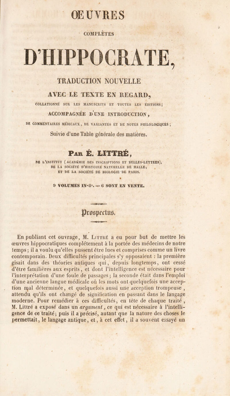 OEUVRES COMPLÈTES^ D’HIPPOCRATE, TRADUCTION NOUVELLE AVEC LÉ TEXTE EN REGARD, COLLATIONNÉ SUR LES MANUSCRITS ET TOUTES LES ÉDITIONS; ACCOMPAGNÉE DUNE INTRODUCTION, DE COMMENTAIRES MÉDICAUX, DE VARIANTES ET DE NOTES PHILOLOGIQUES; Suivie d’une Table générale des matières. I Par Ë. LITTRÉ, DE L'INSTITUT (ACADÉMIE DES INSCRIPTIONS ET BELLES-LETTREs), DE LA SOCIÉTÉ D'HISTOIRE NATURELLE DE HALLE, ET DE LA SOCIÉTÉ DE BIOLOGIE DE PARIS. ♦ 9 VOLUMES IS-8. — 6 SOSX EN VENTE. En publiant cet ouvrage, M. Littré a eu pour but de mettre les œuvres hippocratiques complètement à la portée des médecins de notre temps ; il a voulu qu’elles pussent être lues et comprises comme un livre contemporain. Deux difficultés principales s’y opposaient ; la première gisait dans des théories antiques qui, depuis longtemps, ont cessé d’être familières aux esprits, et dont l’intelligence est nécessaire pour l’interprétation d’une foule de passages ; la seconde était dans l’emploi d’une ancienne langue médicale où les mots ont quelquefois une accep- tion njal déterminée, et quelquefois aussi une acception trompeuse , attendu qu’ils ont changé de signification en passant dans le langage moderne. Pour remédier à ces difficultés, en tête de chaque traité , M. Littré a exposé dans un argument, ce qui est nécessaire à l’intelli- gence de ce traité; puis il a précisé, autant que la nature des choses le permettait, le langage antique, et, à cet effet, il a souvent essayé un