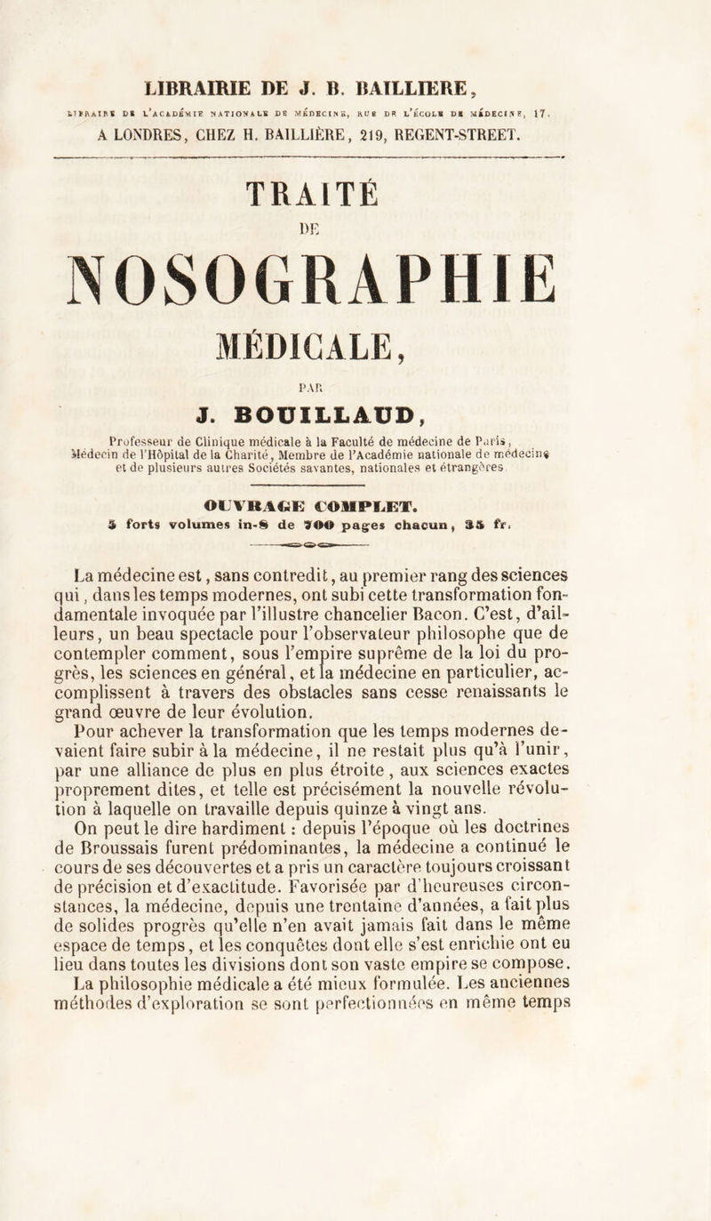 LIBRAIRIE DE J. B. BAILLIERE, tTïlVAinï DS l’académie NATIOTfALK DK MÉDECINS, HUB DR l’ÉCOLB DR MRDECIi^E, 17. A LONDRES, CHEZ H. BAILLIÈRE, 219, REGENT-STREET. TRAITÉ DE NOSOGRAPHIE MÉDICALE PAR J. BOUILLAUD, Professeur de Clinique médicale à lu Faculté de médecine de Paris, àlédecin de l’Hôpital de la Charité, Membre de l’Académie nationale de médecin# et de plusieurs autres Sociétés savantes, nationale.s et étrangères OUVRAGE eOlIPUET. ê forts volumes in-S^ de 900 pagres chacun, S&amp; fr^ La médecine est, sans contredit, au premier rang des sciences qui, dans les temps modernes, ont subi cette transformation fon- damentale invoquée par l’illustre chancelier Bacon. C’est, d’ail™ leurs, un beau spectacle pour l’observateur philosophe que de contempler comment, sous l’empire suprême de la loi du pro- grès, les sciences en général, et la médecine en particulier, ac- complissent à travers des obstacles sans cesse renaissants le grand œuvre de leur évolution. Pour achever la transformation que les temps modernes de- vaient faire subir à la médecine, il ne restait plus qu’à l’unir, par une alliance de plus en plus étroite, aux sciences exactes proprement dites, et telle est précisément la nouvelle révolu- tion à laquelle on travaille depuis quinze à vingt ans. On peut le dire hardiment : depuis l’époque où les doctrines de Broussais furent prédominantes, la méaecine a continué le cours de ses découvertes et a pris un caractère toujours croissant de précision et d’exactitude. Favorisée par d’heureuses circon- stances, la médecine, depuis une trentaine d’années, a fait plus de solides progrès qu’elle n’en avait jamais fait dans le même espace de temps, et les conquêtes dont elle s’est enrichie ont eu lieu dans toutes les divisions dont son vaste empire se cornpose. La philosophie médicale a été mieux formulée. Les anciennes méthodes d’exploration se sont perfectionnées en même temps