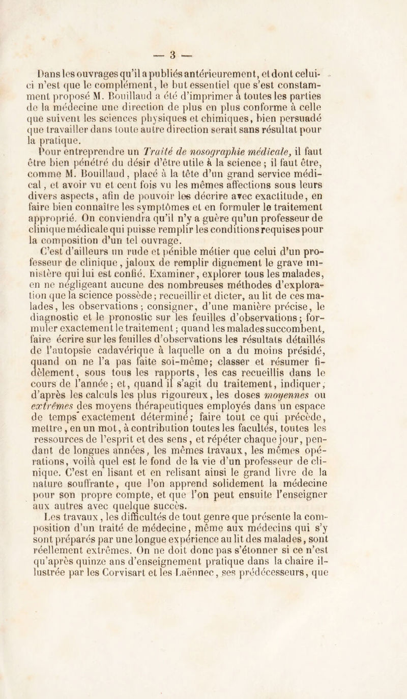 Dans les ouvrages qu’il a publiés antérieurement, et dont celui- ci n’est que le complément, le but essentiel cjue s’est constam- ment proposé M. Boiiilland a été d’imprimer a toutes les parties de la médecine une direction de plus en plus conforme à celle que suivent les sciences physiques et chimiques, bien persuadé que travailler dans toute autre direction serait sans résultat pour la pratique. Pour entreprendre un Traité de nosographie médicale, il faut être bien pénétré du désir d’être utile à la science ; il faut être, comme M. Bouillaud, placé à la tête d’un grand service médi- cal , et avoir vu et cent fois vu les mêmes affections sous leurs divers aspects, afin de pouvoir les décrire avec exactitude, en faire bien connaîire les symptômes et en formuler le traitement approprié. On conviendra qu’il n’y a guère qu’un professeur de clinique médicale qui puisse remplir les conditions requises pour la composition d’un tel ouvrage. C’est d’ailleurs un rude et pénible métier que celui d’un pro- fesseur de clinique, jaloux de remplir dignement le grave mi- nistère qui lui est confié. Examiner, explorer tous les malades, en ne négligeant aucune des nombreuses méthodes d’explora- tion que la science possède ; recueillir et dicter, au lit de ces ma- lades, les observations; consigner, d’une manière précise, le diagnostic et le pronostic sur les feuilles d’observations ; for- muler exactement le traitement ; quand les malades succombent faire écrire sur les feuilles d’observations les résultats détaillés de l’autopsie cadavérique à laquelle on a du moins présidé, 3uand on ne l’a pas faite soi-même; classer et résumer fi- èlement, sous tous les rapports, les cas recueillis dans le cours de l’année; et, quand il s’agit du traitement, indiquer, d’après les calculs les plus rigoureux, les doses moyennes ou extrêmes des moyens thérapeutiques employés dans un espace de temps”exactement déterminé; faire tout ce qui précède, mettre, en un mot, à contribution toutes les facultés, toutes les ressources de l’esprit et des sens, et répéter chaque jour, pen- dant de longues années, les mêmes travaux, les mêmes opé- rations, voilà quel est le fond de la vie d’un professeur de cli- nique. C’est en lisant et en relisant ainsi le grand livre de la nature souffrante, que l’on apprend solidement la médecine pour son propre compte, et que l’on peut ensuite l’enseigner aux autres avec quelque succès. Les travaux, les difficultés de tout genre que présente la com- position d’un traité de médecine, meme aux médecins qui s’y sont préparés par une longue expérience au lit des malades, sont réellement extrêmes. On ne doit donc pas s’étonner si ce n’est qu’après quinze ans d’enseignement pratique dans la chaire il- lustrée par les Corvisart et les T.aënnec, ses prédécesseurs, que