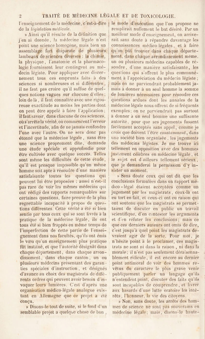 l’enseignement de la médecine, c'est-à-dire de la législation médicale. » Ainsi qu’il résulte de la définition que j'en ai donnée, la médecine légale n'est point une science homogène, mais bien un assemblage fort disparate de plusieurs lambeaux de sciences diverses : la chimie, la physique, l’anatomie et la pharmaco- logie fournissent leur contingent au mé- decin légiste. Pour appliquer avec discer- nement tous ces emprunts faits à des sciences si nombreuses et si différentes , il ne faut pas croire qu'il suffise de quel- ques notions vagues sur chacune d'elles; loin de là , il faut connaître avec une rigou- reuse exactitude au moins les parties dont on peut être appelé à faire l’application; il faut savoir, dans chacune de ces sciences, où s’arrêtela vérité, où commencent l’erreur et l’incertitude, afin de ne jamais confondre l’une avec l’autre. On ne sera donc pas étonné que la médecine légale , sans être une science proprement dite, demande une étude spéciale et approfondie pour être cultivée avec quelque succès. Telles sont même les difficultés de cette étude, qu’il est presque impossible qu’un même homme soit apte à résoudre d une manière satisfaisante toutes les questions qui peuvent lui être proposées : aussi n’est-il pas rare de voir les mêmes médecins qui ont rédigé des rapports remarquables sur certaines questions, faire preuve de la plus regrettable incapacité à propos de ques- tions différentes. Cette vérité a été si bien sentie par tous ceux qui se sont livrés à la pratique de la médecine légale, ils ont tous été si bien frappés en même temps de l’imperfection de cette partie de l'ensei- gnement dans nos facultés, qu’ils ont émis le vœu qu’un enseignement plus pratique fût institué, et que l’autorité désignât dans chaque département, dans chaque arron- dissement, dans chaque canton, un ou plusieurs médecins présentant des garan - ties spéciales d’instruction, et désignés d’avance au choix des magistrats de diffé- rents ordres qui peuvent avoir besoin d’in- voquer leurs lumières. C’est d'après une organisation médico-légale analogue exis- tant en Allemagne que ce projet a été conçu. » Disons-le tout de suite, si le fond d’un semblable projet a quelque chose de bon , le mode d’exécution que l’on propose ne remplirait nullement le but désiré. Par un meilleur mode d'enseignement, on arrive- rait sans doute à répandre davantage les connaissances médico-légales, et à faire qu’on pût trouver dans chaque départe- ment, dans chaque arrondissement même, un ou plusieurs médecins capables de ré- soudre, d’une manière satisfaisante, les questions qui s’offrent le plus communé- ment à l'appréciation du médecin légiste ; mais on ne parviendrait probablement ja- mais à donner à un seul homme la somme de lumières nécessaires pour résoudre ces questions ardues dont les annales de la médecine légale nous offrent de si fréquents exemples; on ne parviendrait pas surtout à donner à un seul homme une suffisante autorité, pour que ses jugements fussent facilement acceptés sans appel, comme je crois que doivent l’être constamment, dans une société bien organisée, les jugements des médecins légistes. Je me trouve ici tellement en opposition avec des hommes justement célèbres en médecine légale, et le sujet est d ailleurs tellement sérieux, que je demanderai la permission d’v in- sister un moment. » Sans doute ceux qui ont dit que les conclusions formulées dans un rapport mé- dico-légal étaient acceptées comme un jugement par les magistrats, ceux-là ont eu tort en fait, et ceux-ci ont eu raison qui ont soutenu que les magistrats se permet- taient de discuter en public un travail scientifique, d’en contester les arguments et d’en réfuter les conclusions; mais ce que ces derniers auteurs ont omis de dire, c’est jusqu’à quel point les magistrats de- vraient agir de la sorte. Pour moi, je n’hésite point à le proclamer, ces magis- trats ne sont ni dans la raison , ni dans la morale; il n’est pas seulement déraisonna- blement ridicule, il est encore au dernier point antimoral de voir des hommes re- vêtus du caractère le plus grave venir publiquement parler un langage qu’ils n’entendent point, discuter des faits qu’ils sont incapables de comprendre , et livrer aux hasards d'une lutte oratoire les inté- rêts, l’honneur, la vie des citoyens. » Non, sans doute, les arrêts des hom- mes de science ne sont pas souverains en médecine légale; mais, disons-le haute-