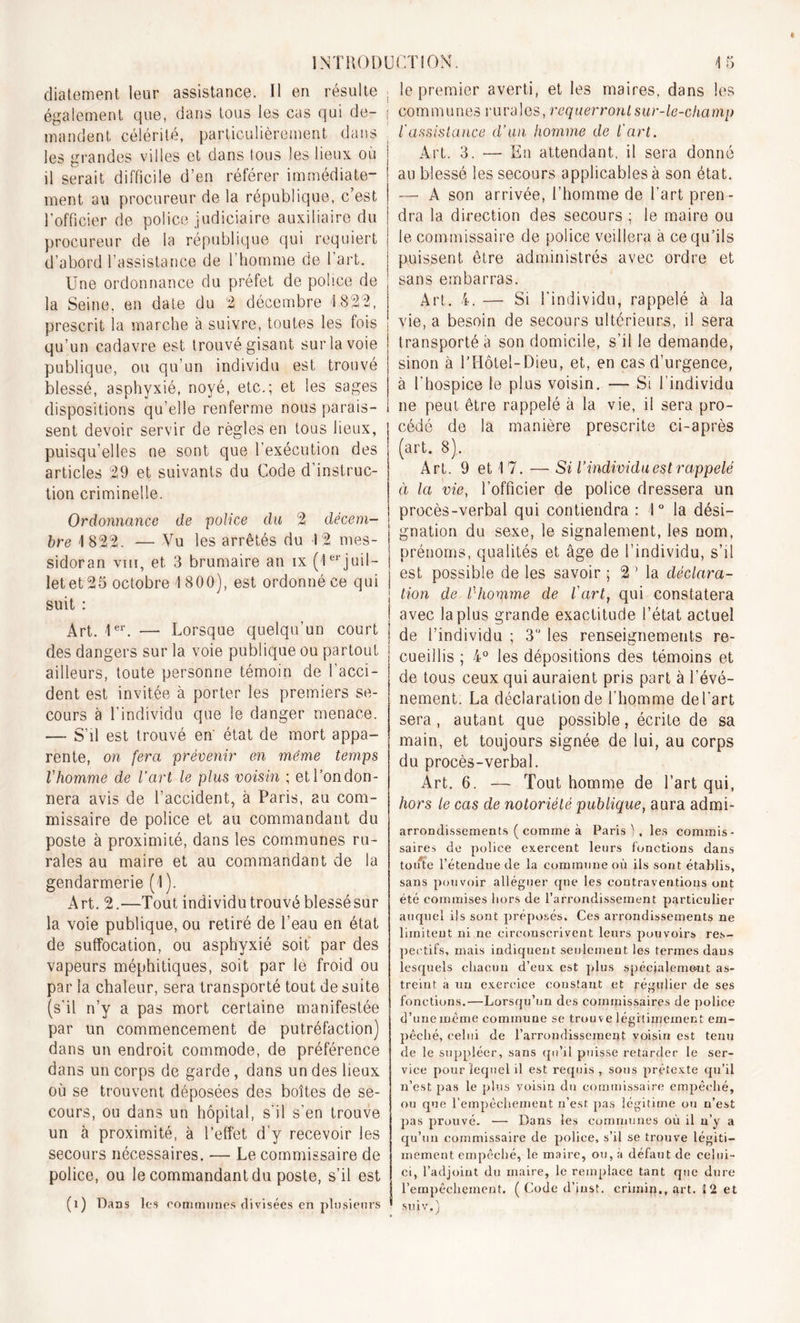 diatement leur assistance. Il en résulte également que, dans tous les cas qui de- mandent. célérité, particulièrement dans les grandes villes et dans tous les lieux où il serait difficile d’en référer immédiate- ment au procureur de la république, c’est l’officier de police judiciaire auxiliaire du procureur de la république qui requiert d’abord l’assistance de l’homme de l’art. Une ordonnance du préfet de police de la Seine, en date du 2 décembre 1822, prescrit la marche à suivre, toutes les fois qu’un cadavre est trouvé gisant sur la voie publique, ou qu’un individu est trouvé blessé, asphyxié, noyé, etc.; et les sages dispositions qu’elle renferme nous parais- sent devoir servir de règles en tous lieux, puisqu’elles ne sont que l’exécution des articles 29 et suivants du Code d’instruc- tion criminelle. Ordonnance de police clu 2 décem- bre 1822. — Vu les arrêtés du 12 mes- sidor an viii, et 3 brumaire an ix (1erjuil- let et 25 octobre 1800), est ordonné ce qui suit : Art. 1er. — Lorsque quelqu’un court des dangers sur la voie publique ou partout ailleurs, toute personne témoin de l’acci- dent est invitée à porter les premiers se- cours à l’individu que le danger menace. — S’il est trouvé en état de mort appa- rente, on fera prévenir en même temps l'homme de l’art le plus voisin ; etl’ondon- nera avis de l’accident, à Paris, au com- missaire de police et au commandant du poste à proximité, dans les communes ru- rales au maire et au commandant de la gendarmerie (I ). Art. 2.—Tout individu trouvé blessésur la voie publique, ou retiré de l’eau en état de suffocation, ou asphyxié soit par des vapeurs méphitiques, soit par le froid ou par la chaleur, sera transporté tout de suite (s’il n’y a pas mort certaine manifestée par un commencement de putréfaction) dans un endroit commode, de préférence dans un corps de garde, dans un des lieux où se trouvent déposées des boîtes de se- cours, ou dans un hôpital, s'il s’en trouve un à proximité, à l’effet d’y recevoir les secours nécessaires. — Le commissaire de police, ou le commandant du poste, s’il est (i) Dans les communes divisées en pi»sieurs le premier averti, et les maires, dans les communes rurales, requerront sur-le-champ l'assistance d’un homme de l'art. Art. 3. •— En attendant, il sera donné au blessé les secours applicables à son état. — A son arrivée, l’homme de l’art pren- dra la direction des secours ; le maire ou le commissaire de police veillera à ce qu’ils puissent être administrés avec ordre et sans embarras. Art. 4. — Si l’individu, rappelé à la vie, a besoin de secours ultérieurs, il sera transporté à son domicile, s’il le demande, sinon à l’ÏIôtel-Dieu, et, en cas d’urgence, à l'hospice le plus voisin. — Si l'individu ne peut être rappelé à la vie, il sera pro- cédé de la manière prescrite ci-après (art. 8). Art. 9 et 17. — Si l’individu est rappelé à la vie, l’officier de police dressera un procès-verbal qui contiendra : 1° la dési- gnation du sexe, le signalement, les nom, prénoms, qualités et âge de l’individu, s’il est possible de les savoir ; 2 Ma déclara- tion de l'homme de fart, qui constatera avec la plus grande exactitude l’état actuel de l’individu ; 3° les renseignements re- cueillis ; 4° les dépositions des témoins et de tous ceux qui auraient pris part à l’évé- nement. La déclaration de l'homme de l'art sera , autant que possible, écrite de sa main, et toujours signée de lui, au corps du procès-verbal. Art. 6. — Tout homme de l’art qui, hors le cas de notoriété publique, aura admi- arrondisscunents ( comme à Paris), les commis- saires de police exercent leurs fonctions dans toute l’étendue de la commune où ils sont établis, sans pouvoir alléguer que les coutraventious ont été commises hors de l’arrondissement particulier auquel ils sont préposés. Ces arrondissements ne limitent ni ne circonscrivent leurs pouvoirs res- pectifs, mais indiquent seulement les termes dans lesquels chacun d’eux est plus spécialement as- treint a un exercice constant et régulier de ses fonctions.—Lorsqu’un des commissaires de police d’une même commune se trouve légitimement em- pêché, celui de l’arrondissement voisin est tenu de le suppléer, sans qu’il puisse retarder le ser- vice pour lequel il est requis, sous prétexte qu’il n’est pas le plus voisin du commissaire empêché, ou que l’empêchement n’est pas légitime ou n’est pas prouvé. — Dans les communes où il n’y a qu’un commissaire de police, s’il se trouve légiti- mement empêché, le maire, ou, à défaut de celui- ci, l’adjoint du maire, le remplace tant que dure l’empêchement. ( Code d’just. crimiq., art. ï 2 et suiv.)