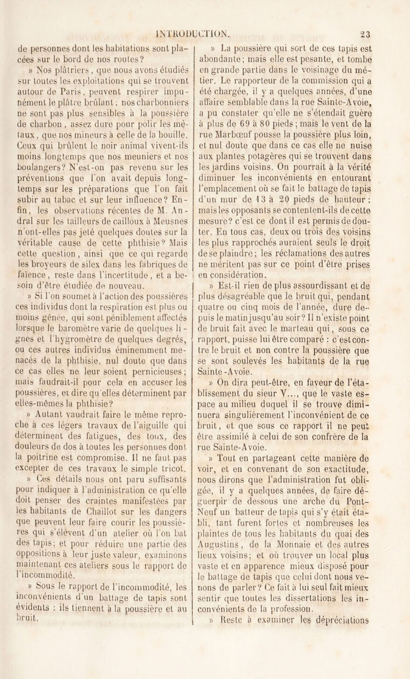 de personnes dont les habitations sont pla- cées sur le bord de nos routes? » Nos plâtriers , que nous avons étudiés sur toutes les exploitations qui se trouvent autour de Paris, peuvent respirer impu- nément le plâtre brûlant ; nos charbonniers ne sont pas plus sensibles à la poussière de charbon , assez dure pour polir les mé- taux , que nos mineurs à celle de la houille. Ceux qui brûlent le noir animal vivent-ils moins longtemps que nos meuniers et nos boulangers? N’est-on pas revenu sur les préventions que l'on avait depuis long- temps sur les préparations que l’on fait subir au tabac et sur leur influence? En- fin, les observations récentes de M. An - dral sur les tailleurs de cailloux à Meusnes n’ont-elles pas jeté quelques doutes sur la véritable cause de cette phthisie? Mais cette question, ainsi que ce qui regarde les broyeurs de silex dans les fabriques de faïence , reste dans l’incertitude , et a be- soin d’être étudiée de nouveau. » Si l’on soumet à l’action des poussières ces individus dont la respiration est plus ou moins gênée, qui sont péniblement affectés lorsque le baromètre varie de quelques h -• gnes et l'hygromètre de quelques degrés, ou ces autres individus éminemment me- nacés de la phthisie, nul doute que dans ce cas elles ne leur soient pernicieuses ; mais faudrait-il pour cela en accuser les poussières, et dire quelles déterminent par elles-mêmes la phthisie? » Autant vaudrait faire le même repro- che à ces légers travaux de l’aiguille qui déterminent des fatigues, des toux, des douleurs de dos à toutes les personnes dont la poitrine est compromise. Il ne faut pas excepter de ces travaux le simple tricot. » Ces détails nous ont paru suffisants pour indiquer à l’administration ce qu’elle doit penser des craintes manifestées par les habitants de Chaillot sur les dangers que peuvent leur faire courir les poussiè- res qui s’élèvent d’un atelier où l'on bat des tapis; et pour réduire une partie des oppositions à leur juste valeur, examinons maintenant ces ateliers sous le rapport de l'incommodité. » Sous le rapportée l’incommodité, les inconvénients d’un battage de tapis sont évidents : ils tiennent à la poussière et au bruit. » La poussière qui sort de ces tapis est abondante; mais elle est pesante, et tombe en grande partie dans le voisinage du mé- tier. Le rapporteur de la commission qui a été chargée, il y a quelques années, d’une affaire semblable dans la rue Sainle-Àvoie, a pu constater qu’elle ne s’étendait guère à plus de 69 à 80 pieds ; mais le vent de la rue Marbœuf pousse la poussière plus loin, et nul doute que dans ce cas elle ne nuise aux plantes potagères qui se trouvent dans les jardins voisins. On pourrait à la vérité diminuer les inconvénients en entourant l’emplacement où se fait le battage de tapis d’un mur de \ 3 à 20 pieds de hauteur: maisles opposants se contenlent-ils de cette mesure? c’est ce dont il est permisdedou- ter. En tous cas, deux ou trois des voisins les plus rapprochés auraient seuls le droit de se plaindre ; les réclamations des autres ne méritent pas sur ce point d’être prises en considération. » Est-il rien de plus assourdissant et de plus désagréable que le bruit qui, pendant quatre ou cinq mois de l’année, dure de- puis le matin jusqu’au soir? Il n’existe point de bruit fait avec le marteau qui, sous ce rapport, puisse lui être comparé : c'estcon- tre le bruit et non contre la poussière que se sont soulevés les habitants de la rue Sainte-A voie. » On dira peut-être, en faveur de l’éta- blissement du sieur Y..., que le vaste es- pace au milieu duquel il se trouve dimi- nuera singulièrement l’inconvénient de ce bruit, et que sous ce rapport il ne peut être assimilé à celui de son confrère de la rue Sainte-Avoie. » Tout en partageant cette manière de voir, et en convenant de son exactitude, nous dirons que l’administration fut obli- gée, il y a quelques années, de faire dé- guerpir de dessous une arche du Pont- Neuf un batteur de tapis qui s’v était éta- bli, tant furent fortes et nombreuses les plaintes de tous les habitants du quai des Augustins, de la Monnaie et des autres lieux voisins; et où trouver un local plus vaste et en apparence mieux disposé pour le bat tage de tapis que celui dont nous ve- nons de parler? Ce fait à lui seul fait mieux sentir que toutes les dissertations les in- convénients de la profession. » Reste à examiner les dépréciations