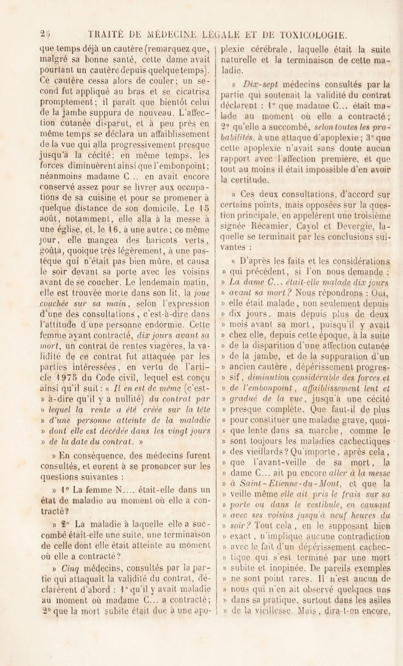 que temps déjà un cautère (remarquez que, malgré sa bonne santé, cette dame avait pourtant un cautère depuis quelque temps). Ce cautère cessa alors de couler; un se- cond fut appliqué au bras et se cicatrisa promptement; il paraît que bientôt celui de la jambe suppura de nouveau. L’affec- tion cutanée disparut, et à peu près en même temps se déclara un affaiblissement de la vue qui alla progressivement presque jusqu’à la cécité; en même temps, les forces diminuèrent ainsi que l’embonpoint; néanmoins madame C... en avait encore conservé assez pour se livrer aux occupa- tions de sa cuisine et pour se promener à quelque distance de son domicile. Le 15 août, notamment, elle alla à la messe à une église, et, le 1 6, à une autre ; ce même jour, elle mangea des haricots verts, goûta, quoique très légèrement, à une pas- tèque qui n’était pas bien mûre, et causa le soir devant sa porte avec les voisins avant de se coucher. Le lendemain matin, elle est trouvée morte dans son lit, la joue couchée sur sa main, selon l’expression d’une des consultations , c'est-à-dire dans l’attitude d’une personne endormie. Cette femme ayant contracté, dix jours avant sa mort, un contrat de rentes viagères, la va- lidité de ce contrat fut attaquée par les parties intéressées, en vertu de l’arti- i cle 1975 du Code civil, lequel est conçu ainsi qu’il suit: « Il en est de même (c’est- » à-dire qu’il y a nullité) du contrat par » lequel la rente a été créée sur la tête » d’une personne atteinte de la maladie » dont elle est décédée dans les vingt jours » de la date du contrat. » » En conséquence, des médecins furent consultés, et eurent à se prononcer sur les questions suivantes : » 1° La femme N.... était-elle dans un état de maladie au moment où elle a con- tracté? » 2° La maladie à laquelle elle a suc- combé était-elle une suite, une terminaison de celle dont elle était atteinte au moment où elle a contracté? » Cinq médecins, consultés par la par- tie qui attaquait la validité du contrat, dé- clarèrent d’abord : 1° qu’il y avait maladie au moment où madame C... a contracté; 2° que la mort subite était due à une apo- | plexie cérébrale, laquelle était la suite naturelle et la terminaison de cette ma- ladie. » Dix-sept médecins consultés par la partie qui soutenait la validité du contrat déclarent : 1° que madame C... était ma- lade au moment où elle a contracté; 2° qu’elle a succombé, selon toutes les pro - babilités■, à une attaque d’apoplexie ; 3° que cette apoplexie n’avait sans doute aucun rapport avec l’affection première, et que tout au moins il était impossible d’en avoir la certitude. » Ces deux consultations, d’accord sur certains points, mais opposées sur la ques- tion principale, en appelèrent une troisième signée Récamier, Cayol et Devergie, la- quelle se terminait par les conclusions sui- vantes : a D’après les faits et les considérations » qui précèdent, si l’on nous demande : » La dame C... était-elle malade dix jours » avant sa mort? Nous répondrons : Oui, » elle était malade, non seulement depuis » dix jours, mais depuis plus de deux » mois avant sa mort, puisqu’il y avait » chez elle, depuis cette époque, à la suite » de la disparition d’une affection cutanée » de la jambe, et de la suppuration d’un » ancien cautère , dépérissement progres- » sif, diminution considérable des forces et » de l’embonpoint, affaiblissement lent et » gradué de la vue, jusqu’à une cécité » presque complète. Que faut-il de plus » pour constituer une maladie grave, quoi- » que lente dans sa marche, comme le » sont toujours les maladies cachectiques » des vieillards?Qu'importe , après cela, » que l’avant-veille de sa mort, la » dame C... ait pu encore aller à la messe » et Saint-Etienne-du-Mont, et que la » veille même elle ait pris le frais sur sa a porte ou dans le vestibule, en causant » avec ses voisins jusqu’à neuf heures du » soir? Tout-cela , en le supposant bien » exact, n'implique aucune contradiction » avec le fait d’un dépérissement cachec- » tique qui s’est terminé par une mort » subite et inopinée. De pareils exemples » ne sont point rares. Il n’est aucun de » nous qui n’en ait observé quelques uns » dans sa pratique, surtout dans les asiles » de la vieillesse. Mais, dira-t-on encore,