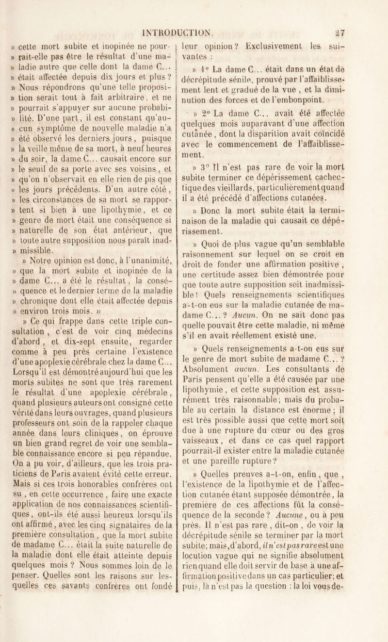 » cette mort subite et inopinée ne pour- j » rait-eîle pas être le résultat d'une ma- ; » ladie autre que celle dont la dame G... I » était affectée depuis dix jours et plus? » Nous répondrons qu’une telle proposi- » lion serait tout à fait arbitraire, et ne » pourrait s’appuyer sur aucune probabi- » lité. D’une part, il est constant qu’au- » cun symptôme de nouvelle maladie n’a » été observé les derniers jours , puisque » la veille même de sa mort, à neuf heures « du soir, la dameC... causait encore sur » le seuil de sa porte avec ses voisins, et » qu’on n’observait en elle rien de pis que « les jours précédents. D'un autre côté , » les circonstances de sa mort se rappor- » tent si bien à une lipothymie, et ce » genre de mort était une conséquence si » naturelle de son état antérieur, que » toute autre supposition nous paraît inad- » missible. » Notre opinion est donc, à l’unanimité, » que la mort subite et inopinée de la » dame C... a été le résultat, la consé- )> quence et le dernier terme de la maladie » chronique dont elle était affectée depuis » environ trois mois. » » Ce qui frappe dans cette triple con- sultation , c’est de voir cinq médecins d’abord, et dix-sept ensuite, regarder comme à peu près certaine l’existence d’une apoplexie cérébrale chez la dame C... Lorsqu’il est démontré aujourd’hui que les morts subites ne sont que très rarement le résultat d’une apoplexie cérébrale, quand plusieurs auteurs ont consigné cette véritédans leurs ouvrages, quand plusieurs professeurs ont soin de la rappeler chaque année dans leurs cliniques, on éprouve un bien grand regret de voir une sembla- ble connaissance encore si peu répandue. On a pu voir, d’ailleurs, que les trois pra- ticiens de Paris avaient évité cette erreur. Mais si ces trois honorables confrères ont su , en cette occurrence , faire une exacte application de nos connaissances scientifi- ques, ont-ils été aussi heureux lorsqu’ils ont affirmé, avec les cinq signataires de la première consultation , que la mort subite de madame C... était la suite naturelle de la maladie dont elle était atteinte depuis quelques mois ? Nous sommes loin de le penser. Quelles sont les raisons sur les- quelles ces savants confrères ont fondé leur opinion? Exclusivement les sui- vantes : » 1° La dameC... était dans un état de décrépitude sénile, prouvé par l’affaiblisse- ment lent et gradué de la vue , et la dimi- nution des forces et de l'embonpoint. » 2° La dame C... avait été affectée quelques mois auparavant d'une affection cutanée , dont la disparition avait coïncidé avec le commencement de l’affaiblisse- ment. » 3° Il n’est pas rare de voir la mort subite terminer ce dépérissement cachec- tique des vieillards, particulièrementquand il a été précédé d’affections cutanées. » Donc la mort subite était la termi- naison de la maladie qui causait ce dépé- rissement. » Quoi de plus vague qu’un semblable raisonnement sur lequel on se croit en droit de fonder une affirmation positive , une certitude assez bien démontrée pour que toute autre supposition soit inadmissi- ble ! Quels renseignements scientifiques a-t-on eus sur la maladie cutanée de ma- dame C... ? Aucun. On ne sait donc pas quelle pouvait être cette maladie, ni même s’il en avait réellement existé une. » Quels renseignements a-t-on eus sur le genre de mort subite de madame C... ? Absolument aucun. Les consultants de Paris pensent qu’elle a été causée par une lipothymie , et cette supposition est assu- rément très raisonnable; mais du proba- ble au certain la distance est énorme ; il est très possible aussi que cette mort soit due à une rupture du cœur ou des gros vaisseaux, et dans ce cas quel rapport pourrait-il exister entre la maladie cutanée et une pareille rupture? » Quelles preuves a-t-on, enfin , que , l’existence de la lipothymie et de l’affec- tion cutanée étant supposée démontrée, la première de ces affections fût la consé- quence de la seconde? Aucune, ou à peu près. 11 n’est pas rare , dit-on , de voir la décrépitude sénile se terminer par la mort subite; mais,d’abord,î7n’6^pasrareestune locution vague qui ne signifie absolument rien quand elle doit servir de base à une af- firmation positivedans un cas particulier; et puis, là n’est pas la question : la loi vous de-