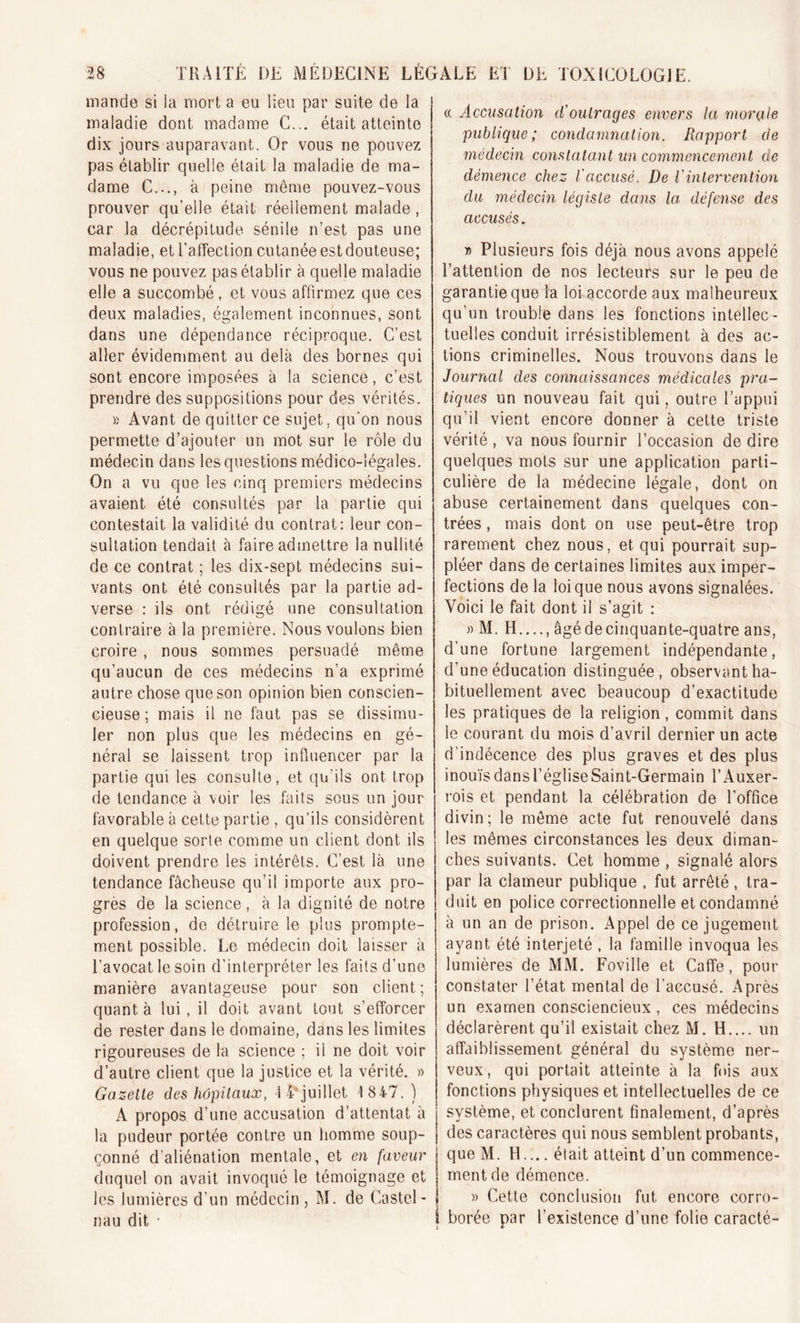 mande si la mort a eu lieu par suite de la maladie dont madame C... était atteinte dix jours auparavant. Or vous ne pouvez pas établir quelle était la maladie de ma- dame C..., à peine môme pouvez-vous prouver qu’elle était réellement malade, car la décrépitude sénile n’est pas une maladie, et l’affection cutanée est douteuse; vous ne pouvez pas établir à quelle maladie elle a succombé, et vous affirmez que ces deux maladies, également inconnues, sont dans une dépendance réciproque. C’est aller évidemment au delà des bornes qui sont encore imposées à la science, c’est prendre des suppositions pour des vérités. » Avant de quitter ce sujet, qu’on nous permette d’ajouter un mot sur le rôle du médecin dans les questions médico-légales. On a vu que les cinq premiers médecins avaient été consultés par la partie qui contestait la validité du contrat: leur con- sultation tendait à faire admettre la nullité de ce contrat ; les dix-sept médecins sui- vants ont été consultés par la partie ad- verse : ils ont rédigé une consultation contraire à la première. Nous voulons bien croire , nous sommes persuadé même qu’aucun de ces médecins n’a exprimé autre chose que son opinion bien conscien- cieuse ; mais il ne faut pas se dissimu- ler non plus que les médecins en gé- néral se laissent trop influencer par la partie qui les consulte, et qu’ils ont trop de tendance à voir les faits sous un jour- favorable à cette partie , qu’ils considèrent en quelque sorte comme un client dont ils doivent prendre les intérêts. C’est là une tendance fâcheuse qu’il importe aux pro- grès de la science , à la dignité de notre profession, de détruire le plus prompte- ment possible. Le médecin doit laisser à l’avocat le soin d’interpréter les faits d’une manière avantageuse pour son client; quanta lui, il doit avant tout s'efforcer de rester dans le domaine, dans les limites rigoureuses de la science : il ne doit voir d’autre client que la justice et la vérité. » Gazelle des hôpitaux, \ ^juillet 1847.) A propos d’une accusation d’attentat à la pudeur portée contre un homme soup- çonné d’aliénation mentale, et en faveur duquel on avait invoqué le témoignage et les lumières d’un médecin, M. de Castel- nau dit • « Accusation d'outrages envers la morale publique; condamnation. Rapport de médecin constatant un commencement de démence chez l'accusé. De l'intervention du médecin légiste dans la, défense des accusés. » Plusieurs fois déjà nous avons appelé l’attention de nos lecteurs sur le peu de garantie que la loi accorde aux malheureux qu’un trouble dans les fonctions intellec- tuelles conduit irrésistiblement à des ac- tions criminelles. Nous trouvons dans le Journal des connaissances médicales pra- tiques un nouveau fait qui, outre l’appui qu’il vient encore donner à cette triste vérité , va nous fournir l’occasion de dire quelques mots sur une application parti- culière de la médecine légale, dont on abuse certainement dans quelques con- trées , mais dont on use peut-être trop rarement chez nous, et qui pourrait sup- pléer dans de certaines limites aux imper- j fections de la loi que nous avons signalées. Voici le fait dont il s’agit : » M. H...., âgé de cinquante-quatre ans, d’une fortune largement indépendante, d’une éducation distinguée, observant ha- bituellement avec beaucoup d’exactitude les pratiques de la religion, commit dans le courant du mois d’avril dernier un acte d’indécence des plus graves et des plus inouïs dans l’église Saint-Germain l’Auxer- rois et pendant la célébration de l'office divin; le même acte fut renouvelé dans les mêmes circonstances les deux diman- ches suivants. Cet homme , signalé alors par la clameur publique , fut arrêté , tra- duit en police correctionnelle et condamné à un an de prison. Appel de ce jugement ayant été interjeté , la famille invoqua les lumières de MM. Foville et Caffe, pour constater l’état mental de l’accusé. Après un examen consciencieux, ces médecins déclarèrent qu’il existait chez M. H.... un affaiblissement général du système ner- veux, qui portait atteinte à la fois aux fonctions physiques et intellectuelles de ce système, et conclurent finalement, d’après des caractères qui nous semblent probants, que M. H.... élait atteint d’un commence- | ment de démence. | » Cette conclusion fut encore corro- i borée par l’existence d’une folie caracté-