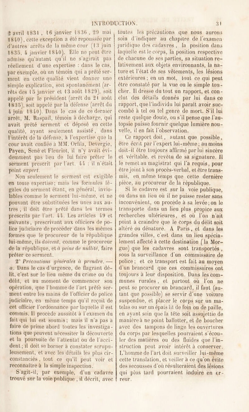 2 avril 1831 , 16 janvier 1836 , 29 mai , toutes i 840), cette exception a été repoussée par d’autres arrêts de la même cour (13 juin S 835, 4 janvier 1 8 40). Elle ne peut être admise qu’autant qu’il ne s’agirait pas réellement d’une expertise : dans le cas, par exemple, où un témoin qui a prêté ser- ment en cette qualité vient donner une simple explication, soit spontanément (ar- rêts des 1 5 janvier et 1 3 août I 829), soit appelé par le président (arrêt du 21 août 4 835), soit appelé parla défense (arrêtdu 4 juin 4 840). Dans le cas de ce dernier arrêt, M. Raspai!, témoin à décharge, qui avait prêté serment et déposé en cette qualité, ayant seulement assisté, dans l’intérêt de la défense, à l’expertise que la cour avait confiée à MM. Orfila, Devergie, Payen, Séné et Fleuriot, il n’v avait évi- demment pas lieu de lui faire prêter le serment prescrit par l’art. 44 : il n’était point expert. Non seulement le serment est exigible en toute expertise; mais les formules lé- gales du serment étant, en général, invio- lables comme le serment lui-même, et ne pouvant être substituées les unes aux au- tres , il doit être prêté dans les termes prescrits par l’art. 44. Les articles 49 et suivants , prescrivant aux officiers de po- lice judiciaire deprocéder dans les mêmes formes que le procureur de la république lui-même, ils doivent, comme le procureur de la république, et à peine de nullité, faire prêter ce serment. 2° Précautions générales ci prendre. — a. Dans le cas d’urgence, de flagrant dé- lit, c’est sur le lieu même du crime ou du délit, et au moment de commencer son opération, que l'homme de l’art prêté ser- ment entre les mains de l'officier de police judiciaire, en même temps qu’il reçoit de cet officier l’ordonnance par laquelle il est commis. Il procède aussitôt à l’examen du fait qui lui est soumis ; mais il n’a pas à faire de prime abord toutes les investiga- tions que peuvent nécessiter la découverte et la poursuite de l'attentat ou de l’acci- dent ; il doit se borner à constater scrupu- leusement, et avec les détails les plus cir- constanciés , tout ce qu’il peut voir et reconnaître à la simple inspection. S’agit-il, par exemple, d’un cadavre trouvé sur la voie publique , il décrit, avec les précautions que nous aurons J soin d’indiquer au chapitre de l’examen | juridique des cadavres , la position dans laquelle est le corps, la position respective de chacune de ses parties, sa situation re- lativement aux objets environnants, la na- ture et l’état de ses vêtements, les lésions extérieures; en un mot, tout ce qui peut être constaté par la vue ou le simple tou- cher. Il dresse du tout un rapport, et con- clut des détails donnés par lui dans ce rapport, que l’individu lui paraît avoir suc- combé à tel ou tel genre de mort. S’il lui reste quelque doute, ou s’il pense que l’au- topsie puisse fournir quelque lumière nou- velle, il en fait l’observation. Ce rapport doit, autant que possible, être écrit par l’expert lui-même ; au moins | doit-il être toujours affirmé par lui sincère | et véritable, et revêtu de sa signature. Il le remet au magistrat qui l’a requis, pour être joint à son procès-verbal, et être trans- mis, en même temps que cette dernière pièce, au procureur de la république. Si le cadavre est sur la voie publique, ou dans un lieu où il ne puisse rester sans inconvénient, on procède à sa levée; on le transporte dans un lieu plus propice aux recherches ultérieures, et où l’on n’ait point à craindre que le corps du délit soit altéré ou dénaturé. A Paris, et dans les grandes villes, c’est dans un lieu spécia- lement affecté à cette destination ( la Mor- gue) que les cadavres sont transportés , sous la surveillance d’un commissaire de police ; et ce transport est fait au moyen d'un brancard que ces commissaires ont toujours à leur disposition. Dans les com- munes rurales, et partout où l’on ne peut se procurer un brancard, il faut (au- tant que possible) se servir d’une voiture suspendue, et placer le corps sur un ma- telas ou sur un épais lil de foin ou de paille, en ayant soin que la tête soit assujettie de manière à ne point ballotter, et de boucher avec des tampons de linge les ouvertures du corps par lesquelles pourraient s’écou- ler des matières ou des fluides que l’in- struction peut avoir intérêt à conserver. L’homme de l’art doit surveiller lui-même cette translation, et veiller à ce qu’on évite des secousses d’où résulteraient des lésions qui plus tard pourraient induire en er- ! reur.