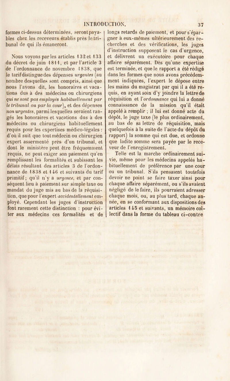 formes ci-dessus déterminées, serontpaya- bles chez les receveurs établis près le tri- bunal de qui ils émaneront. Nous voyons par les articles 1 32 et 4 33 du décret de juin 1811, et par l’article 3 de l'ordonnance de novembre 1838, que le tarif distingue des dépenses urgentes (au nombre desquelles sont compris, ainsique nous l’avons dit, les honoraires et vaca- tions dus à des médecins ou chirurgiens qui ne sont pas employés habituellement par le tribunal ou par la cour), et des dépenses non urgentes, parmi lesquelles seraient ran- gés les honoraires et vacations dus à des médecins ou chirurgiens habituellement requis pour les expertises médico-légales : d’où il suit que tout médecin ou chirurgien expert assermenté près d’un tribunal, et dont le ministère peut être fréquemment requis, ne peut exiger son paiement qu’en remplissant les formalités et subissant les délais résultant des articles 3 de l'ordon- nance de 1 838 et 1 46 et suivants du tarif primitif; qu’il n’y a urgence, et par con- séquent lieu à paiement sur simple taxe ou mandat du juge mis au bas de la réquisi- tion, que pour l’expert accidentellement em- ployé. Cependant les juges d’instruction font rarement cette distinction : pour évi- ter aux médecins ces formalités et de longs retards de paiement, et pour s’épar- gner à eux-mêmes ultérieurement des re- cherches et des vérifications, les juges d’instruction supposent le cas d’urgence, et délivrent un exécutoire pour chaque affaire séparément. Dès qu’une expertise est terminée, et que le rapport a été rédigé dans les formes que nous avons précédem- ment indiquées, l’expert le dépose entre les mains du magistrat par qui il a été re- quis, en ayant soin d’y joindre la lettre de réquisition et Y ordonnance qui lui a donné connaissance de la mission qu’il était appelé à remplir ; il lui est donné acte du dépôt, le juge taxe (le plus ordinairement, au bas de sa lettre de réquisition, mais quelquefois à la suite de l’acte du dépôt du rapport) la somme qui est due, et ordonne que ladite somme sera payée par le rece- veur de l’enregistrement. Telle est la marche ordinairement sui- vie, même pour les médecins appelés ha- bituellement de préférence par une cour ou un tribunal. S'ils pensaient toutefois devoir ne point se faire taxer ainsi pour chaque affaire séparément, ou s’ils avaient négligé de le faire, ils pourraient adresser chaque mois, ou, au plus tard, chaque an- née, en se conformant aux dispositions des articles 4 45 et suivants, un mémoire col- lectif dans la forme du tableau ci-contre