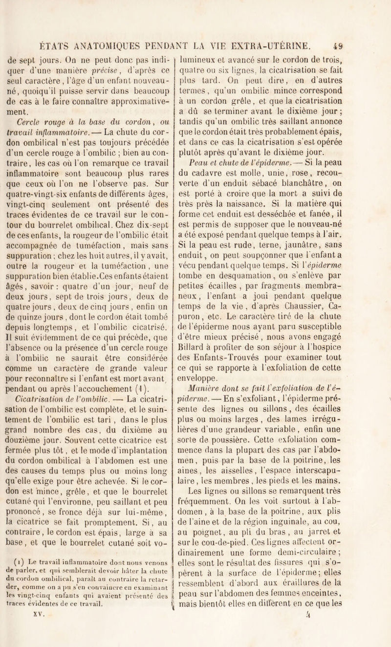 de sept jours. On ne peut donc pas indi- quer d’une manière précise, d’après ce seul caractère , l’âge d’un enfant nouveau - né, quoiqu’il puisse servir dans beaucoup de cas à le faire connaître approximative- ment. Cercle rouge à la base du cordon, ou travail inflammatoire.— La chute du cor- don ombilical n’est pas toujours précédée d’un cercle rouge à l’ombilic ; bien au con- traire, les cas où l’on remarque ce travail inflammatoire sont beaucoup plus rares que ceux où l’on ne l’observe pas. Sur quatre-vingt-six enfants de différents âges, vingt-cinq seulement ont présenté des traces évidentes de ce travail sur le con- tour du bourrelet ombilical. Chez dix-sept de ces enfants, la rougeur de l’ombilic était accompagnée de tuméfaction, mais sans suppuration ; chez les huit autres, il y avait, outre la rougeur et la tuméfaction , une suppuration bien établie.Cesenfantsétaient âgés, savoir: quatre d’un jour, neuf de deux jours, sept de trois jours, deux de quatre jours , deux de cinq jours , enfin un de quinze jours , dont le cordon était tombé depuis longtemps, et l'ombilic cicatrisé. Il suit évidemment de ce qui précède, que l’absence ou la présence d’un cercle rouge à l’ombiiic ne saurait être considérée comme un caractère de grande valeur pour reconnaître si l'enfant est mort avant pendant ou après l’accouchement (1). Cicatrisation de l’ombilic. — La cicatri- sation de l’ombilic est complète, et le suin- tement de l’ombilic est tari, dans le plus grand nombre des cas, du dixième au douzième jour. Souvent cette cicatrice est fermée plus tôt, et le mode d’implantation du cordon ombilical à l’abdomen est une des causes du temps plus ou moins long qu'elle exige pour être achevée. Si le cor- don est mince, grêle, et que le bourrelet cutané qui l’environne, peu saillant et peu prononcé, se fronce déjà sur lui-même, la cicatrice se fait promptement. Si, au contraire, le cordon est épais, large à sa base, et que le bourrelet cutané soit vo- ( i) Le travail inflammatoire dont nous venons de parler, et qui semblerait devoir hâter la chute du cordon ombilical, paraît au contraire la retar- der, comme on a pu s’en convaincre en examinant les vingt-cinq enfants qui avaient présenté des traces évidentes de ce travail. j lumineux et avancé sur le cordon de trois, quaire ou six lignes. la cicatrisation se fait plus tard. On peut dire, en d’autres termes, qu’un ombilic mince correspond à un cordon grêle, et que la cicatrisation a dû se terminer avant le dixième jour ; tandis qu’un ombilic très saillant annonce que ie cordon était très probablement épais, et dans ce cas la cicatrisation s’est opérée plutôt après qu’avant le dixième jour. Peau et chute de l’épiderme.— Si la peau du cadavre est molle, unie, rose, recou- verte d’un enduit sébacé blanchâtre, on est porté à croire que la mort a suivi de très près la naissance. Si la matière qui forme cet enduit est desséchée et fanée, il est permis de supposer que le nouveau-né a été exposé pendant quelque temps à l’air. Si la peau est rude, terne, jaunâtre, sans enduit, on peut soupçonner que l'enfanta vécu pendant quelque temps. Si Vépiderme tombe en desquamation, ou s’enlève par petites écailles , par fragments membra- neux , l’enfant a joui pendant quelque temps de la vie , d’après Chaussier, Ca- puron, etc. Le caractère tiré de la chute de l’épiderme nous ayant paru susceptible d’être mieux précisé , nous avons engagé Billard à profiter de son séjour à l’hospice des Enfants-Trouvés pour examiner tout ce qui se rapporte à l’exfoliation de cette enveloppe. Manière dont se fait V ex foliation de l'é- piderme. — En s’exfoliant, l’épiderme pré- sente des lignes ou sillons, des écailles plus ou moins larges, des lames irrégu- lières d’une grandeur variable, enfin une sorte de poussière. Cette exfoliation com- mence dans la plupart des cas par l’abdo- men, puis par ia base de la poitrine, les aines, les aisselles, l’espace interscapu - laire , les membres , les pieds et les mains. Les lignes ou sillons se remarquent très fréquemment. On les voit surtout à l’ab- domen , à la base de la poitrine, aux plis de l’aine et de la région inguinale, au cou, au poignet, au pli du bras , au jarret et sur le cou-de-pied. Ces lignes affectent or- dinairement une forme demi-circulaire; . elles sont le résultat des fissures qui s’o- ] pèrent à la surface de l’épiderme; elles | ressemblent d’abord aux éraillures de la l peau sur l’abdomen des femmes enceintes, ij mais bientôt elles en diffèrent en ce que les k xv.